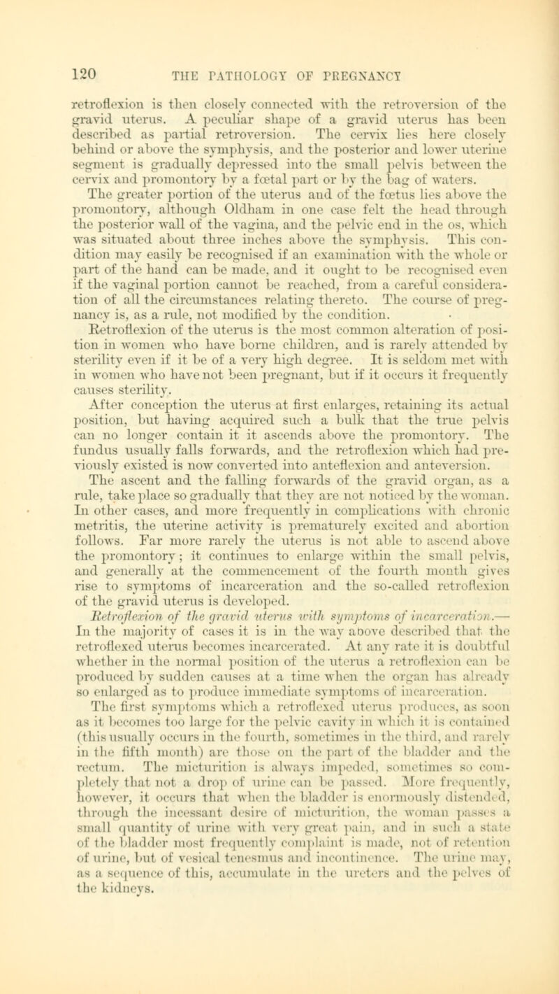retroflexion is then closely connected with the retroversion of the gravid uterus. A peculiar shape of a gravid uterus has been described as partial retroversion. The cervix lies here closely behind or above the symphysis, and the posterior and lower uterine segment is gradually depressed into the small pelvis between the cervix and promontory by a foetal part or by the hag of waters. The greater portion of the uterus and of the foetus Lies above the promontory, although Oldham in one case felt the head through the posterior wall of the vagina, and the pelvic end in the os, which was situated about three inches above the symphysis. This con- dition may easily Le recognised if an examination with the whole or part of the hand can be made, and it ought to be recognised even if the vaginal portion cannot be reached, from a careful considera- tion of all the circumstances relating thereto. The course of preg- nancy is, as a rule, not modified by the condition. Retroflexion of the uterus is the mosi common alteration of posi- tion in women who have home children, and is rarely attended by sterility even if it be of a very high degree. It is seldom met with in women who have not been pregnant, but if it occurs it frequently causes sterility. After conception the uterus at first enlarges, retaining its actual position, but having acquired such a bulk that the true pelvis can no longer contain it it ascends above the promontory. The fundus usually falls forwards, and the retroflexion which had pre- viously existed is now converted into anteflexion and anteversion. The ascent and the falling forwards of the gravid organ, as a rule, take place so gradually that they are not noticed by the woman. In other cases, and more frequently in complications with chn metritis, the uterine activity is prematurely excited and abortion follows. Far more rarely the uterus is not able to ascend above the promontory; it continues to enlarge within the small pelvis, and generally at the commencement of the fourth month gives rise to symptoms of incarceration and the so-called retroflexion of the gravid uterus is developed. Retroflexion of the gravid uterus with symptoms of incarceration.— In the majority of cases it is in the way above described thai the retroflexed uterus becomes incarcerated. At any rate it is doubtful whether in the normal position of the uterus a retroflexion can be produced by sudden causes at a time when the organ has already so enlarged as to produce immediate symptoms of incara ration. The first symptoms which a retroflexed uterus produces, as soon as it becomes too Large for the pelvic cavity in which it is contained (this usually occurs in the fourth, sometimes in the t hi id. and rarely in the fifth month) are those on the pari of the bladder and the rectum. The micturition is always impeded, sometimes so com- pletely thai not a drop of urine can be passed. More frequently, however, it occurs thai when the bladder is enormously disten through the incessant desire of micturition, the woman passes a small quantity of urine with rery greal pain, and in such b - of the bladder mosi frequently complainl is made, qo1 of ret< ation of urine, but of vesical tenesmus and incontinence. The urine maj, as a sequence of this, accumulate in the ureters and the pelves o{ the kidneys.