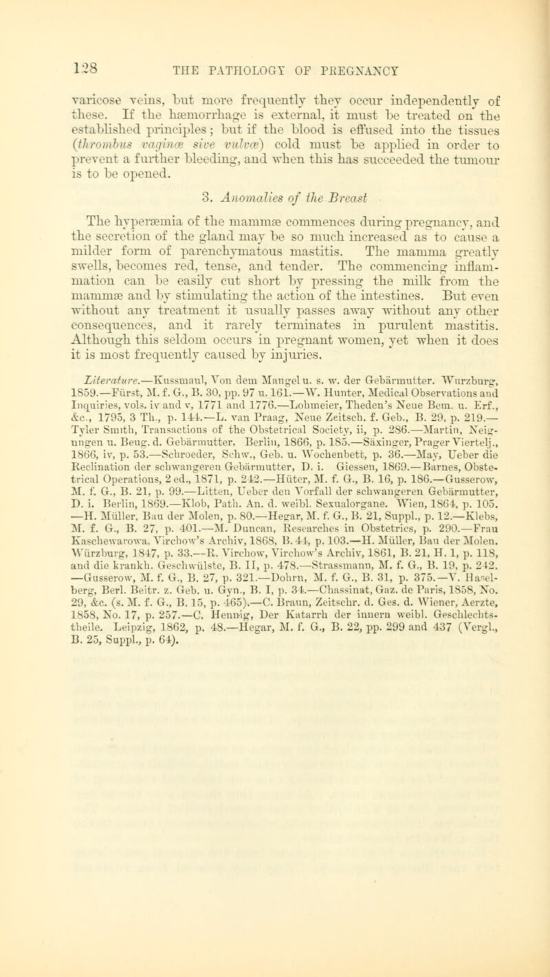 varicose veins, but more frequently they occur independently of these. H the haemorrhage is external, it must be treated on the established principles; but if the Mood is effused into the tissues (thrombus vagina ■ '•/> cold must be applied in order to prevent a further bleeding, and when this has succeeded the tumour is to be opened. :>. Anomalies of the Breast The hypersemia of the mammae commences during pregnancy, and the secretion of the gland may be so much increased as to raus.- u milder form of parenchymatous mastitis. The mamma greatly swells, becomes red, tense, and tender. The commencing inflam- mation can be easily cut short by pressing the milk from the mamma1 and by stimulating the action of the intestines. But even without any treatment it usually passes away without any other consequences, and it rarely terminates in purulent mastitis. Although this seldom occurs in ]»remnant women, yet when it does it is most frequently caused by injuries. Literature.—Kussmaul, Von dem Mangeln, s. w. der Gebärmutter. Wurzburg, 1859.—Fürst, M. f. G., B. 30, pp. 97 n. 161.—W. Hunter, Medical Observations and Inquiries, vols, iv and v, 1771 and 1776.—Lohmeier, Theden'e Neue Hem. n. Erf., &c., 17'.'.). 3 Th ., p. 1 14.—L. van Prang. Nene Zeitsch. f. Geb., 1!. 20. p. 21 0.— Tyler Smith, Transactions of the Obstetrical Society, ii, p. 2S6.—Martin, Neig- ungen n. Beug.d. Gebärmutter. Berlin, 1866, p. 185.—Säxinger, Prager Viertelj., 1866, iv, p. 53.—Scbroeder, Schw., Geb. u. Wochenbett, p. 36.—May, Ueber (lie Reclination der schwangeren Gebärmutter, D. i. Giessen, 1860.— Barnes, Obste- trical Operations, 2ed., 1871, p. 242.—Hüter, M. f. G., B. 16, p. 186.—Gussenm-, M. f. G., B. 21, p. 00.—Litton, Ueber den Vorfall der schwangeren Gebärmutter, D. i. Berlin, 1869.—Kloh, Path. An. d. weibl. Sexnalorsrano. Wien, 1864, p. 105. —II. Müller. Bau der Molen, p. SO.—Heirar, M. f. <;., B. 21, Suppl., p. 12.—Klebs, M. f. (i., B. 27, p. 101.—M. Duncan, Researches in Obstetrics, p. 290.—Frau Kascbewarowa, Virchow's Archiv, 1868, B. 1 1, p. 103.—II. Müller, Ban der Molen. Würzburg, 1M7, p. 33.—E. Virchow, Yirchow's Archiv, 1861, 13. 21, H. 1, p. IIS, and die krankh. Geschwülste, B. II, p. 478.—Strassmann, M. f. G., B. 10. p. 2 12. —Gusserow, M. f. (J., B. 27, p. 321.—Dohm, M. f. G., B. 31, p. 375.-V. Ha ul- berg, Berl. Beitr. z. Geb. u. Gyn., B. I, p. 34.—Chassinat, Gaz. de Paris, 1858, No. 20, &e. (s. M. f. (i., B. 15, ]>. 465)4—C. Braun, Zeitschr. d. Ges. d. Wiener, Aerzte, 1858, No. 17, p. 257.—C. Hennig, Der Katarrh der innern weibl. Geschlechts- theile. Leipzig, lsG2, p. 48.—Hegax, M. f. G„ B. 22, pp. 200 and 137 (VergL, B. 25, Suppl., p. 61).