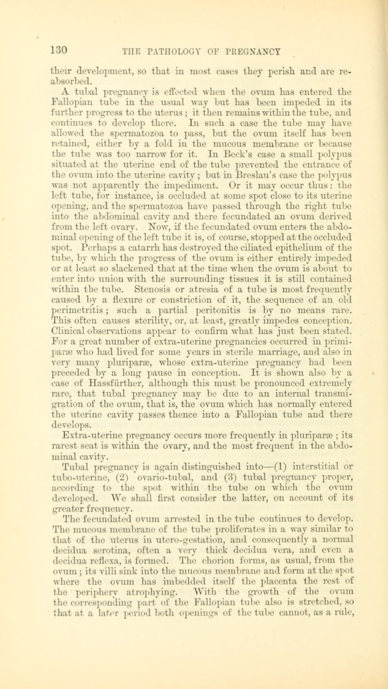 their development, so that in most cases they perish and are re- absorbed. A tubal pregnancy is effected when the ovum has entered the Fall>pian tube in the usual way but has been impeded in its further progress to the uterus : it then remains within the tube, and continues bo develop there. In such a case the tube may have allowed the spermatozoa to pass, but the ovum itself has been retained, either by a fold in the mucous membrane or because the tube was too narrow for it. In Beck's case a small polypus situated at the uterine end of the tube prevented the entrance of the ovum into the uterine cavity ; but in Breslaues case the polypus was not apparently the impediment. Or it may occur thus: the lit tube, tor instance, is occluded at some spot close to its uterine opening, and the spermatozoa have passed through the right tube into the abdominal cavity and there fecundated an ovum derived from the left ovary. Now, if the fecundated ovum enters the abdo- minal i opening of the left tube it is, of course, stopped at the occluded spot. Perhaps a catarrh has destroyed the ciliated epithelium of the tube, by which the progress of the ovum is either entirely impeded or at least so slackened that at the time when the ovum is about to eater into union with the surrounding tissues it is still contained within the tube. Stenosis or atresia of a tube is most frequently caused by a flexure or constriction of it, the sequence of an old perimetritis ; such a partial peritonitis is by no means rare. This often causes sterility, or, at least, greatly impedes conception. Clinical observations appear to confirm what has just been stated. For a great number of extra-uterine pregnancies occurred in primi- parse who had lived for some years in sterile marriage, and also in very many pluriparae, whose extra-uterine pregnancy had been preceded by a long pause in conception. It is shown also bj a case of Hassfürther, although this must be pronounced extremely ran-, that tubal pregnancy may be due to an internal transmi- gration of the ovum, that is, the ovum which has normally entered the uterine cavity passes thence into a Fallopian tube and there develops. Extra-uterine pregnancy occurs more frequently in pluriparse ; its rarest seat is within the ovary, and the most frequent in the abdo- minal cavity. Tubal pregnancy is again distinguished into—(1) interstitial or tubo-uterine, (2) ovario-tubal, and (:}) tubal pregnancy proper, rding to the spot within the tube on which the ovum developed. We shall first consider the latter, on account of its greater frequency. The fecundated ovum arrested in the tube continues to develop. The mucous membrane of the tube proliferates in a way similar to that of the uterus in utero-gestation, and consequently a normal decidua serotina, often a very thick decidua vera, and even a decidua reflexa, is formed. The chorion forms, as usual, from the ovum ; its villi sink into the mucous membrane and form at the spot where the ovum has imbedded itself the placenta the resl of the periphery atrophying. With the growth of the ovum the corresponding pari of the Fallopian tube also is Btretched, so that at a Later period both openings of the tube cannot, as a rule,