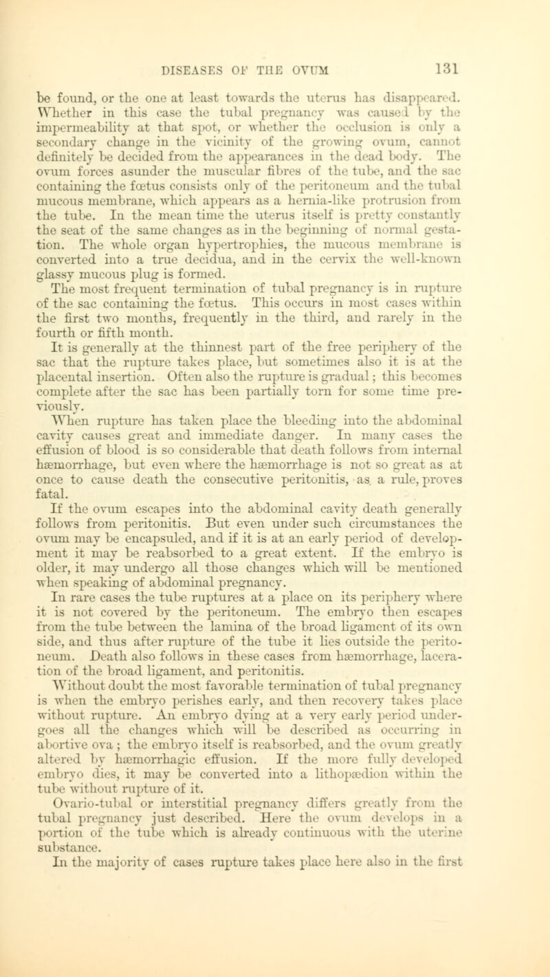 be found, or the one at least towards the nl Whether in this case the tubal pregnancy was ca the impermeability at that Bpot, or whether tb Ly a secondary change in the vicinity of the growing ovum, cannot definitely be decided from the appearances in the dead body. The ovum forces asunder the muscular fibres of the tube, and th< containing the foetus consists only of the periton« urn and the tubal mucous membrane, which appears as a hernia-like protrusion from the tube. In the mean time the uterus itself is pretty constantly the seat of the same changes as in the beginning of normal gesta- tion. The whole organ hypertrophies, the mucous membrane is converted into a true deeidua, and in the cervix the well-known glassy mucous plug is formed. The most frequent termination of tubal pregnancy is in rupture of the sac containing the foetus. This occurs in most cases within the first two months, frequently in the third, and rarely in the fourth or fifth month. It is generally at the thinnest part of the free periphery of the sac that the rupture takes place, but sometimes also it is at the placental insertion. Often also the rupture is gradual; this becomes complete after the sac has been partially torn for some time pre- viously. When rupture has taken place the bleeding into the abdominal cavity causes great and immediate danger. In many ca» s the effusion of blood is so considerable that death follows from internal haemorrhage, but even where the haemorrhage is not so great as at once to cause death the consecutive peritonitis, as a rule, proves fatal. If the ovum escapes into the abdominal cavity death generally follows from peritonitis. But even under such circumstances the ovuni may be encapsuled, and if it is at an early period of develop- ment it may be reabsorbed to a great extent. If the embryo is older, it may undergo all those changes which will be mentioned when speaking of abdominal pregnancy. In rare cases the tube ruptures at a place on its periphery where it is not covered by the peritoneum. The enibryo then escapes from the tube between the lamina of the broad ligament of its own side, and thus after rupture of the tube it lies outside the perito- neum. Death also follows in these cases from haemorrhage, laa ra- tion of the broad ligament, and peritonitis. Without doubt the most favorable termination of tubal pregnancy is when the embryo perishes early, and then recovery takes place without rupture. An embryo dying at a very early period under- goes all the changes which will be described as occurring in abortive ova ; the embryo itself is reabsorbed, and, t! vum greatly altered ly hsemorrhagic effusion. If the more fully developed embryo dies, it may be converted into a lithopsedion within the tube with.>nt rupture of it. Ovario-tubal or interstitial pregnancy differs greatly from the tubal pregnancy just described. Here the ovum develops in a portion of the tube which is already continuous with the uterine substance. In the majority of cases rupture takes place here also in the first