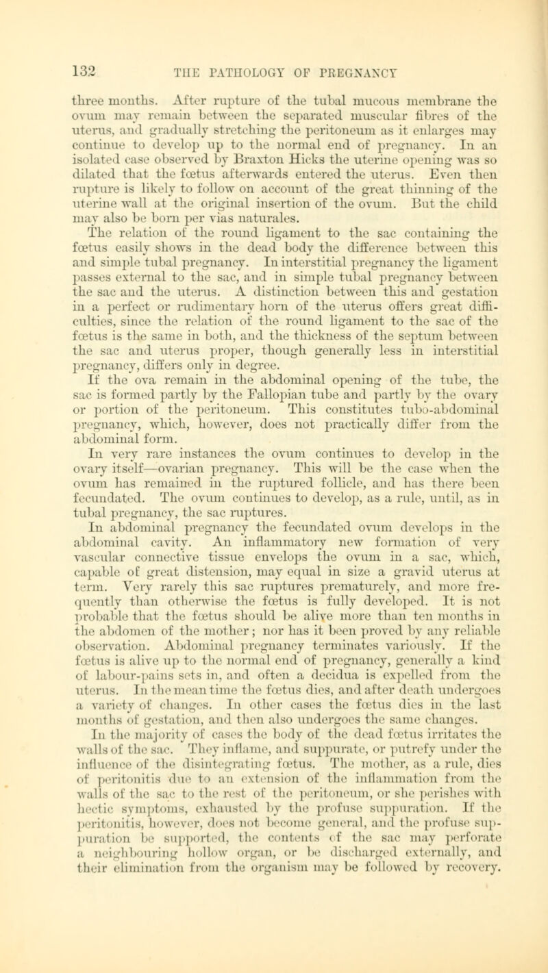 three months. After rupture of the tubal mucous membrane the ovum may remain between the separated muscular fibres of the uterus, and gradually stretching the peritoneum as it enlarges may continue to develop up to the normal end of pregnancy. In an isolated case observed by Braxton Hicks the uterine opening was so dilated thai the foetus afterwards entered the uterus. Even then rupture is likely to follow on account of the great thinning of the uterine wall at the original insertion of the ovum. But the child may also be born per vias naturales. The relation of the round ligament to the sac containing the foetus easily shows in the dead body the difference between this and simple tubal pregnancy. In interstitial pregnancy the ligament passes external to the sac, and in simple tubal pregnancy between the sac and the uterus. A distinction between this and gestation in a perfed or rudimentary horn of the uterus offers great diffi- culties, since the relation of the round ligament to the sac of the foetus is the same in both, and the thickness of the septum between the sac and uterus proper, though generally less in interstitial pregnancy, differs only in degree. If the ova remain in the abdominal opening of the tube, the sac is formed partly by the Fallopian tube and partly by the ovary or portion of the peritoneum. This constitutes tubo-abdominal pregnancy, which, however, does not practically differ from the abdominal form. In very rare instances the ovum continues to develop in the ovary itself—ovarian pregnancy. This will be the case when the ovum has remained in the ruptured follicle, and has there been fecundated. The ovum continues to develop, as a rule, until, as in tubal pregnancy, the sac ruptures. In abdominal pregnancy the fecundated ovum develops in the abdominal cavity. An inflammatory new formation of very vascular connective tissue envelops the ovum in a sac, which, capable of great distension, may equal in size a gravid uterus at term. Very rarely this sac ruptures prematurely, and more fre- quently than otherwise the foetus is fully developed. It is not probable that the foetus should be alive more than ten months in the abdomen of the mother; nor has it been proved by any reliable observation. Abdominal pregnancy terminates variously. If the foetus is alive up to the normal end of pregnancy, generally a kind of labour-pains sets in. and often a decidua is expelled from the ui. Tiis. In the mean time the foetus dies, and after death undergoes a variety of changes. In Other cases the foetus dies in the last months of gestation, and then also undergoes the same changes. In the majority Of cases the body of the dead foetus irritates the walls of the sac. They inflame, and suppurate, <>r putrefy under the influence of the disintegrating foetus. The mother, as a rule, dies of peritonitis due to an extension of the inflammation from the walls of the sac totheivst of the peritoneum, or she perishes with hectic symptoms, exhausted by the profuse suppuration. If the peritonitis, however, docs uo1 become general, and the profuse sup- puration be supported, the contents of the sac may perforate a aeighbouring hollow Organ, Or be discharged externally, and their elimination from the organism may be followed by recovery.