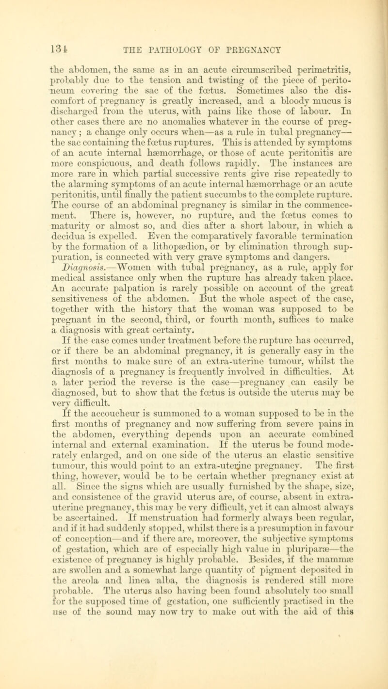 the abdomen, the same as in an acute circumscribed perimetritis, probably due to the tension and twisting of the piece of perito- neum covering the sac of the foetus. Sometimes also the dis- comforl of pregnancy is greatly increased, and a bloody mucus is discharged from the uterus, with pains like those of labour. In ether cases there are no anomalies whatever in the course of preg- nancy ; a change only occurs when—as a rule in tubal pregnancy— the sac containing the foetus ruptures. This is attended by symptoms of an acute internal haemorrhage, or those of acute peritonitis are more conspicuous, and death fellows rapidly. The instances are more rare in which partial successive rents give rise repeatedly to the alarming symptoms of an acute internal haemorrhage or an acute peritonitis, until finally the patient succumbs to the complete rupture. The course of an abdominal pregnancy is similar in the commence- ment. There is, however, no rupture, and the foetus comes to maturity or almost so, and dies after a short labour, in which a decidua is expelled. Even the comparatively favorable termination by the formation of a lithopaadion, or by elimination through sup- puration, is connected with very grave symptoms and dangers. Diagnosis.—Women with tubal pregnancy, as a rule, apply for medical assistance only when the rupture has already taken place. An accurate palpation is rarely possible on account of the great sensitiveness of the abdomen. But the whole aspect of the case, together with the history that the woman was supposed to be pregnant in the second, third, or fourth month, suffices to make a diagnosis with great certainty. If the case comes under treatment before the rupture has occurred, or if there be an abdominal pregnancy, it is generally easy in the first months to make sure of an extra-uterine tumour, whilst the diagnosis of a pregnancy is frequently involved in difficulties. At a later period the reverse is the case—pregnancy can easily be diagnosed, but to show that the foetus is outside the uterus may be very difficult. If the accoucheur is summoned to a woman supposed to be in the first months of pregnancy and now suffering from severe pains in the abdomen, everything depends upon an accurate combined internal and external examination. If the uterus be found mode- rately enlarged, and on one side of the uterus an elastic sensitive tumour, this would point to an extra-uterjne pregnancy. The first thing, however,would be tobe certain whether pregnancy exist at all. Since the signs which are usually furnished by the shape, size, and consistence of the gravid uterus are, of course, absent in extra- uterine pregnancy, this may be very difficult, yet it can almost always be ascertained. It' menstruation had formerly always been regular, and if it had suddenly Stopped, whilst there is a presumption in favour of conception and if there are, moreover, the subjective symptoms of gestation, which are of especially high value in pluripara the existence of pregnancy is highly probable. Besides, if the mamma1 are swollen and a somewhat Large quantity of pigment deposited in the areola and Linea alba, the diagnosis is rendered still more probable. The uterus also having been found absolutely too small for the supposed time of gestation, one sufficiently practised in the use of the sound may nowtry to make out with the aid of this