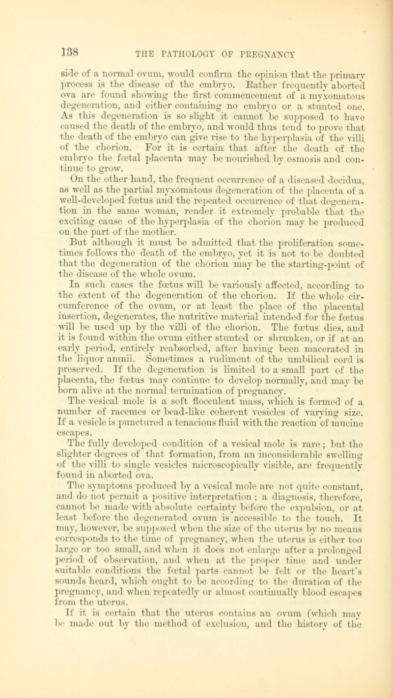 siH«' of a normal ovum, would confirm the opinion that the primary process is the disease of the embryo. Bather frequently aborted ova are found showing the first commencement of a myxomatous degeneration, and either containing no embryo or a stunted one. As this degeneration is so slight it cannot be supposed to have caused the death of the embryo, and would thus tend to prove that the death of the embryo can give rise to the hyperplasia of the villi of the chorion. For it is certain that a ft It the death of the embryo the foetal placenta may be nourished by osmosis and con- tinue to grow. On the other hand, the frequent occurrence of a diseased decidua, as well as the partial myxomatous degeneration of the placenta of a well-developed foetus and the repeated occurrence of thai degenera- tion in the same woman, render it extremely probable that the exciting cause of the hyperplasia of the chorion may l>e produced on the part of the mother. But although it must be admitted that the proliferation some- times follows the death of the embryo, yet it is not to be doubted that the degeneration of the chorion may be the starting-point of the disease of the whole ovum. In such cases the foetus will be variously affected, according to the extent of the degeneration of the chorion. If the whole cir- cumference of the ovum, or at least the place of the ]»lacental insertion, degenerates, the nutritive material intended for the foetus will be used up by the villi of the chorion. The foetus dies, and it is found within the ovum either stunted or shrunken, or if at an early period, entirely reabsorbed, after having been macerated in the liquor amnii. Sometimes a rudiment of the umbilical cordis preserved. If the degeneration is limited to a small pari of the placenta, the foetus may continue to develop normally, and may be born alive at the normal termination of pregnancy. The vesical mole is a soft flocculent mass, which is formed of a number of racemes or bead-like coherent vesicles of varying size. If a vesicle is punctured a tenacious fluid with the reaction of mucine escapes. The fully developed condition of a vesical mole is rare; bul the slighter degrees of that formation, from an inconsiderable swelling of the villi to single vesicles microscopically visible, are frequently found in aborted ova. The symptoms produced by a vesical mole are nol quite constant, and do not permit a positive interpretation ; a diagnosis, therefore, cannoi be made with absolute certainty before the expulsion, or at least before the degenerated ovum is accessible to the touch. It may. however, be supposed when the size of the uterus by no means corresponds to the time of pregnancy, when the uterus is either too large or too small, and when it does not enlarge after a prolonged period of observation, and when at the proper time and under suitable conditions the Ecetal parts cannol be fell or the heart's sounds heard, which oughl to he according to the duration of the pregnancy, and when repeatedly or almost continually blood escapes from the uterus. If it is certain that the uterus contains an ovum (which may be made out by the method of exclusion, and the history of the