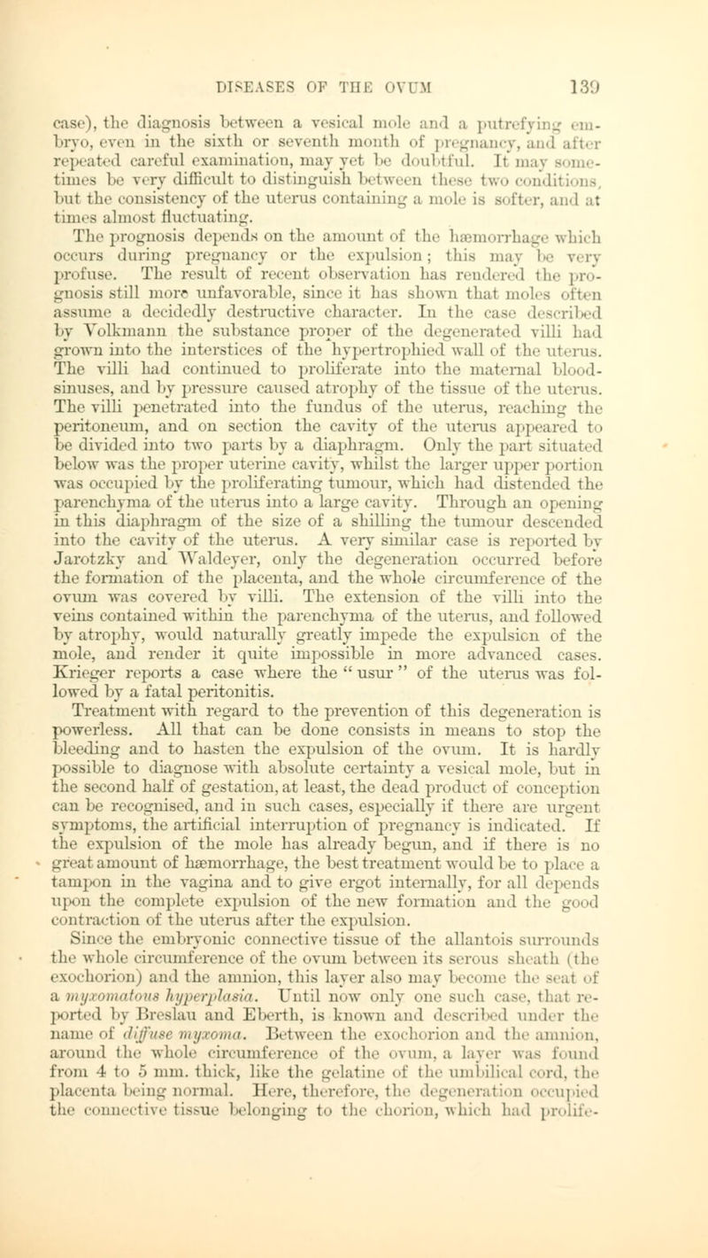 case). tli<' diagnosis between a vesical mole and a putrefying em- bryo, even in the sixth or seventh month of pregnancy, and repeated careful examination, may yet be doubtful. It maj some- times be very difficult to distinguish between these two conditi but the consistency of the uterus containing a mole is softer, and at times almost fluctuating. The prognosis depends on the amount of the hemorrhage which occurs during pregnancy or the expulsion; this may be very profuse. The result of recent observation lias rendered the pro- gnosis still more unfavorable, since it has shown thai moles often assume a decidedly destructive character. In the case described by Yolkmaim the substance proper of the degenerated villi had grown into the interstices of the hypertrophied wall of the uterus. The villi had continued to proliferate into the maternal blood- sinuses, and by pressure caused atrophy of the tissue of tin' uterus. The villi penetrated into the fundus of the uterus, reaching the peritoneum, and on section the cavity of the uterus appeared to be divided into two parts by a diaphragm. Only the part situated below was the proper uterine cavity, whilst the larger upper portion was occupied by the proliferating tumour, which had distended the parenchyma of the uterus into a large cavity. Through an opening in this diaphragm of the size of a shilling the tumour descended into the cavity of the uterus. A very similar case is reported by Jarotzky and Waldeyer, only the degeneration occurred before the formation of the placenta, and the whole circumference of the ovum was covered by villi. The extension of the villi into the veins contained within the parenchyma of the uterus, and followed by atrophy, would naturall)' greatly impede the expulsion of the mole, and render it quite impossible in more advanced cases. Krieger reports a case where the  usur  of the uterus was fol- lowed by a fatal peritonitis. Treatment with regard to the prevention of this degeneration is powerless. All that can be done consists in means to stop the bleeding and to hasten the expulsion of the ovum. It is hardly possible to diagnose with absolute certainty a vesical mole, but in the second half of gestation, at least, the dead product of conception can be recognised, and in such cases, especially if there are urgent symptoms, the artificial interruption of pregnancy is indicated. If the expulsion of the mole has already begun, and if there is no great amount of haemorrhage, the best treatment would be to place a tampon in the vagina and to give ergot internally, for all depends upon the complete expulsion of the new formation and the good contraction of the uterus after the expulsion. Since the embryonic connective tissue of the allantois surrounds the whole circumference of the ovum between its serous sheath (the exochorion) and the amnion, this layer also may bee,.mo the seat of a myxomatous hyperplasia. Until now only one such case, that re- ported by Breslau and Eberth, is known and described under the name of diffuse myxoma. Between the exochorion and the amnion, around the whole circumference of the ovum, a layer was found from 4 to 5 mm. thick, like the gelatine of the umbilical cord, the placenta being normal. Here, therefore, the degeneration occupied the connective tissue belonging to the chorion, which had prolife-