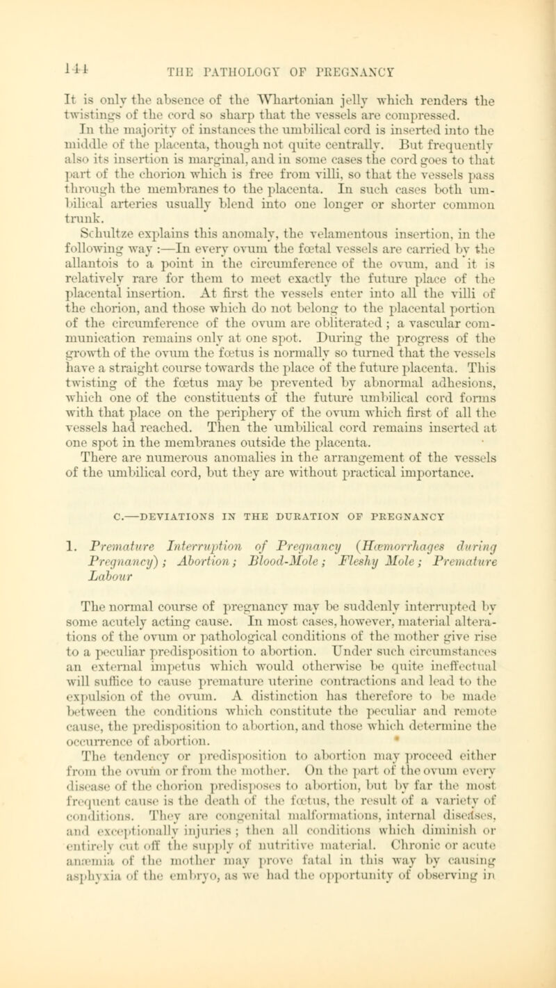 J11 It is only the absence of tlie Whartonian jelly which renders the twistings of the cord so sharp that the vessels are compressed. In the majority of instances the umbilical cord is inserted into the middle of the placenta, though not quite centrally. But frequently also its insertion is marginal, and in some cases the cord goes to that part of thf chorion which is free from villi, so that the vessels pass through the membranes to the placenta. In Buch cases both um- bilical arteries usually blend into one longer or shorter common trunk. Schnitze explains this anomaly, the velamentous insertion, in the following way :—In every ovum the fcetal vessels are carried by the allantois to a point in the circumference of the ovum, and it is relatively rare for them to meet exactly the future place of the placental insertion. At first the vessels enter into all the villi of the chorion, and those which do not belong to the placental portion of the circumference of the ovum are obliterated ; a vascular com- munication remains only at one spot. During the progress of the growth of the ovum the foetus is normally so turned that the vessels have a straight course towards the place of the future placenta. This twisting of the foetus may be prevented by abnormal adhesions, which one of the constituents of the future umbilical cord forms with that place on the periphery of the ovum which first of all the vessels had reached. Then the umbilical cord remains inserted at one spot in the membranes outside the placenta. There are numerous anomalies in the arrangement of the vessels of the umbilical cord, but they are without practical importance. C. DEVIATIONS IN THE DURATION OF PREGNANCY 1. Premature Interruption of Pregnane]) {HcemorrTiages J><ri/t<j Pregnane!/); Abortion; Blood-Mole; Fleshy Mole; Premature Labour The normal course of pregnancy may be suddenly interrupted by some acutely acting cause. In most cases,however, material altera- tions of the ovum or pathological conditions of the mother give rise to a peculiar predisposition to abortion. Under such circumstances an external impetus which would otherwise be quite ineffectual will suffice to cause premature uterine contractions and lead to the expulsion of the OVUm. A distinction has therefore to he made between the conditions which constitute the peculiar and remote cause, the predisposition to abortion,and those which determine the occurrence of abori ion. The tendency or predisposition to abortion may proceed either from the ovum or from the mother. ( m the part of the ovum every disease of the chorion predisposes to abortion, but by far the most frequenl cause is the death of the foetus, the result of a variety of conditions. They are congenital malformations, internal diseases, and exceptionally injuries; then all conditions which diminish or entireh cai off the supply of nutritive material. Chronic or acute aiiiemia of the mother may prove fatal in this way by causing asphyxia of the embryo, as we had the opportunity of observing in