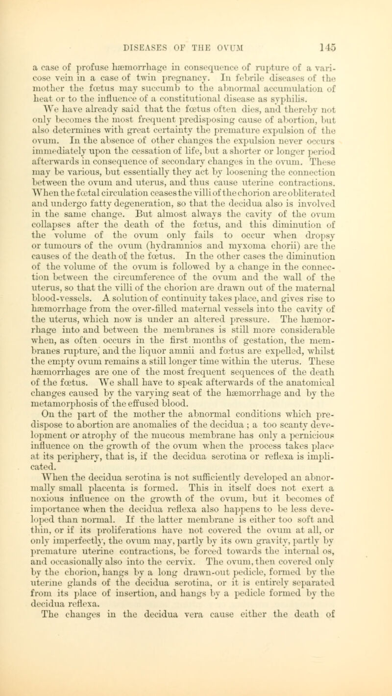 a rase of profuse haemorrhage in consequence of rupture of a vari- cose vein in a case of twin pregnancy. Jn febrile diseases of the mother the foetus may succumb to the abnormal accumulation of heal or to the influence of a constitutional disease as s\ philis. We have already said that the foetus often dies, and thereby no! only becomes the most frequent predisposing cause of abortion, bul also determines with great certainty the premature expulsion of the ovum. In the absence of other changes the expulsion never occurs immediately upon the cessation of life, but a shorter or longer period afterwards in consequence of secondary changes in the ovum. These may be various, but essentially they act by loosening the connection between the ovum and uterus, and thus cause uterine contractions. When the foetal circulation ceases the villi of the chorion are oblitera ted and undergo fatty degeneration, so that the decidua also is involved in the same change. But almost always the cavity of the ovum collapses after the death of the foetus, and this diminution of the volume of the ovum only fails to occur when dropsy or tumours of the ovum (hydramnios and myxoma chorii) are the causes of the death of the foetus. In the other cases the diminution of the volume of the ovum is followed by a change in the connec- tion between the circumference of the ovum and the wall of the uterus, so that the villi of the chorion are drawn out of the maternal blood-vessels. A solution of continuity takes place, and gives rise to haemorrhage from the over-filled maternal vessels into the cavity of the uterus, which now is under an altered pressure. The haemor- rhage into and between the membranes is still more considerable when, as often occurs in the first months of gestation, the mem- branes rupture, and the liquor amnii and foetus are expelled, whilst the empty ovum remains a still longer time within the uterus. These haemorrhages are one of the most frequent sequences of the death of the foetus. We shall have to speak afterwards of the anatomieal changes caused by the varying seat of the haemorrhage and by the metamorphosis of the effused blood. On the part of the mother the abnormal conditions which pre- dispose to abortion are anomalies of the decidua ; a too scanty deve- lopment or atrophy of the mucous membrane has only a pernicious influence on the growth of the ovum when the process takes place at its periphery, that is, if the decidua serotina or reflexa is impli- cated. When the decidua serotina is not sufficiently developed an abnor- mally small placenta is formed. This in itself does not exert a noxious influence on the growth of the ovum, but it becomes of importance when the decidua reflexa also happens to be less deve- loped than normal. If the latter membrane is either too soft and thin, or if its proliferations have not covered the ovum at all, or only imperfectly, the ovum may, partly by its own gravity, partly by premature uterine contractions, be forced towards the internal es, and occasionally also into the cervix. The ovum, then covered only by the chorion,hangs by a long drawn-out pedicle, formed by the uterine glands of the decidua serotina, or it is entirely separated from its place of insertion, and hangs by a pedicle formed by the decidua reflexa. The changes in the decidua vera cause either the death of