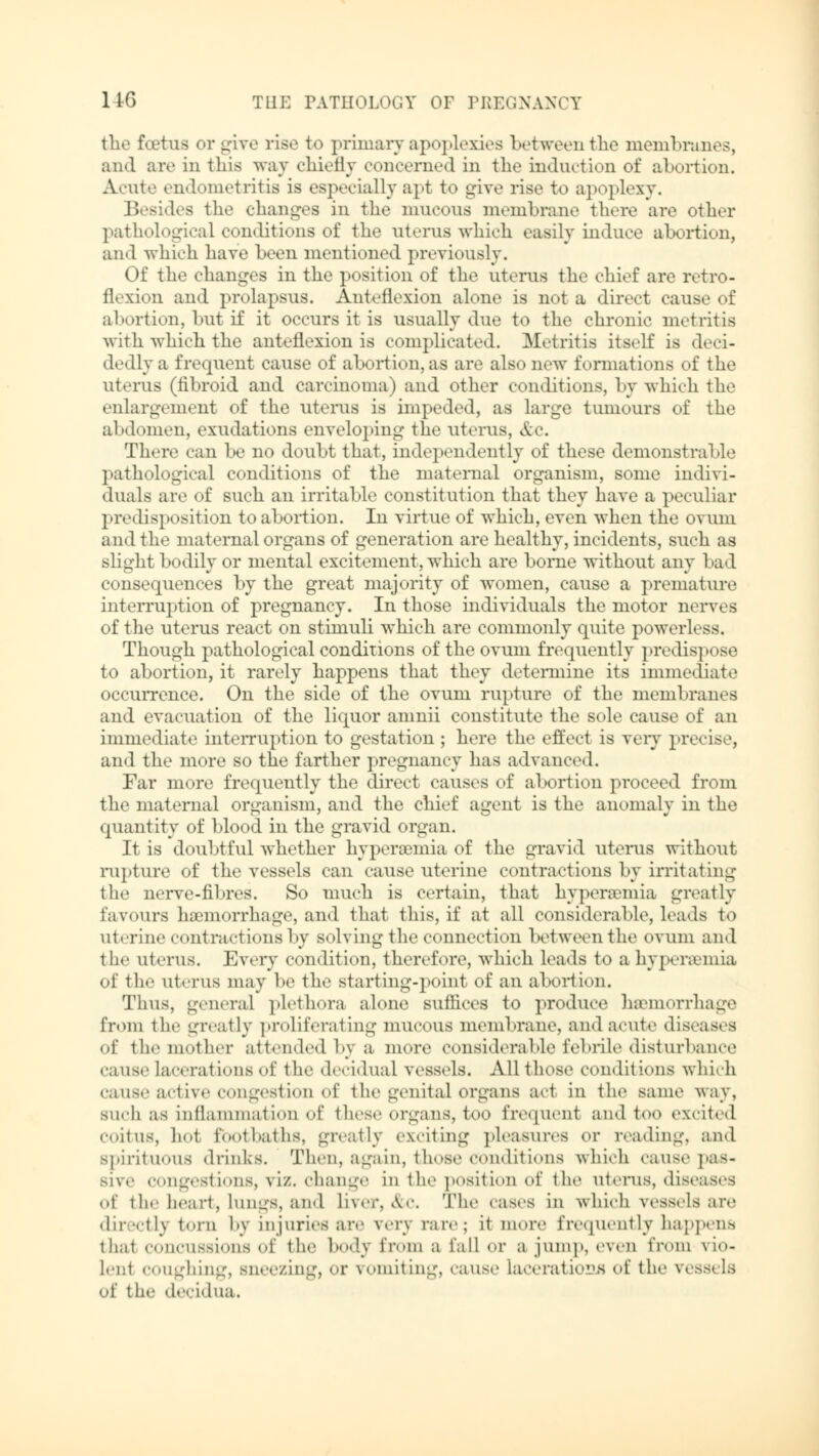 the foetus or give rise to primary apoplexies between the membranes, and are in this way chiefly concerned in the induction of abortion. Acute endometritis is especially apt to give rise to apoplexy. Besides the changes in the mucous membrane there are other pathological conditions of the uterus which easily induce abortion, and which have been mentioned previously. Of the changes in the position of the uterus the chief are retro- flexion and prolapsus. Anteflexion alone is not a direct cause of abortion, but if it occurs it is usually due to the chronic metritis with which the anteflexion is complicated. Metritis itself is deci- dedly a frequent cause of abortion, as are also new formations of the uterus (tibroid and carcinoma) and other conditions, by which the enlargement of the uterus is impeded, as large tuinours of the abdomen, exudations enveloping the uterus, &C. There can be no doubt that, independently of these demonstrable pathological conditions of the maternal organism, some indivi- duals are of such an irritable constitution that they have a peculiar predisposition to abortion. In virtue of which, even when the ovum and the maternal organs of generation are healthy, incidents, such as slight bodily or mental excitement, which are borne without any bad consequences by the great majority of women, cause a premature interruption of pregnancy. In those individuals the motor nerves of the uterus react on stimuli which are commonly quite powerless. Though pathological conditions of the ovum frequently predis] x >se to abortion, it rarely happens that they determine its immediate occurrence. On the side of the ovum rupture of the membranes and evacuation of the liquor anmii constitute the sole cause of an immediate interruption to gestation ; here the effect is very precise, and the more so the farther pregnancy has advanced. Far more frequently the direct causes of abortion proceed from the maternal organism, and the chief agent is the anomaly in the quantity of blood in the gravid organ. It is doubtful whether hyperemia of the gravid uterus without rupture of the vessels can cause uterine contractions by irritating the nerve-fibres. So much is certain, that hyperemia greatly favours haemorrhage, and that this, if at all considerable, leads to uterine contractions by solving the connection between the ovum and the uterus. Every condition, therefore, which leads to a hyperemia <>f the uterus may be the starting-point of an abortion. Thus, general plethora alone suffices to produce hemorrhage from ihr greatly proliferating mucous membrane, and acute dia of the mother attended by a more considerable febrile disturbance cause Lacerations of the decidual vessels. All those conditions which Cause active Congestion Of the genital organs act in the same Way, such as inflammation of these organs, too frequenl and too excited coitus, hot footbaths, greatly exciting pleasures or reading, and spirituous drinks. Then, again, those conditions which cause pas- sive congestions, viz. change in the position of the uterus, diseases of the heart, lungs, and liver, &c. 'The cases in which vessels are directly torn by injuries are very rare; it more frequently happens that concussions Of the body from a tailor a jump, even from vio- Ien1 coughing, Bneezing, or vomiting, can-«- Lacerations of the vessels of the decidua.