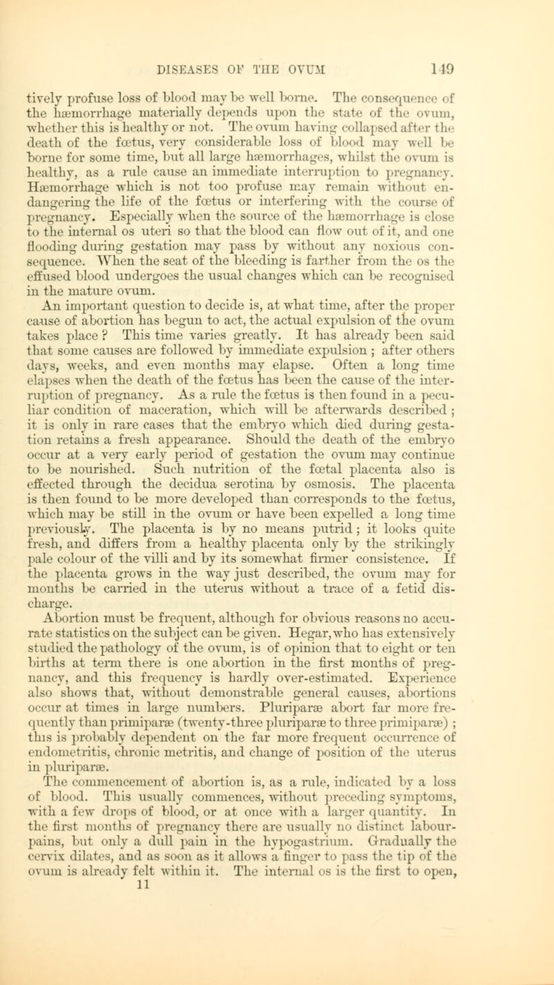 tively profuse loss of blood may be well borne. The consequence of the haemorrhage materially depends upon the state of the ovum, whether this is healthy or not. The ovum haying collapsed after the death of the foetus, very considerable loss of blood may well be borne for some time, but all large haemorrhages, whilsl the ovum is healthy, as a rule cause an immediate interruption to pregnancy. Haemorrhage which is not too profuse may remain withoul en- dangering the life of the foetus or interfering with the course of pregnancy. Especially when the source of the haemorrhage is elose to the internal os uteri so that the blood can flow out of it, and one flooding during gestation may pass by without any noxious con- st squence. When the seat of the bleeding is farther from the os the effused blood undergoes the usual changes which can be recognised in the mature ovum. An important question to decide is, at what time, after the proper cause of abortion has begun to act, the actual expulsion of the ovum takes place? This time varies greatly. It has already been said that some causes are followed by immediate expulsion ; after others days, weeks, and even months may elapse. Often a long time elapses when the death of the fcetus has been the cause of the inter- ruption of pregnancy. As a rule the fcetus is then found in a pecu- liar condition of maceration, which will be afterwards described ; it is only in rare cases that the embryo which died during gesta- tion retains a fresh appearance. Should the death of the embryo occur at a very early period of gestation the ovum may continue to be nourished. Such nutrition of the fcetal placenta also is effected through the decidua serotina by osmosis. The placenta is then found to be more developed than corresponds to the fcetus, which may be still in the ovum or have been expelled a long time previously. The placenta is by no means putrid; it looks quite fresh, and differs from a healthy placenta only by the strikingly pale colour of the villi and by its somewhat firmer consistence. If the placenta grows in the way just described, the ovum may for months be carried in the uterus without a trace of a fetid dis- charge. Abortion must be frequent, although for obvious reasons no accu- rate statistics on the subject can be given. Hegar,who has extensively studied the pathology of the ovum, is of opinion that to eight or ten births at term there is one abortion in the first months of preg- nancy, and this frequency is hardly over-estimated. Experience also shows that, without demonstrable general causes, abortions occur at times in large numbers. Pluriparae abort far more fre- quently than primiparse (twenty-three pluriparae to three primiparse | ; this is probably dependent on the far more frequent occurrence of endometritis, chronic metritis, and change of position of the uterus in pluriparae. The commencement of abortion is, as a rule, indicated by a loss of blood. This usually commences, without preceding symptoms, with a few drops of blood, or at once with a larger quantity. In the first months of pregnancy there are usually no distinct labour- pains, but only a dull pain in the hypogastrium. Gradually the cervix dilates, and as SOOn as it allows a finger to pass the tip of the ovum is already felt within it. The internal OS is the first to open, 11