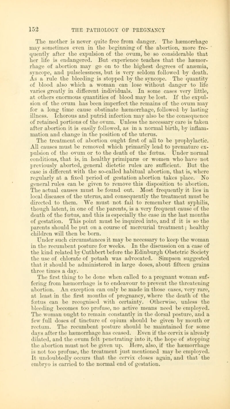 The mother is never quite free from danger. The haemorrhage may sometimes even in the beginning of the abortion, more fre- quently after the expulsion of the ovum, be so considerable that her life is endangered. But experience teaches that the heeinor- rhage of abortion may go on to the highest degrees of anaemia, syncope, and pulselessness, but is very seldom followed by death. Äs a rule the bleeding is stopped by the syncope. The quantity of blood also which a woman can lose without danger to life varies greatly in different individuals. In some cases very little, at others enormous quantities of blood may be lost. If the expul- sion of the ovuin has been imperfect the remains of the ovum may for a long time cause obstinate haemorrhage, followed by lasting illness. Ichorous and putrid infection may also be the consequence of retained portions of the ovum. Unless the necessary care is talon after abortion it is easily followed, as in a normal birth, by inflam- mation and change in the position of the uterus. The treatment of abortion ought first of all to be prophylactic. All causes must be removed which primarily lead to premature ex- pulsion of the ovum or to the death of the foetus. Under normal conditions, that is, in healthy primiparoe or women who have not previously aborted, general dietetic rules are sufficient. But the case is different with the so-called habitual abortion, that is, where regularly at a fixed period of gestation abortion takes place. No general rules can be given to remove this disposition to abortion. The actual causes must be found out. Most frequently it lies in local diseases of the uterus, and consequently the treatment must be directed to them. We must not fail to remember that syphilis, though latent, in one of the parents, is a very frequent cause of the death of the foetus, and this is especially the case in the last months of gestation. This point must be inquired into, and if it is so the parents should be put on a course of mercurial treatment; healthy children will then be born. Under such circumstances it may be necessary to keep the woman in the recumbent posture for weeks. In the discussion on a case of the kind related by Cuthbert before the Edinburgh Obstetric Society the use of chlorate of potash was advocated. Simpson suggested that it should be administered in large doses, about fifteen grains three times a day. The first thing to be done when called to a pregnant woman suf- fering from haemorrhage is to endeavour to prevent the threatening abortion. An exception can only be made in those eases, very rare, at least in the first months of pregnancy, where the death of the foetus can be recognised with certainty. Otherwise, unless the bleeding becomes too profuse, no active means need l>e employed. The woman ought to remain constantly in the dorsal posture, and a few full doses of tincture of opium should he given by mouth or rectum. The recumbeni posture should he maintained for some days after the haemorrhage has ceased. Even if the cervix is already dilated, and the ovum felt penetrating into it, the hope of stopping the abortion must not be given up. Here, also, if the h&morrhage i< not too profuse, the fcreatmenl just mentioned may be employed. It undoubtedly occurs that the cervii closes again, and that the embryo is carried t<» the normal end of gestation.
