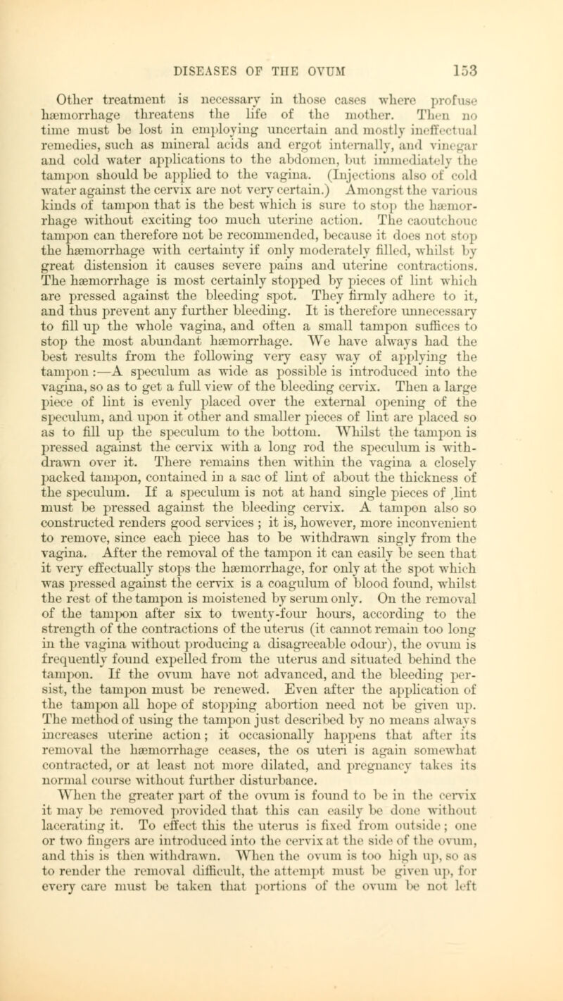 Other treatment is necessary in those cases where profuse haemorrhage threatens the life of the mother. Then no time must he lost in employing uncertain and mostly ineffectual remedies, such as mineral acids and ergot internally, and vinegar and cold water applications to the abdomen, hut immediately the tampon should be applied to the vagina. (Injections also of cold water against the cervix are not very certain.) Amongst the various kinds of tampon that is the best which is sure to stop the luemor- rhage without exciting too much uterine action. The caoutchouc tampon can therefore not be recommended, because it does nol stop the haemorrhage with certainty if only moderately filled, whilsl by great distension it causes severe pains and uterine contractions. The haemorrhage is most certainly stopped by pieces of lint which are pressed against the bleeding spot. They firmly adhere to it, and thus prevent any further bleeding. It is therefore unnecessary to fill up the whole vagina, and often a small tampon suffices to stop the most abundant haemorrhage. We have always had the best results from the following very easy way of applying the tampon:—A speculum as wide as possible is introduced into the vagina, so as to get a full view of the bleeding cervix. Then a large piece of lint is evenly placed over the external opening of the speculum, and upon it other and smaller pieces of lint are placed so as to fill up the speculum to the bottom. Whilst the tampon is pressed against the cervix with a long rod the speculum is with- drawn over it. There remains then within the vagina a closely packed tampon, contained in a sac of lint of about the thickness of the speculum. If a speculum is not at hand single pieces of ,lint must be pressed against the bleeding cervix. A tampon also so constructed renders good services ; it is, however, more inconvenient to remove, since each piece has to be withdrawn singly from the vagina. After the removal of the tampon it can easily be seen that it very effectually stops the haemorrhage, for only at the spot which was pressed against the cervix is a coagulum of blood found, whilst the rest of the tampon is moistened by serum only. On the removal of the tampon after six to twenty-four hours, according to the strength of the contractions of the uterus (it cannot remain too long in the vagina without producing a disagreeable odour), the ovum is frequently found expelled from the uterus and situated behind the tampon. If the ovum have not advanced, and the bleeding per- sist, the tampon must be renewed. Even after the application of the tampon all hope of stopping abortion need not be given up. The method of using the tampon just descri!>ed by no means always increases uterine action; it occasionally happens that after its removal the haemorrhage ceases, the os uteri is again somewhat contracted, or at least not more dilated, and pregnancy takes its normal course without further disturbance. When the greater part of the ovum is found to be in the cervix it may be removed provided that this can easily be done without lacerating it. To effed this the uterus is fixed from outside; one or two fingers are introduced into the cervix at the side of the ovum, and this is then withdrawn. When the ovum is too high up, so as to render the removal difficult, the attempt must be given up, for every care must be taken that portions of the ovum be not left