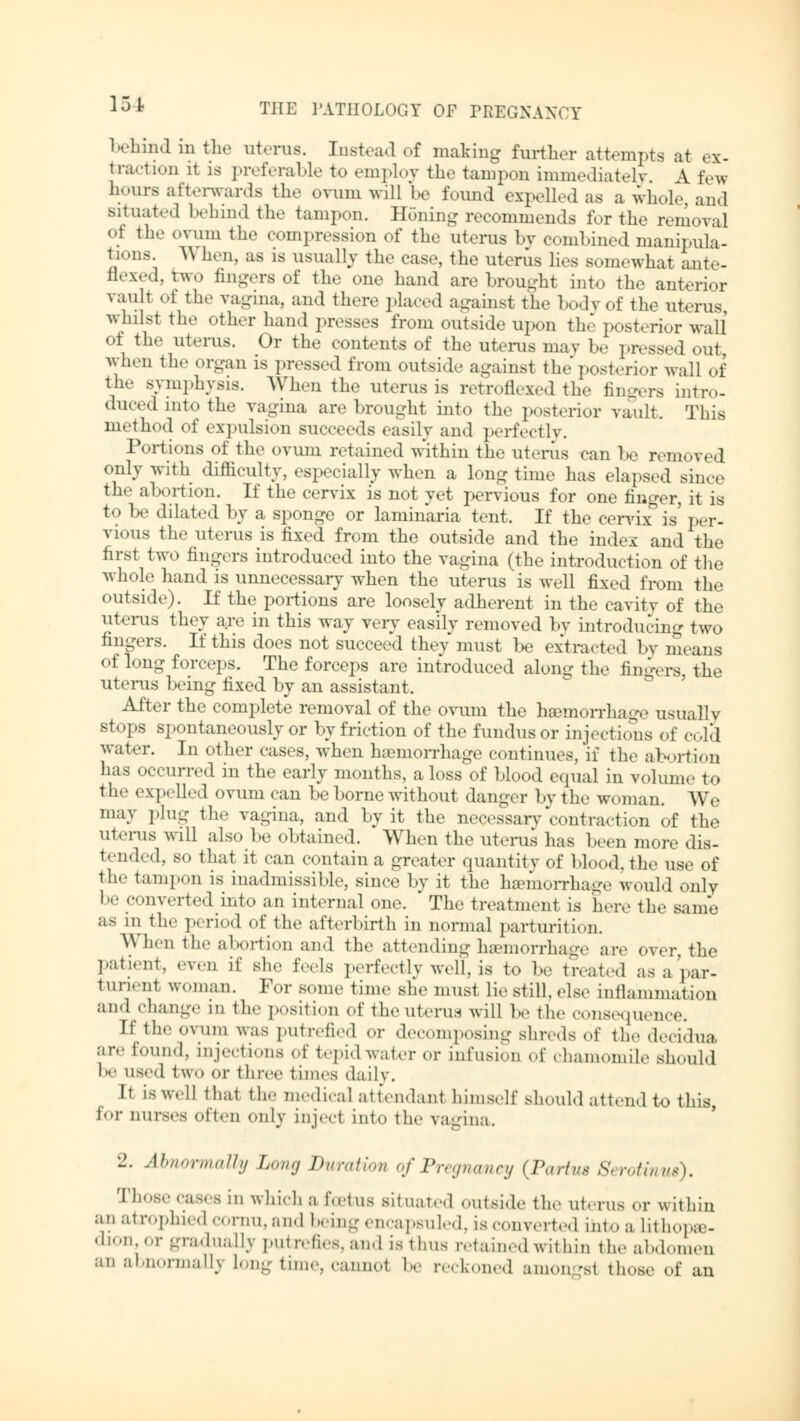 behind in the uterus. Instead of making further attempts at ex- traction it is preferable to employ the tampon immediately \ few hours afterwards the ovum will be found expelled as a whole, and situated behind the tampon. Honing recommends for the removal of the ovum the compression of the uterus by combined manipula- tions. \\ hen, as is usually the case, the uterus lies somewhat ante- flexed, two fingers of the one hand are brought into the anterior vault of the vagina, and there placed against the body of the uterus, whilst the other hand presses from outside upon the posterior wall of the uterus. Or the contents of the litems may he pressed out when the organ is pressed from outside against the posterior wall of the symphysis. When the uterus is retroflexed the fingers intro- duced into the vagina are brought into the posterior vault. This method of expulsion succeeds easily and perfectly. Portions of the ovum retained within the uterus can be removed only with difficulty, especially when a long time has elapsed since the abortion. If the cervix is not yet pervious for one linger, it is to be dilated by a sponge or laminaria tent. If the cervix°is' per- vious the uterus is fixed from the outside and the index and the first two fingers introduced into the vagina (the introduction of the whole hand is unnecessary when the uterus is well fixed from the outside). If the portions are loosely adherent in the cavity of the litems they are in this way very easily removed by introducing two fingers. If this does not succeed they must be extracted by means of long forceps. The forceps are introduced along the fingers, the uterus being fixed by an assistant. After the complete removal of the ovum the haemorrhage usuallv stops spontaneously or by friction of the fundus or injections of cold water. In other cases, when hamiorrhage continues, if the abortion has occurred in the early months, a loss of blood equal in volume to the exp< 11« d ovum can be borne without danger by the woman. We may plug the vagina, and by it the necessary contraction of the uterus will also be obtained. When the litems has been more dis- tended, so that it can contain a greater quantity of blood, the use of the tampon is inadmissible, since by it the haemorrhage would only be converted into an internal one. The treatment is here the same as in the period of the afterbirth in normal parturition. When the abortion and the attending haemorrhage are over, the patient, even if she feels perfectly well, is to be treated as a par- iun.ni woman. For some time she musl lie stall, else inflammation and change in the position of the uterus will be the consequence. If ili«' ovum was putrefied or decomposing shreds of the decidua are found, injections of tepid water er infusion of chamomile should be used two er three times daily. It is well thai the medical attendant himself should attend to this tor nurses often Only inj. e< into the vagina. 2. Abnormally Long Duration of Pregnancy (Partus Serotinus). Those cases in which a foetus situated outside the uterus or within an atrophied cornu, and being encapsuled, is converted into a lithopse- dion,or gradually putrefies, and is thus retained within the abdomen an abnormally Ion-time, cannot be reckoned amonssl those of an