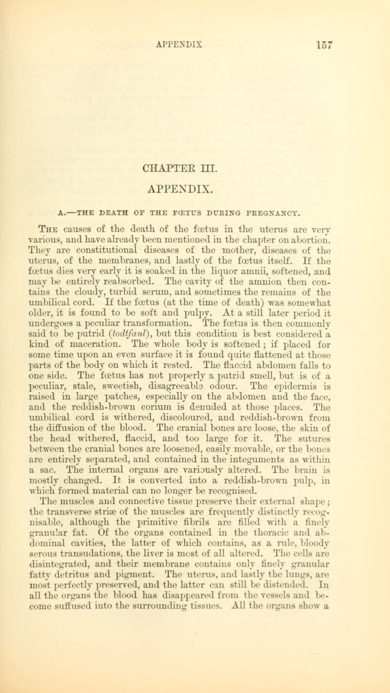 APPENDIX 15; CHAPTEE HI. APPENDIX. A. THE DEATH OF THE FCETUS DURING PREGNANCY. The causes of the death of the foetus in the uterus are very various, and have already been mentioned in the chapter on abortion. They are constitutional diseases of the mother, diseases of the uterus, of the membranes, and lastly of the foetus itself. If the foetus dies very early it is soaked in the liquor amnii, softened, and may be entirely reabsorbed. The cavity of the amnion then con- tains the cloudy, turbid serum, and sometimes the remains of the umbilical cord. If the foetus (at the time of death) was somewhat older, it is found to be soft and pulpy. At a still later period it undergoes a peculiar transformation. The foetus is then commonly said to be putrid (todtfaul), but this condition is best considered a kind of maceration. The whole body is softened; if placed for some time upon an even surface it is found quite flattened at those parts of the body on which it rested. The flaccid abdomen falls to one side. The foetus has not properly a putrid smell, but is of a peculiar, stale, sweetish, disagreeable odour. The epidermis is raised in large patches, especially on the abdomen and the face, and the reddish-brown corium is denuded at those places. The umbilical cord is withered, discoloured, and reddish -brown from the diffusion of the blood. The cranial bones are loose, the skin of the head withered, flaccid, and too large for it. The sutures 1'«tweeii the cranial bones are loosened, easily movable, or the bones are entirely separated, and contained in the integuments as within a sac. The internal organs are variously altered. The brain is mostly changed. It is converted into a reddish-brown pulp, in which formed material can no longer be recognised. The muscles and connective tissue preserve their external shape ; the transverse striae of the muscles are frequently distinctly recog- nisable, although the primitive fibrils are filled with a finely granular fat. Of the organs contained in the thoracic and ab- dominal cavities, the latter of which contains, as a rule, bloody serous transudations, the liver is most of all alter«.1. The ells arc disintegrated, and their membrane contains only finely granular fatty detritus and pigment. The uterus, and lastly the Lungs, are most perfectly preserved, and the latter can still be distended. In all the organs the blood has disappeared from the vessels and be- come suffused into the surrounding tissues. All the organs show a