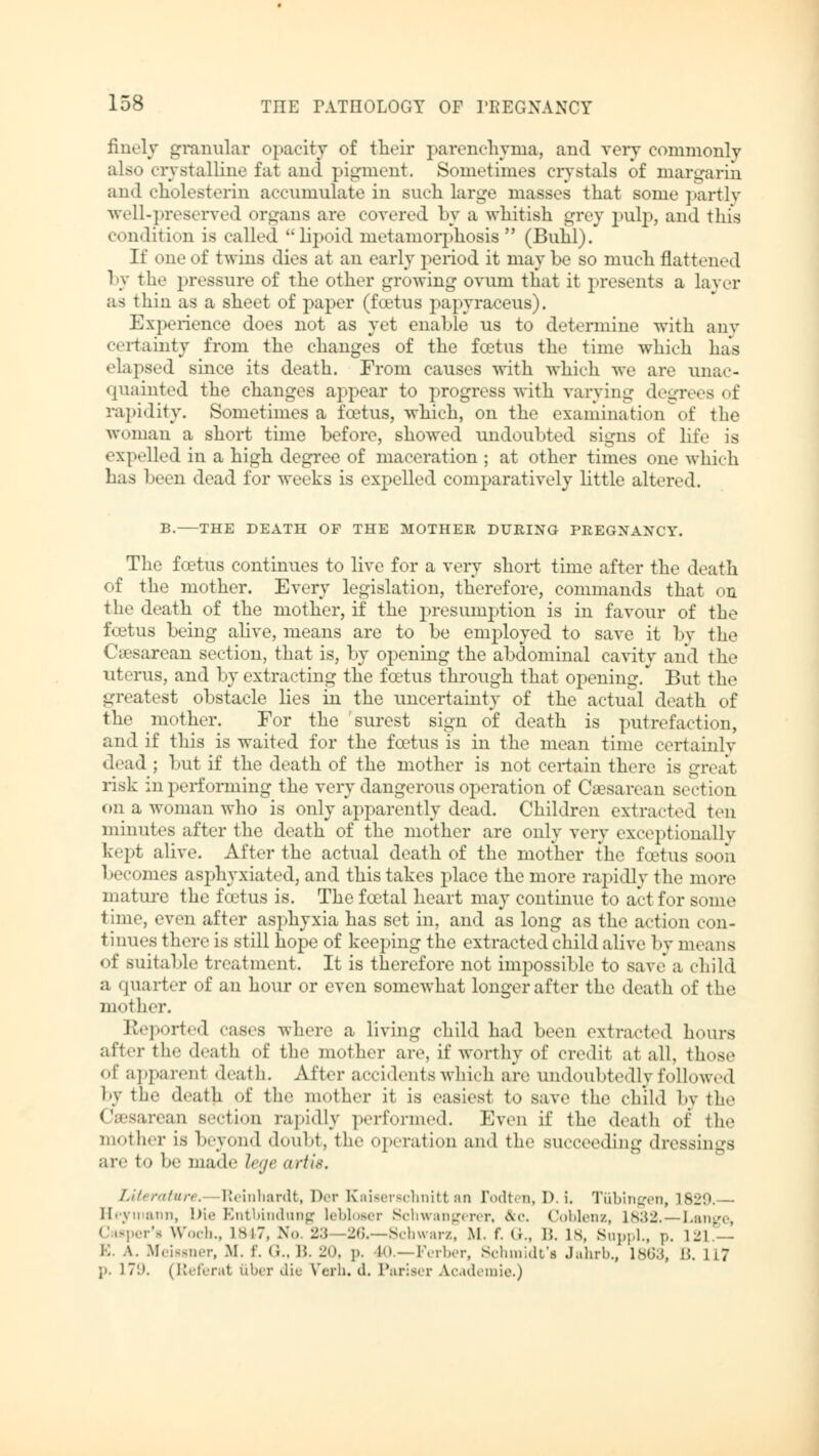 finely granular opacity of their parenchyma, and very commonly also crystalline fat and pigment. Sometimes crystals of margarin and Cholesterin accumulate in such large masses that some partly well-preserved organs are covered by a whitish grey pulp, and this condition is called lipoid metamorphosis  (Buhl). If one of twins dies at an early period it may be so much flattened by the pressure of the other growing ovum that it presents a layer as thin as a sheet of paper (foetus papyraceus). Experience does not as yet enable us to determine with any certainty from the changes of the foetus the time which has • lapsed since its death. From causes with which we arc unac- quainted the changes appear to progress with varying degrees of rapidity. Sometimes a foetus, which, on the exainination'of the woman a short time before, showed undoubted signs of life is expelled in a high degree of maceration ; at other times one which has been dead for weeks is expelled comparatively little altered. B. THE DEATH OF THE MOTHER DURING PREGNANCY. The foetus continues to live for a very short time after the death of the mother. Every legislation, therefore, commands that on the death of the mother, if the presumption is in favour of the foetus being alive, means are to be employed to save it by the Cesarean section, that is, by opening the abdominal cavity and the uterus, and by extracting the foetus through that opening/ But the greatest obstacle lies in the uncertainty of the actual death of the mother. For the surest sign of death is putrefaction, and if this is waited for the foetus is in the mean time certainly dead ; but if the death of the mother is not certain there is -Teat risk in performing the very dangerous operation of Caesarean section on a woman who is only apparently dead. Children extracted ten minutes after the death of the mother are only very exceptionally kept alive. After the actual death of the mother the foetus soon becomes asphyxiated, and this takes place the more rapidly the more mature the foetus is. The foetal heart may continue to act for some time, even after asphyxia has set in, and as long as the action con- tinues there is still hope of keeping the extracted child alive by means of suitable treatment. It is therefore not impossible to save a child a quarter of an hour or even somewhat longer after the death of the mother. Keported cases where a living child had been extracted hours after the death of the mother are, if worthy of credit at all, those of apparent death. After accidents which are undoubtedly followed by the death of the mother it is easiest to save the child by the Cesarean section rapidly performed. Even if the death of the mother is beyond doubt, the operation and the succeeding dressings are to he mad«' lege artis. Literature. Reinhardt, Der Kaiserschnitt an rodten, D. i, Tübingen, 1829. Heymann, l>i.' Entbindung 1<'1>1«>mt Schwangerer, &c. Coblenz, 1832.—Lange, Casper's Woch., lsi7, No. 'l.\ -26.—Schwarz, M. f. (i., B. is, Suppl., p. 121 — E. A. Meissner, M. f. <;., B. 2<>. i>. 10.—Ferber, Schmidt's Jahrb., Ls«;.<, 15. 117 p. 17'.). (Referat über «lie Verh. d. Pariser Academie.)