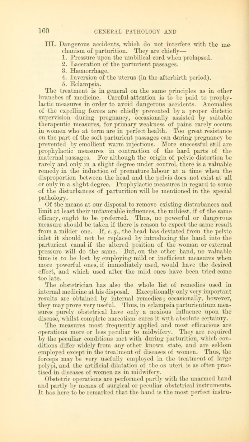 III. Dangerous accidents, which do not interfere with the me- chanism of parturition. They are chiefly— 1. Pressure upon the umbilical cord when prolapsed. 2. Laceration of the parturient passages. 3. Haemorrhage. 4. Inversion of the uterus (in the afterbirth period). 5. Eclampsia. The treatment is in general on the same principles as in other branches of medicine. Careful attention is to be paid to prophy- lactic measures in order to avoid dangerous accidents. Anomalies of the expelling forces are chiefly prevented by a proper dietetic supervision during pregnancy, occasionally assisted by suitable therapeutic measures, for primary weakness of pains rarely occurs in women who at term are in perfect health. Too great resistance on the part of the soft parturient passages can during pregnancy be prevented by emollient warm injections. More successful still are prophylactic measures in contraction of the hard parts of the maternal passages. For although the origin of pelvic distortion be rarely and only in a slight degree under control, there is a valual >le remedy in the induction of premature labour at a time when the disproportion between the head and the pelvis does not exist at all or only in a slight degree. Prophylactic measures in regard to some of the disturbances of parturition will be mentioned in the special pathology. Of the means at our disposal to remove existing disturbances and limit at least their unfavorable influences, the mildest, if of the same efficacy, ought to be preferred. Thus, no powerful or dangerous measure should be taken if there is reason to expect the same result from a milder one. If, e. g., the head has deviated from the pelvic inlet it should not be replaced by introducing the hand into the parturient canal if the altered position of the woman or external pressure will do the same. But, on the other hand, no valuable time is to be lost by employing mild or inefficient measures when more powerful ones, if immediately used, would have the desired effect, and which used after the mild ones have been tried come too late. The obstetrician has also the whole list of remedies used in internal medicine at his disposal. Exceptionally only very important results are obtained by internal remedies; occasionally, however, they may prove very useful. Thus, in eclampsia parturientium mea- sures purely obstetrical have only a noxious influence upon the disease, whilst complete narcotism cures it with absolute certainty. The measures most frequently applied and most efficacious are operations more or Less peculiar to midwifery. They are required by the peculiar conditions met with during parturition, which con- ditions differ widely from any other known state, ami arc seldom employed except in the treahnenl of diseases (A' women. Thus, the forceps maybe very usefully employed in the treatm-nt of large polypi, and the artificial dilatation of the os uteri is as often prac- tised in diseases of women as in midwifery. Obstetric operations are performed partly with the unarmed hand and partly l'\ means of Burgical or peculiar obstetrical instruments. Jt has here to be remarked that the hand is the most perfect instru-