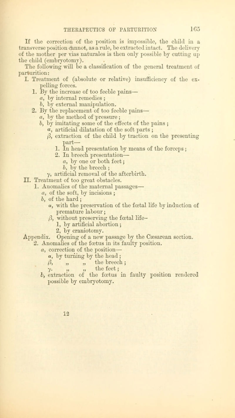 If the correction of the position is impossible, the child in a transverse posit ion cannot, as a rule, be extra«steel intact. The delivery of the mother per vias naturales is then only possible by cutting up the child (embryotomy). The following will be a classification of the general treatment of parturition: I. Treatment of (absolute or relative) insufficiency of the ex- pelling forces. 1. By the increase of too feeble pains— a, by internal remedies ; b, by external manipulation. 2. By the replacement of too feeble pains— «, by the method of pressure ; b, by imitating some of the effects of the pains ; «, artificial dilatation of the soft parts ; /3, extraction of the child by traction on the presenting part— 1. In head presentation by means of the forceps ; 2. In breech presentation— a, by one or both feet; b, by the breech ; y, artificial removal of the afterbirth. U. Treatment of too great obstacles. 1. Anomalies of the maternal passages— a, of the soft, by incisions ; b, of the hard ; a, with the preservation of the foetal life by induction of premature labour; /3, without preserving the foetal life— 1, by artificial abortion; 2, by craniotomy. Appendix. Opening of a new passage by the Cesarean section. 2. Anomalies of the foetus in its faulty position. a, correction of the position— a, by turning by the head ; p, „ „ the breech; y. „ „ the feet; I, extraction of the foetus in faulty position rendered possible by embryotomy. 12