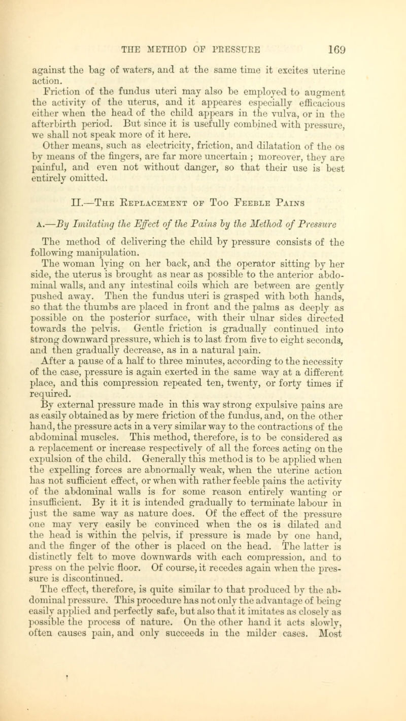 against the bag of waters, and at the same time it excites uterine action. Friction of the fundus uteri may also be employed to augment the activity of the uterus, and it appeares especially efficacious either when the head of the child appears in the vulva, or in the afterbirth period. But since it is usefully combined with pressure, we shall not speak more of it here. Other means, such as electricity, friction, and dilatation of the os by means of the fingers, are far more uncertain ; moreover, they are painful, and even not without danger, so that their use is best entirely omitted. II.—The Keplacement of Too Feeble Pains a.—By Imitating the Effect of the Pains by the Method of Pressure The method of delivering the child by pressure consists of the following manipulation. The woman lying on her back, and the operator sitting by her side, the uterus is brought as near as possible to the anterior abdo- minal walls, and any intestinal coils which are between are gently pushed away. Then the fundus uteri is grasped with both hands, so that the thumbs are placed in front and the palms as deeply as possible on the posterior surface, with their ulnar sides directed towards the pelvis. Gentle friction is gradually continued into strong downward pressure, which is to last from five to eight seconds, and then gradually decrease, as in a natural pain. After a pause of a half to three minutes, according to the necessity of the case, pressure is again exerted in the same way at a different place, and this compression repeated ten, twenty, or forty times if required. By external pressure made in this way strong expulsive pains are as easily obtained as by mere friction of the fundus, and, on the other hand, the pressure acts in a very similar way to the contractions of the abdominal muscles. This method, therefore, is to be considered as a replacement or increase respectively of all the forces acting on the expulsion of the child. Generally this method is to be applied when the expelling forces are abnormally weak, when the uterine action has not sufficient effect, or when with rather feeble pains the activity of the abdominal walls is for some reason entirely wanting or insufficient. By it it is intended gradually to terminate labour in just the same way as nature does. Of the effect of the pressure one may very easily be convinced when the os is dilated and the head is within the pelvis, if pressure is made by one hand, and the finger of the other is placed on the head. The latter is distinctly felt to move downwards with each compression, and to press on the pelvic floor. Of course, it recedes again when the pres- sure is discontinued. The effect, therefore, is quite similar to that produced by the ab- dominal pressure. This procedure has not only the advantage of being easily applied and perfectly safe, butalso that it imitates as closely as possible the process of nature. On the other hand it acts Blowly, often causes pain, and only succeeds in the milder cases. Mosl