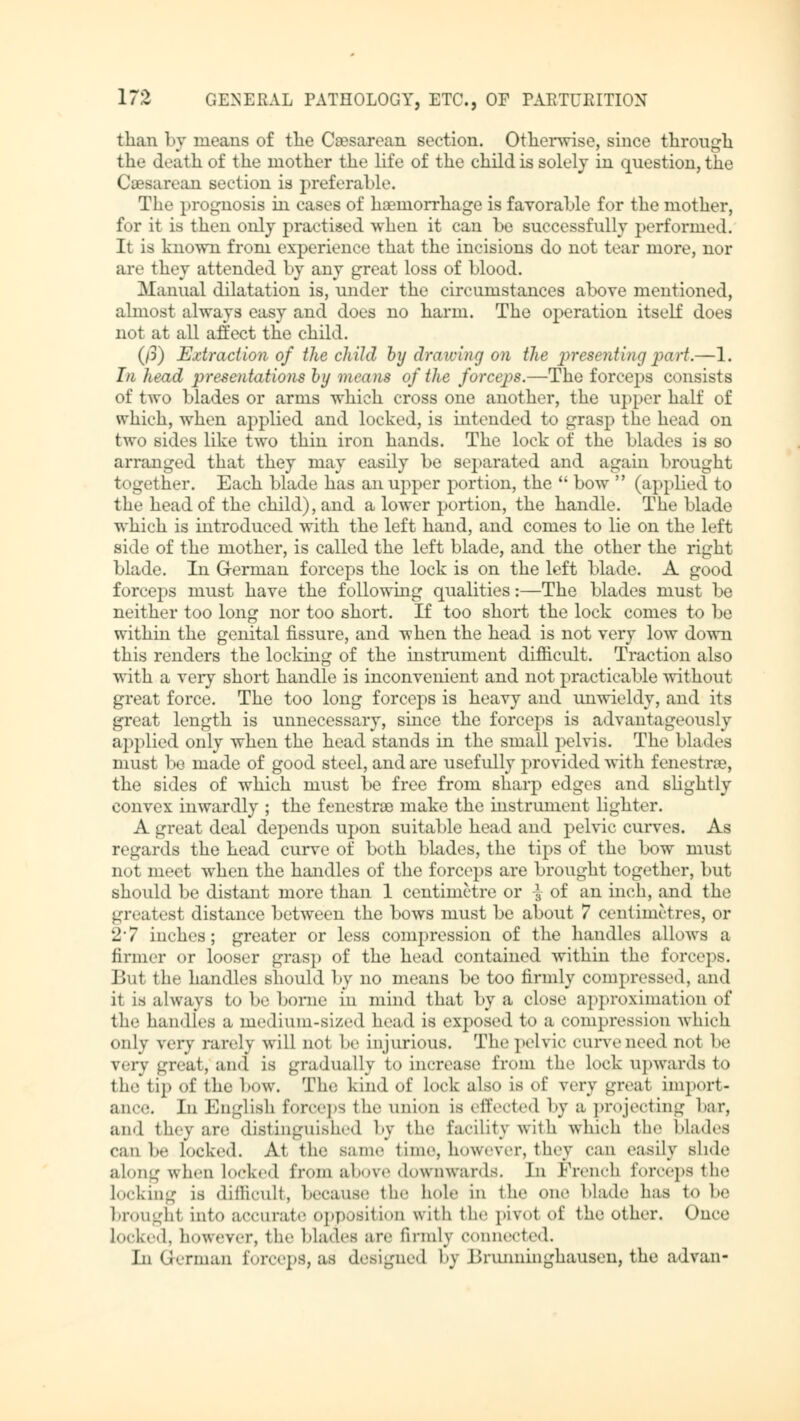 than by means of tlie Caesarean section. Otherwise, since through the death of the mother the life of the child is solely in question, the Caesarean section is preferable. The prognosis in cases of haemorrhage is favorable for the mother, for it is then only practised when it can be successfully performed. It is known from experience that the incisions do not tear more, nor are they attended by any great loss of Llood. Manual dilatation is, under the circumstances above mentioned, almost always easy and does no harm. The operation itself does not at all affect the child. (p) Extraction of the child by drawing on the presenting part.—1. In head presentations by means of the forceps.—The forceps consists of two blades or arms which cross one another, the upper half of which, when applied and locked, is intended to grasp the head on two sides like two thin iron hands. The lock of the blades is so arranged that they may easily be separated and again brought together. Each blade has an upper portion, the  bow  (applied to the head of the child), and a lower portion, the handle. The blade which is introduced with the left hand, and comes to lie on the left side of the mother, is called the left blade, and the other the right blade. In G-erman forceps the lock is on the left blade. A good forceps must have the following qualities:—The blades must be neither too long nor too short. If too short the lock comes to be within the genital fissure, and when the head is not very low down this renders the locking of the instrument difficult. Traction also with a very short handle is inconvenient and not practicable without great force. The too long forceps is heavy and unwieldy, and its great length is unnecessary, since the forceps is advantageously applied only when the head stands in the small pelvis. The blades must be made of good steel, and are usefully provided with fenestrae, the sides of which must be free from sharp edges and slightly convex inwardly ; the fenestra) make the instrument lighter. A great deal depends upon suitable head and pelvic curves. As regards the head curve of both blades, the tips of the bow must not meet when the handles of the forceps are brought together, but should be distant more than 1 centimetre or \ of an inch, and the greatest distance between the bows must be about 7 centimetres, or '11 indies; greater or less compression of the handles allows a firmer or looser grasp of the head contained within the forceps. But the handles should by no means be too firmly compressed, and it is always to be borne in mind that by a close approximation of tie- handles a medium-sized head is exposed to a compression which only very rarely will not be injurious. The pelvic curve need not be very great, ami is gradually to increase from the lock upwards to the tip of the bow. The Kind of Lock also is of very great import- ance. In English forceps the onion is effected by a projecting bar, and they arc distinguished by the facility with which the blades can be locked. At the Same time, however, they can easily Bhde along when locked from above downwards. In French forceps the Locking is difficult, because the hole in the one Made has t<> he broughl into accurate opposition with the pivot of the other. Once Locked, however, the blades are firmly connected. In German forceps, as designed by Brunninghausen, the advan-