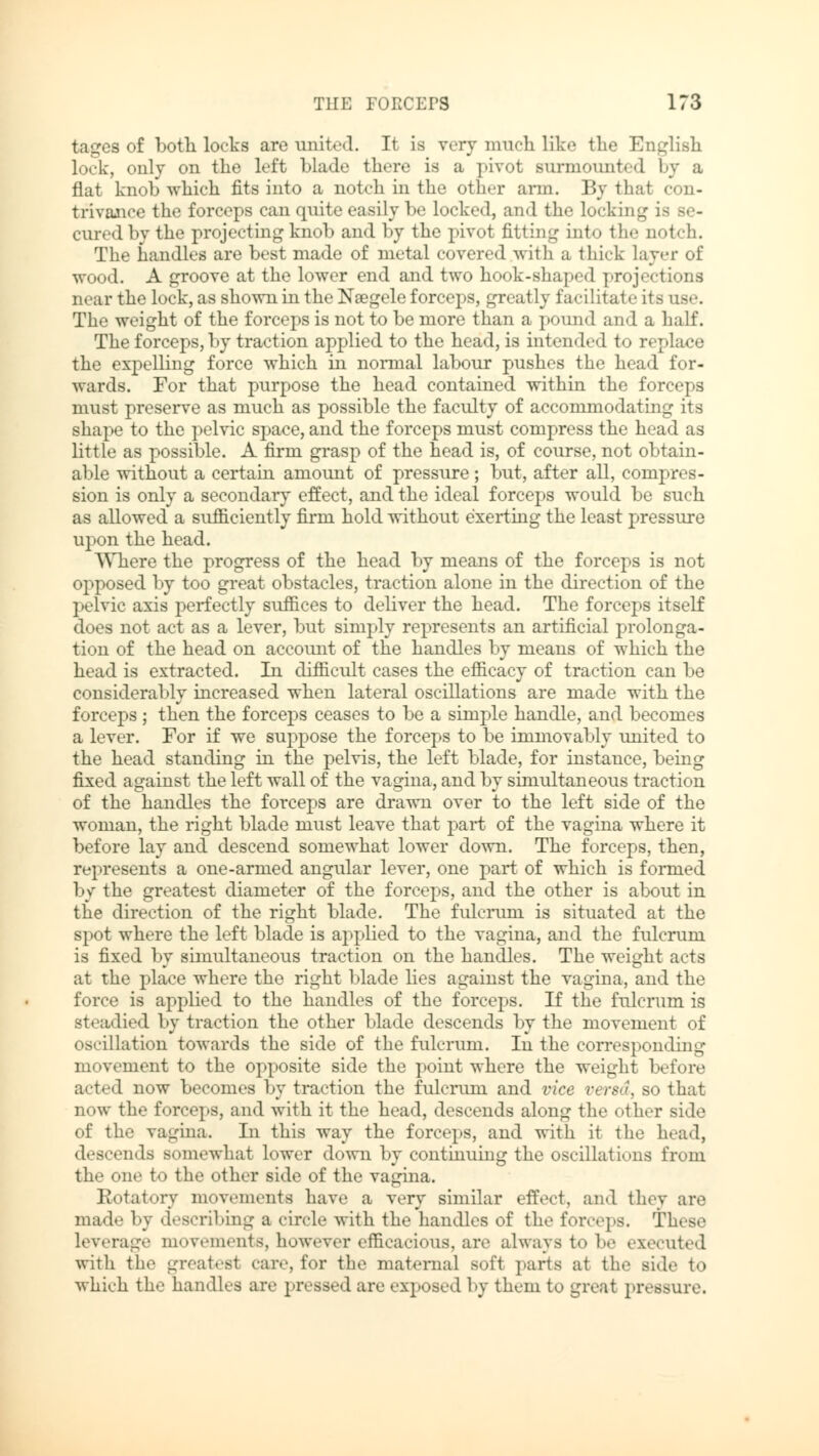 tages of both locks are united. It is very much like the English lock, only on the left blade there is a pivot surmounted by a flat knob which fits into a notch in the other arm. By that con- trivance the forceps can quite easily be locked, and the locking i cured by the projecting knob and by the pivot fitting into the notch. The handles are best made of metal covered with a thick layer ol* wood. A groove at the lower end and two hook-shaped projections near the lock, as shown in the Naegele forceps, greatly facilitate its ose. The weight of the forceps is not to be more than a pound and a half. The forceps, by traction applied to the head, is intended to replace the expelling force which in normal labour pushes the head for- wards. For that purpose the head contained within the forceps must preserve as much as possible the faculty of accommodating its shape to the pelvic space, and the forceps must compress the head as little as possible. A firm grasp of the head is, of course, not obtain- able without a certain amount of pressure; but, after all, compres- sion is only a secondary effect, and the ideal forceps would be such as allowed a sufficiently firm hold without exerting the least pressure upon the head. Where the progress of the head by means of the forceps is not opposed by too great obstacles, traction alone in the direction of the pelvic axis perfectly suffices to deliver the head. The forceps itself does not act as a lever, but simply represents an artificial prolonga- tion of the head on account of the handles by means of which the head is extracted. In difficult cases the efficacy of traction can be considerably increased when lateral oscillations are made with the forceps ; then the forceps ceases to be a simple handle, and becomes a lever. For if we suppose the forceps to be immovably united to the head standing in the pelvis, the left blade, for instance, being fixed against the left wall of the vagina, and by simultaneous traction of the handles the forceps are drawn over to the left side of the woman, the right blade must leave that part of the vagina where it before lay and descend somewhat lower down. The forceps, then, represents a one-armed angular lever, one part of which is formed by the greatest diameter of the forceps, and the other is about in the direction of the right blade. The fulcrum is situated at the spot where the left blade is applied to the vagina, and the fulcrum is fixed by simultaneous traction on the handles. The weight acts at the place where the right blade lies against the vagina, and the force is applied to the handles of the forceps. If the fulcrum is steadied by traction the other blade descends by the movement of oscillation towards the side of the fulcrum. In the corresponding movement to the opposite side the point where the weight before acted now becomes by traction the fulcrum and vice versa, so that now the forceps, and with it the head, descends along the other side of the vagina. In this way the forceps, and with it the head, descends somewhat lower down by continuing the oscillations from the one to the other side of the vagina. Rotatory movements have a very similar effect, and they are mad«- by describing a circle with the handles of the forceps. These leverage movements, however efficacious, are always to be executed with the greatest car«', for the maternal soft parts at the side to which the handles are pressed are exposed by them to great pressure.