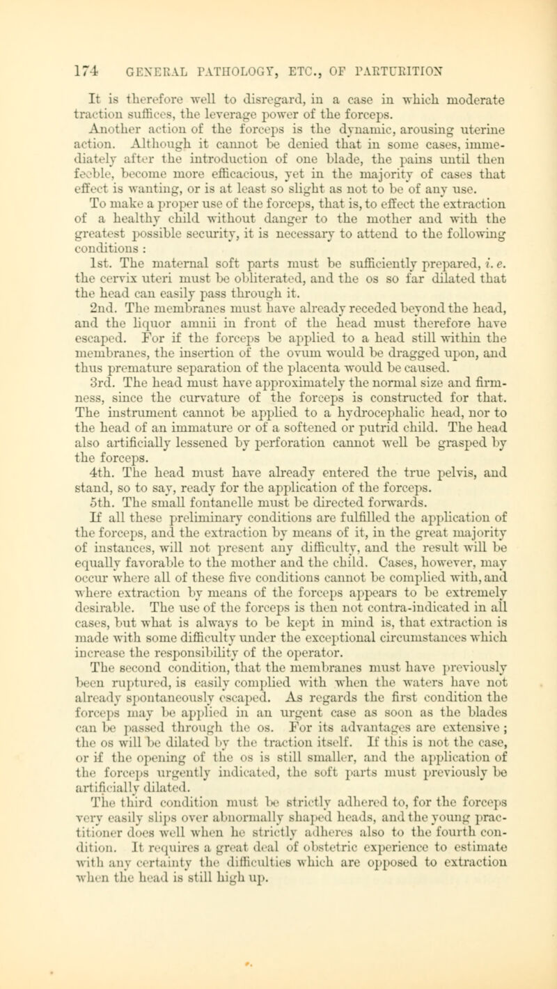 It is therefore well to disregard, in a case in which moderate traction suffices, the Leverage power of the forceps. Another action of the forceps is the dynamic, arousing uterine action. Although it cannot be denied that in some cases, imme- diately alter the introduction of one blade, the pains until then feeble, become more efficacious, yet in the majority of cases that effect is wanting, or is at least so slight as not to be of any use. To make a proper use of the forceps, that is, to effect the extraction of a healthy child without danger to the mother and with the greatest possible security, it is necessary to attend to the following conditions : 1st. The maternal soft parts must be sufficiently pre] tared, ?'. e. the cervix uteri must be obliterated, and the os so far dilated that the head can easily pass through it. 2nd. The membranes must have already receded beyond the head, and the liquor amnii in front of the head must therefore have escaped. For if the forceps be applied to a head still within the membranes, the insertion of the ovum would be dragged upon, and thus premature separation of the placenta would be caused. 3rd. The head must have approximately the normal size and firm- ness, since the curvature of the forceps is constructed for that. The instrument cannot be applied to a hydrocephalic head, nor to the head of an immature or of a softened or putrid child. The head also artificially lessened by perforation cannot well be grasped by the forceps. 4th. The head must have already entered the true pelvis, and stand, so to say, ready for the application of the forceps. 5th. The small fontanelle must be directed forwards. If all these preliminary conditions are fulfilled the application of the forceps, and the extraction by means of it, in the great majority of instances, will not present any difficulty, and the result will be equally favorable to the mother and the child. Cases, however, may occur where all of these five conditions cannot be complied with, and where extraction by means of the forceps appears to be extremely desirable. The use of the forceps is then not contra-indicated in all cases, but what is always to be kept in mind is, that extraction is made with some difficulty under the exceptional circumstances which increase the responsibility of the operator. The second condition, that the membranes must have previously been ruptured, is easily complied with when the waters have not already spontaneously escaped. As regards the first condition the forceps may be applied in an urgent case as soon as the blades can be passed through the os. For Its advantages are extensive; the (»s will be dilated by the traction itself. If this is not the case, or if the Opening of the OS is still smaller, and the application of the forceps urgently indicated, the Bofi parts must previously he artificially dilated. The third condition must be strictly adhered to, for the forceps very easily Blips over abnormally shaped heads, and the young prac- titioner does well when lie strictly adheres also to the fourth con- dition. .It requires a great deal of Obstetric experience to estimate with any certainty the difficulties which are opposed to extraction when the head is still high up.