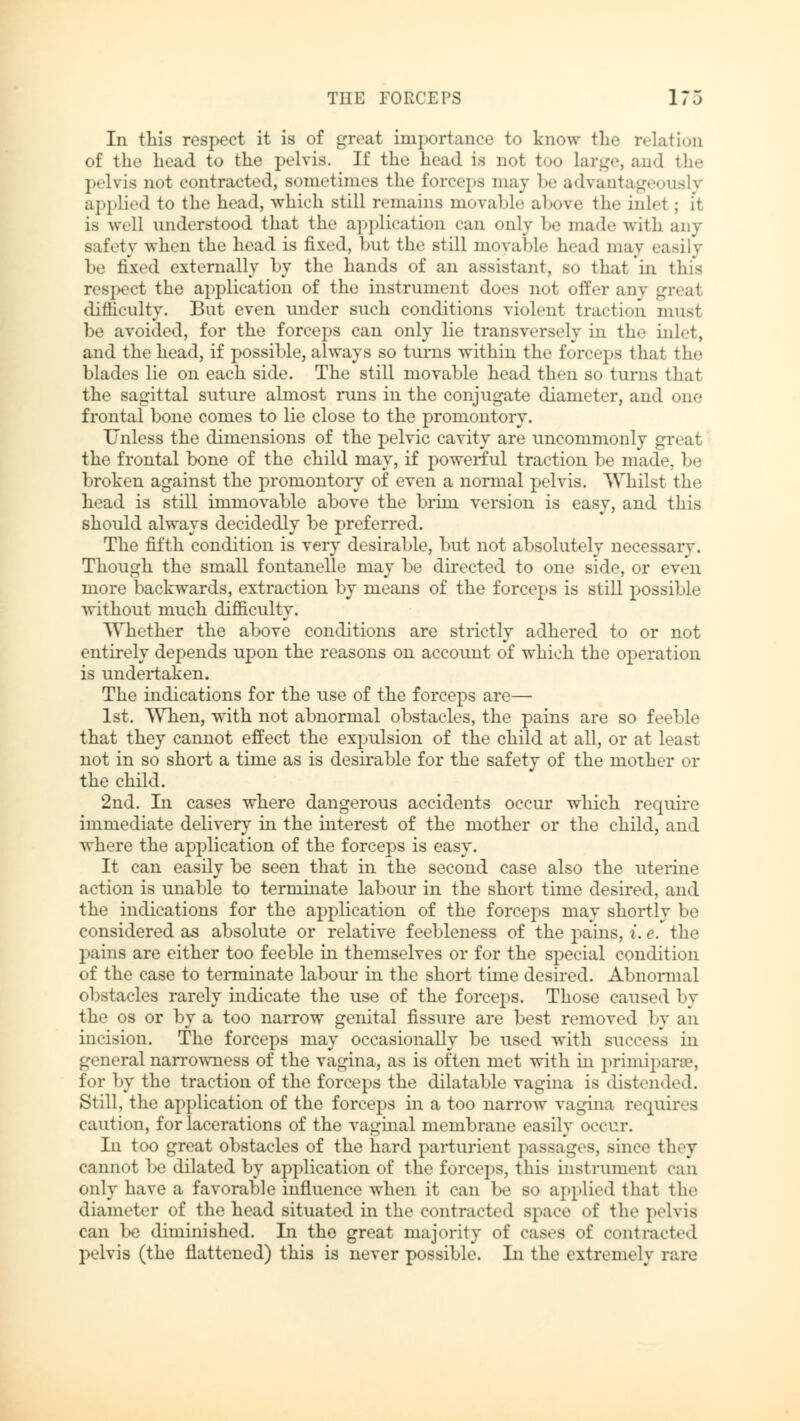 In this respect it is of great importance to know the relation of the head to the pelvis. If the head is not too large, and the pelvis not contracted, sometimes the forceps may be advantageously applied to the head, which still remains movable above the ink? ; it is well understood that the application can only be made with any safety when the head is fixed, but the still movable head may easily be fixed externally by the hands of an assistant, so that in this respect the application of the instrument does not offer any great difficulty. But even under such conditions violent traction must be avoided, for the forceps can only lie transversely in the inlet, and the head, if possible, always so turns within the forceps that the blades lie on each side. The still movable head then so turns that the sagittal suture almost runs in the conjugate diameter, and one frontal bone comes to lie close to the promontory. Unless the dimensions of the pelvic cavity are uncommonly great the frontal bone of the child may, if powerful traction be made, be broken against the promontory of even a normal pelvis. Whilst the head is still immovable above the brim version is easy, and this should always decidedly be preferred. The fifth condition is very desirable, but not absolutely necessary. Though the small fontanelle may be directed to one side, or even more backwards, extraction by means of the forceps is still possible without much difficulty. Whether the above conditions are strictly adhered to or not entirely depends upon the reasons on account of which the operation is undertaken. The indications for the use of the forceps are— 1st. When, with not abnormal obstacles, the pains are so feeble that they cannot effect the expulsion of the child at all, or at least not in so short a time as is desirable for the safety of the mother or the child. 2nd. In cases where dangerous accidents occur which require immediate delivery in the interest of the mother or the child, and where the application of the forceps is easy. It can easily be seen that in the second case also the uterine action is unable to terminate labour in the short time desired, and the indications for the application of the forceps may shortly be considered as absolute or relative feebleness of the pains, i. e. the pains are either too feeble in themselves or for the special condition of the case to terminate labour in the short time desired. Abnormal obstacles rarely indicate the use of the forceps. Those caused by the os or by a too narrow genital fissure are best removed by an incision. The forceps may occasionally be used with success in general narrowness of the vagina, as is often met with in primipara?, for by the traction of the forceps the dilatable vagina is distended. Still, the application of the forceps hi a too narrow vagina requires caution, for lacerations of the vaginal membrane easily occur. In too great obstacles of the hard parturient passages, since they cannot be dilated by application of the forceps, this instrument can only have a favorable influence when it can be so applied that the diameter of the head situated in the contracted space of the pelvis can be diminished. In the great majority of cases of contracted pelvis (the flattened) this is never possible. In the extremely rare