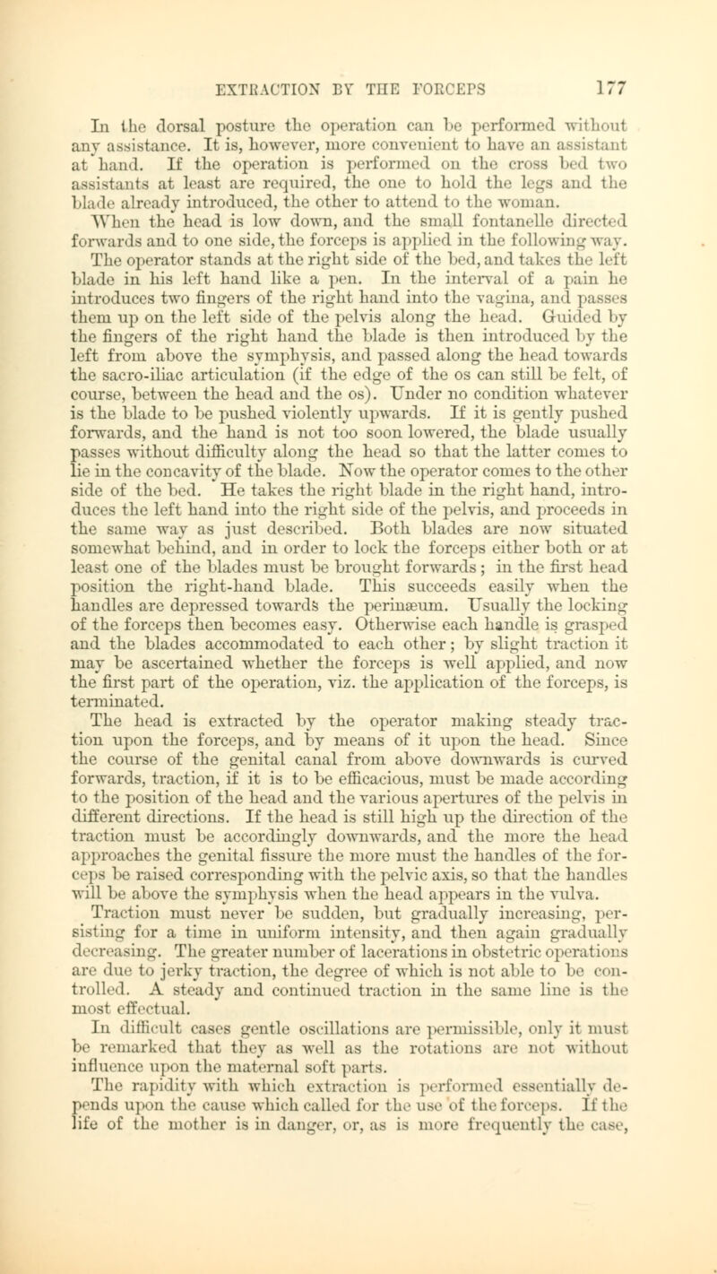 In the dorsal posture the operation can be performed without any assistance. It is, however, more convenient to have an assistant at hand. If the operation is performed on the cross bed two assistants at least are required, the one to hold the legs and the Made already introduced, the other to attend to the woman. When the head is low down, and the small fontanelle directed forwards and to one side, the forceps is applied in the following way. The operator stands at the right side of the bed, and takes the left blade in his left hand like a pen. In the interval of a pain he introduces two fingers of the right hand into the vagina, and passes them up on the left side of the pelvis along the head. Guided by the fingers of the right hand the blade is then introduced by the left from above the symphysis, and passed along the head towards the sacro-iliac articulation (if the edge of the os can still be felt, of course, between the head and the os). Under no condition whatever is the blade to be pushed violently upwards. If it is gently pushed forwards, and the hand is not too soon lowered, the blade usually passes without difficulty along the head so that the latter conies to lie in the concavity of the blade. Now the operator comes to the other side of the bed. He takes the right blade in the right hand, intro- duces the left hand into the right side of the pelvis, and proceeds in the same way as just described. Both blades are now situated somewhat behind, and in order to lock the forceps either both or at least one of the blades must be brought forwards ; in the first head position the right-hand blade. This succeeds easily when the handles are depressed towards the perinaeum. Usually the locking of the forceps then becomes easy. Otherwise each handle is grasped and the blades accommodated to each other; by slight traction it may be ascertained whether the forceps is well applied, and now the first part of the operation, viz. the application of the forceps, is terminated. The head is extracted by the operator making steady trac- tion upon the forceps, and by means of it upon the head. Since the course of the genital canal from above downwards is curved forwards, traction, if it is to be efficacious, must be made according to the position of the head and the various apertures of the pelvis in different directions. If the head is still high up the direction of the traction must be accordingly downwards, and the more the head approaches the genital fissure the more must the handles of the for- ceps be raised corresponding with the pelvic axis, so that the handles will be above the symphysis when the head appears in the vulva. Traction must never be sudden, but gradually increasing, per- sisting for a time in uniform intensity, and then again gradually decreasing. The greater number of lacerations in obstetric operat ions are due to jerky traction, the degree of which is not able to be con- trolled. A steady and continued traction in the same line is the most effectual. In difficult cases gentle oscillations are permissible, only it must be remarked that they as well as the rotations arc not without influence upon the maternal soft parts. The rapidity with which extraction is performed essentially de- pends upon the cause which called for the use of the forceps. If the life of the mother is in danger, or, as is more frequently the case,