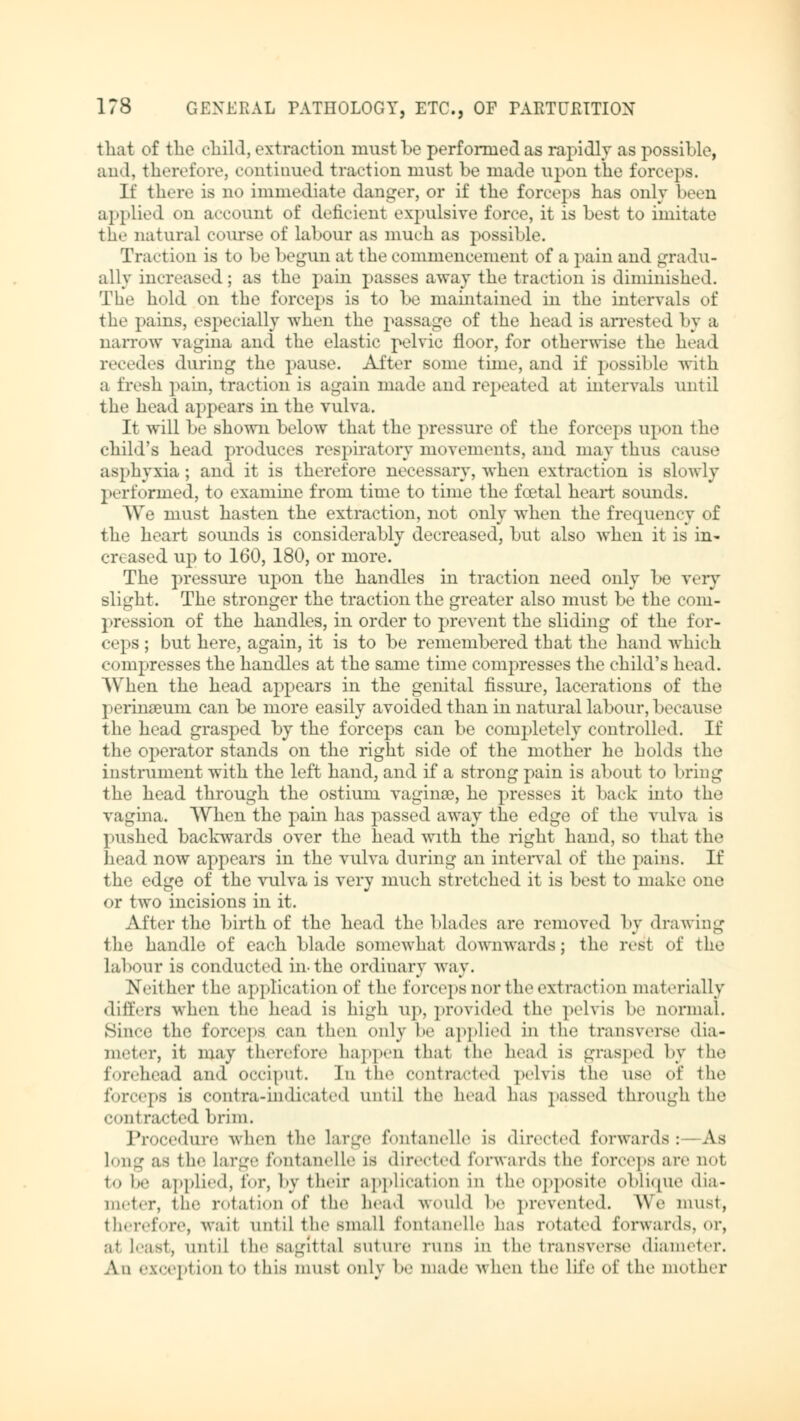 that of the child, extraction must be performed as rapidly as possible, and, therefore, continued traction must be made upon the forceps. If there is no immediate danger, or if the forceps has only been applied en account of deficient expulsive force, it is best to imitate the natural course of labour as much as possible. Traction is to be begun at the commencement of a pain and gradu- ally increased; as the pain passes away the traction is diminished. The hold on the forceps is to be maintained in the intervals of the pains, especially Avhen the passage of the head is arrested by a narrow vagina and the elastic pelvic floor, for otherwise the head recedes during the pause. After some time, and if possible with a fresh pain, traction is again made and repeated at intervals until the head appears in the vulva. It will be shown below that the pressure of the forceps upon the child's head produces respiratory movements, and may thus cause asphyxia; and it is therefore necessary, when extraction is slowly performed, to examine from time to time the foetal heart sounds. We must hasten the extraction, not only when the frequency of the heart sounds is considerably decreased, but also when it is in- creased up to 160, 180, or more. The pressure upon the handles in traction need only be very slight. The stronger the traction the greater also must be the com- pression of the handles, in order to prevent the sliding of the for- ceps ; but here, again, it is to be remembered that the hand which compresses the handles at the same time compresses the child's head. When the head appears in the genital fissure, lacerations of the perinseum can be more easily avoided than in natural labour, because the head grasped by the forceps can be completely controlled. If the operator stands on the right side of the mother he holds the instrument with the left hand, and if a strong pain is about to bring the head through the ostium vaginae, he presses it back into the vagina. When the pain has passed away the edge of the vulva is pushed backwards over the head with the right hand, so that the head now appears in the vulva during an interval of the pains. If the edge of the vulva is very much stretched it is best to make one or two incisions in it. After the birth of the bead the blades are removed by drawing the handle of each blade somewhat downwards; the rest of the labour is conducted in-the ordiuary way. Neither the application of the forceps nor 1 heexi taction materially differs when the head is high up, provided the pelvis be normal. Since the forceps can then only be applied in the transverse dia- meter, it may therefore happen that the head is grasped by the forehead and occiput. In the contracted pelvis the use oi the i«>rcej»s is contra-indicated until the head has passed through the «•out racted brim. Procedure when the large fontanelle is directed forwards:—As long as the Large fontanelle is directed forwards the forceps are not to be applied, for, by their application in the opposite oblique dia- meter, the rotation of the head would be prevented. We must, therefore, wait until the small fontanelle has rotated forwards, or, at lenst, until the sagittal suture runs in t he t ransverse diameter. An exception to this must only he made when the life of the mother