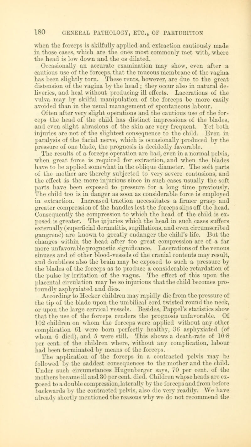 when the forceps is skilfully applied and extraction cautiously made in those cases, which are the oues most commonly met with, where the head is low down and the os dilated. Occasionally an accurate examination may show, even after a cautious use of the forceps, that the mucous membrane of the vagina has been slightly torn. These rents, however, are due to the great distension of the vagina by the head ; they occur also in natural de- liveries, and heal without producing ill effects. Lacerations of the vulva may by skilful manipulation of the forceps he more easily avoided than in the usual management of spontaneous labour. Often alter very slight operations and the cautious use of the for- ceps the head of the child has distinct impressions of the blades, and even slight abrasions of the skin are very frequent. Yet both injuries are not of the slightest consequence to the child. Even in paralysis of the facial nerve, which is occasionally produced by the pressure of one blade, the prognosis is decidedly favorable. The results of a forceps operation are bad, even in anormal pelvis, when great force is required for extraction, and when the blades have to be applied somewhat in the oblique diameter. The soft parts of the mother are thereby subjected to very severe contusions, and the effect is the more injurious since in such cases usually the soft parts have been exposed to pressure for a long time previously. The child too is in danger as soon as considerable force is employed in extraction. Increased traction necessitates a firmer grasp and greater compression of the handles lest the forceps slips off the head. Consequently the compression to which the head of the child is ex- posed is greater. The injuries which the head in such cases suffers externally (superficial dermatitis, sugillations, and even circumscribed gangrene) are known to greatly endanger the child's life. But the changes within the head after too great compression are of a far more unfavorable prognostic significance. Lacerations of the venous sinuses and of other blood-vessels of the cranial contents may result, and doubtless also the brain may be exposed to such a pressure by the blades of the forceps as to produce a considerable retardation of the pulse by irritation of the vagus. The effect of this upon the placental circulation may be so injurious that the child becomes pro- foundly asphyxiated and dies. According to Hecker children may rapidly die from the pressure of the tip of the blade upon the umbilical cord twisted round the neck, or upon the large cervical vessels. Besides, Pappel's statistics show that, the use of the forceps renders the prognosis unfavorable. Of 102 children on whom the forceps were applied without any other complication 61 were bom perfectly healthy, 36 asphyxiated (of whom 6 died), and 5 were still. This shows a death-rate of 10*8 per ecnt. <>f the children where, without any complication, Labour had been terminated by means of the forceps. The application of the forceps in a contracted pelvis may he followed by the saddest conse-pienres to the mother and the child. Under such circumstances Ilugcnberger says, 70 per cent, of the mothers became ill and 80 percent, died. Children whose heads are ex- p »sed to a double compression,laterally by the forceps and from before backwards by the contracted pelvis, also die very readily. We have already shortly mentioned the reasons why we do qoI recommend the