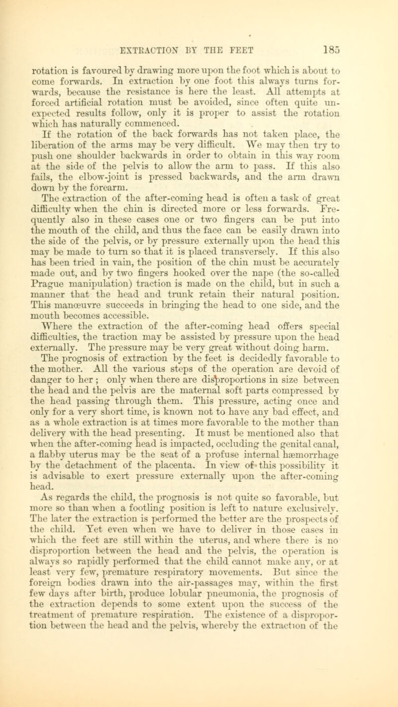 rotation is favoured by drawing more upon the foot which is about to come forwards. In extraction by one foot this always turns for- wards, because the resistance is here the least. All attempts al forced artificial rotation must be avoided, since often quite un- expected results follow, only it is proper to assist the rotation which has naturally commenced. If the rotation of the back forwards has not taken place, the liberation of the arms may be very difficult. We may then try to push one shoulder backwards in order to obtain in this way room at the side of the pelvis to allow the arm to pass. If this also fails, the elbow-joint is pressed backwards, and the arm drawn down by the forearm. The extraction of the after-coming head is often a task of great difficulty when the chin is directed more or less forwards. Fre- quently also in these cases one or two fingers can be put into the mouth of the child, and thus the face can be easily drawn into the side of the pelvis, or by pressure externally upon the head this may be made to turn so that it is placed transversely. If this also has been tried in vain, the position of the chin must be accurately made out, and by two fingers hooked over the nape (the so-called Prague manipulation) traction is made on the child, but in such a mamier that the head and trunk retain their natural position. This manoeuvre succeeds in bringing the head to one side, and the mouth becomes accessible. Where the extraction of the after-coming head offers special difficulties, the traction may be assisted by pressure upon the head externally. The pressure may be very great without doing harm. The prognosis of extraction by the feet is decidedly favorable to the mother. All the various steps of the operation are devoid of danger to her ; only when there are disproportions in size between the head and the pelvis are the maternal soft parts compressed by the head passing through them. This pressure, acting once and only for a very short time, is known not to have any bad effect, and as a whole extraction is at times more favorable to the mother than delivery with the head presenting. It must be mentioned also that when the after-coming head is impacted, occluding the genital canal, a flabby uterus may be the seat of a profuse internal haemorrhage by the detachment of the placenta. In view of this possibility it is advisable to exert pressure externally upon the after-coming head. As regards the child, the prognosis is not quite so favorable, but more so than when a footling position is left to nature exclusively. The later the extraction is performed the better are the prospects of the child. Yet even when we have to deliver in those cases in which the feet are still within the uterus, and where there is no disproportion between the head and the pelvis, the operation is always so rapidly performed that the child cannot make any, or at least very few, premature respiratory movements. But since the foreign bodies drawn into the air-passages may, within the first few days after birth, produce lobular pneumonia, the prognosis of the extraction depends to some extent upon the success of the treatment of premature respiration. The existence of a dispropor- tion between the head and the pelvis, whereby the extraction of the