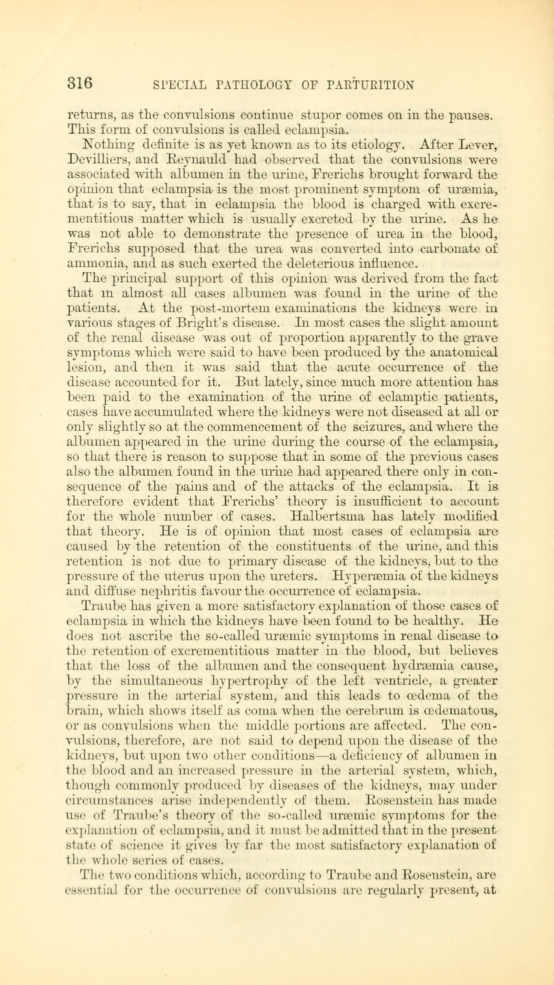 returns, as the convulsions continue stupor comes on in the pauses. This form of convulsions is called eclampsia. Nothing J.'unite is as yet klLOWD as to its etiology. After Lever, Devilliers, and Reynauld had observed that the convulsions were associated witb albumen in the urine, Frerichs brought forward the opinion that eclampsia is the most prominent symptom of uraemia, that is to say, that in eclampsia the Mood is charged with excre- nientitious matter which is usually excreted 1 »y the urine. Ashe was not able to demonstrate the presence of urea in the blood, Frerichs supposed that the urea was converted into carbonate of ammonia, and as such exerted the deleterious influence. The principal support of this opinion was derived from the fact that m almost all cases albumen was found in the urine of the patients. At the post-mortem examinations the kidneys were in various stages of Blight's disease. In most cases the slight amount of the renal disease was out of proportion apparently to the grave symptoms which were said to have been produced by the anatomical lesion, and then it was said that the acute occurrence of the disease accounted for it. But lately, since much more attention has been paid to the examination of the urine of eclamptic patients, cases have accumulated where the kidneys were not diseased at all or only slightly so at the commencement of the seizures, and where the albumen appeared hi the urine during the course of the eclampsia, so that there is reason to suppose that hi some of the previous cases also the albumen found in the urine had appeared there only in con- sequence of the pains and of the attacks of the eclampsia. It is therefore evident that Frerichs' theory is insufficient to account for the whole number of cases. Halbertsma has lately modified that theory. He is of opinion that most cases of eclampsia are caused by the retention of the constituents of the urine, and this retention is not due to primary disease of the kidneys, but to the pressure of the uterus upon the ureters. Hyperemia of the kidneys and diffuse nephritis favour the occurrence of eclampsia. Traube has given a more satisfactory explanation of those cases of eclampsia in which the kidneys have been found to be healthy. He does not ascribe the so-called uremic symptoms in renal disease to the retention.of excrementitious matter in the blood, but believes thai the l<»ss of the albumen and the consequent hydremia cause, by the simultaneous hypertrophy of the left ventricle, a greater pressure in the arterial system, and this leads to (edema of the brain, which shows itself as coma when the cerebrum is (edematous. Or as convulsions wheu the middle portions are affected. The con- vulsions, therefore, are not said to depend upon the disease of the kidneys, but upon two other conditions a deficiency of albumen in the blood and an increased pressure in the arterial system, which, though commonly produced by diseases of the kidneys, may under circumstances arise independently of them. Rosenstein has made use <»f Traube's theory of ihr so-called uremic symptoms for the explanation of eclampsia, and it must be admitted that in the present Btate of science it gives by far the most satisfactory explanation of the \\ hoi.- series of eases. 'I'll.' two conditions which, according to Traube and Rosenstein, are atial for the occurrence of convulsions are regularly present, at