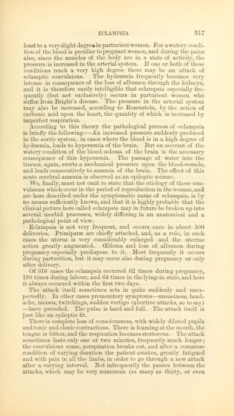 least to a very alight degree in parturient women. For awatery condi- tion of the blood is peculiar topregnant women, and during the pains also, since the muscles of the body are in a state of activity, the pressure is increased in the arterial system. If one or both of these conditions reach a very high degree there may be an attack of eclamptic convulsions. The hydremia frequently becomes very intense in consequence of the loss of albumen through the kidneys, and it is therefore easily intelligible that eclampsia especially fre- quently (but not exclusively) occurs in parturient women who suffer from Bright's disease. The pressure in the arterial system may also be increased, according to Kosenstein, by the action of carbonic acid upon the heart, the quantity of which is increased 1 >y imperfect respiration. According to this theory the pathological process of eclampsia is briefly the following :—An increased pressure suddenly produced in the aortic system, in cases where the blood is in a high degree of hydramiia, leads to hyperaemia of the brain. But on account of the watery condition of the blood oedema of the brain is the necessary consequence of this hypersernia. The passage of water into the tissues, again, exerts a mechanical pressure upon the blood-vessels, and leads consecutively to anseinia of the brain. The effect of this acute cerebral anemia is observed as an epileptic seizure. We, finally, must not omit to state that the etiology of those con- vulsions which occur in the period of reproduction in the woman, and arc here described under the symptomatic name of eclampsia, is by no means sufficiently known, and that it is highly probable that the clinical picture here called eclampsia may in future be broken up into several morbid processes, widely differing in an anatomical and a pathological point of view. Eclampsia is not very frequent, and occurs once in about 500 deliveries. Primiparae are chiefly attacked, and, as a rule, in such cases the uterus is very considerably enlarged and the uterine action greatly augmented. (Edema and loss of albumen during pregnancy especially predispose to it. Most frequently it occurs during parturition, but it may occur also during pregnancy or only after delivery. Of 316 cases the eclampsia occurred 62 times during pregnancy, 190 times during labour, and 64 times in the lying-in state, and here it always occurred within the first two days. The attack itself sometimes sets in quite suddenly and unex- pectedly. In other cases premonitory symptoms—uneasiness, head- ache, nausea, twitchings, sudden vertigo (abortive attacks, so to say) —have preceded. The pulse is hard and full. The attack itself is just like an epileptic fit. There is complete loss of consciousness, with widely dilated pupils and tonic and clonic contractions. There is foaming at the mouth, the tongue is bitten, and the respiration becomes stertorous. The attack sometimes lasts only one or two minutes, frequently much longer; the convulsions cease, perspiration breaks out, and after a comatose condition of varying duration the patient awakes, greatly fatigued and with pain in all the limbs, in order to go through a new attack after a varying interval. Not infrequently the pauses between the attacks, which may he very numerous (as many as thirty, or even