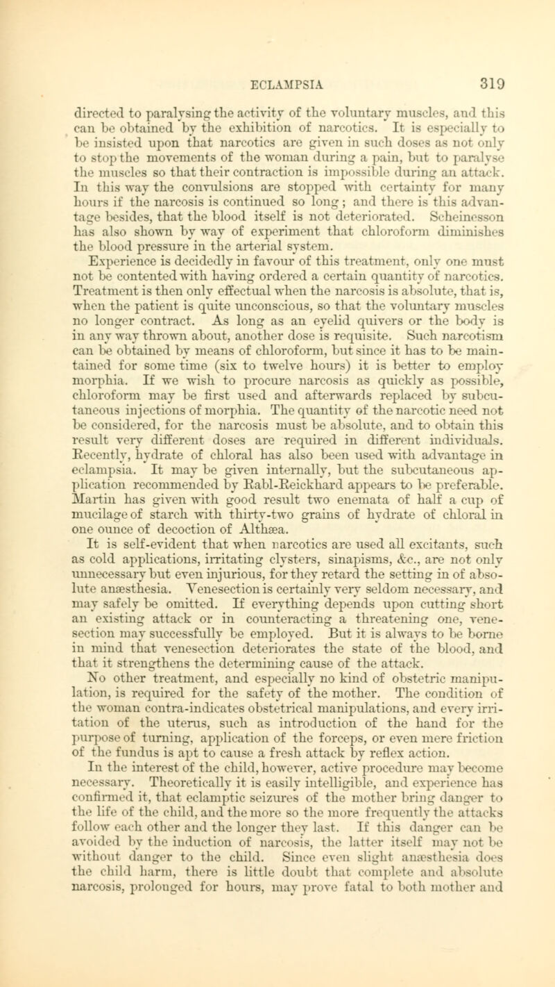 directed to paralysing the activity of the voluntary muscles, and this can !»«> obtained by the exhibition of narcotics. Ir Is especially to be insisted upon that narcotics are given in such doses as not only to stop the movements of the woman during a pain, but to paralyse the muscles so that their contraction is impossible during an attack. In this way the convulsions are stopped with certainty for many hours if the narcosis is continued so long; and there is this advan- tage besides, that the blood itself is not deteriorated. Scheinesson has also shown byway of experiment that chloroform diminish.-s the blood pressure in the arterial system. Experience is decidedly in favour of this treatment, only one must not be contented with having ordered a certain quantity of narcotics. Treatment is then only effectual when the narcosis is absolute, that is, when the patient is quite unconscious, so that the voluntary muscles no longer contract. As long as an eyelid quivers or the body is in any way thrown about, another dose is requisite. Such narcotism can be obtained by means of chloroform, but since it has to be main- tained for some time (six to twelve hours) it is better to employ morphia. If we wish to procure narcosis as quickly as possible, chloroform may be first used and afterwards replaced by subcu- taneous injections of morphia. The quantity of the narcotic need not be considered, for the narcosis must be absolute, and to obtain this result very different doses are required in different individuals. Recently, hydrate of chloral has also been used with advantage in eclampsia. It may be given internally, but the subcutaneous ap- plication recommended by Rabl-Keickhard appears to be preferable. Martin has given with good result two enemata of half a cup of mucilage of starch with thirty-two grains of hydrate of chloral in one ounce of decoction of Althaea. It is self-evident that when narcotics are used all excitants, such as cold applications, irritating clysters, sinapisms, &c., are not only unnecessary but even injurious, for they retard the setting in of abso- lute anaesthesia. Venesection is certainly very seldom necessary, and may safely be omitted. If everything depends upon cutting short an existing attack or in counteracting a threatening one, vene- section may successfully be employed. But it is always to be borne in mind that venesection deteriorates the state of the blood, and that it strengthens the determining cause of the attack. No other treatment, and especially no kind of obstetric manipu- lation, is required for the safety of the mother. The condition of the woman contra-indicates obstetrical manipulations, and every irri- tation of the uterus, such as introduction of the hand for the purpose of turning, application of the forceps, or even mere friction of the fundus is apt to cause a fresh attack by reflex action. In the interest of the child, however, active procedure may become necessary. Theoretically it is easily intelligible, and experience has confirmed it, that eclamptic seizures of the mother bring danger to the life of the child, and the more so the more frequently the attacks follow each other and the longer they last. If this danger can be avoided by the induction of narcosis, the latter itself may not be without danger to the child. Since even slight anaesthesia does the child harm, there is little doubt that complete and absolute narcosis, prolouged for hours, may prove fatal to both mother and