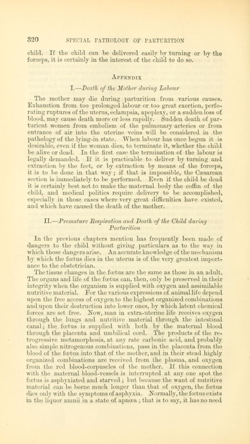 child. If the child can be delivered easily by turning or by the forceps, it is certainly in the interest of the child to do so. Appendix I.—Death of the Mother during Labour The mother may die during parturition from various causes. Exhaustion from too prolonged labour or too great exertion, perfoi rating ruptures of the uterus, eclampsia, apoplexy, or a sudden loss of blood, may cause death more or less rapidly. Sudden death of par- turient women from embolism of the pulmonary arteries or from entrance of air into the uterine veins will be considered in the pathology of the lying-in stale. When labour has once begun it is desirable, even if the woman dies, t<> terminate it, whether the child be alive or dead. In the first case the termination of the labour is Legally demanded. If it is practicable to deliver by turning and extraction by the feet, or by extraction by means of the forceps, it is to be done in that way ; if that is impossible, the Caesarean section is immediately to be performed. Even if the child be dead it is certainly best not .to make the maternal body the coffin of the child, and medical politics require delivery to be accomplished, especially in those cases where very great difficulties have existed* and which have caused the death of the mother. II.—Premature Respiration and Death of the Child during Parturition In the previous chapters mention has frequently been made of dangers to the child without giving particulars as to the way in which those dangers arise. An accurate knowledge of the mechanism by which the foetus dies in the uterus is of the very greatest Import« ance to the obstetrician. The tissue changes in the foetus are the same as those in an adult. The organs and life of the foetus can, then, only be preserved in their integrity when the organism is supplied with oxygen and assimilable nutritive material. For the various expressions of animal life depend upon the free access of oxygen to the highest organized combinations and upon their destruction into lower ones, by which latent chemical forces are set free. Now, man in extra-uterine life receives oxvgen through tie- Lungs and nutritive material through the intestinal canal; the foetus is supplied with both by the maternal blood through the placenta and umbilical cord. The products of the re- trogressive metamorphosis, at any rate carbonic acid, and probably als.» simple nitrogenous combinations, pass in the placenta from the blood of the foetus into that of the mother,and in their stead highly organized combinations are received from the plasma, and oxygen from the n-'l blood-corpuscles of the mother. If this connection with the maternal blood-vessels is interrupted at. any one spol the fOBtuS LS asphyxiated and starved ; bul because the want of nutritive material can he home much Longer than that of oxygen, the lotus dies only with the symptoms ofasphj xia. Normally, the foetus exists in the liquor amnii in a state of apnosa ; that is t<» say, it has um need