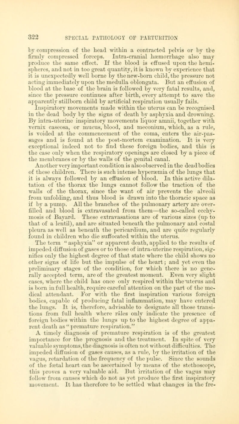 by compression of the head within a contracted pelvis or by the firmly compressed forceps. Intra-cranial haemorrhage also may produce the same effect. If the blood is effused upon the hemi- spheres, and not in too great quantity, it is known by experience that it is unexpectedly well borne by the new-born child, the pressure not acting immediately upon the medulla oblongata. But an effusion of blood at the base of the brain is followed by very fatal results, and, since the pressure continues after birth, every attempt to save the apparently stillborn child by artificial respiration usually fails. Inspiratory movements made within the uterus can be recognised in the dead body by the signs of death by asphyxia and drowning. By intra-uterine inspiratory movements liquor amnii, together with Vernix caseosa, or mucus, blood, and meconium, which, as a rule, is voided at the commencement of the coma, enters the air-pas- sages and is found at the post-mortem examination. It is very exceptional indeed not to find these foreign bodies, and this is the case only when the respiratory openings are closed by a piece of the membranes or by the walls of the genital canal. Another very important condition is also observed in the dead bodies of these children. There is such intense hyperemia of the lungs that it is always followed by an effusion of blood. In this active dila- tation of the thorax the lungs cannot follow the traction of the walls of the thorax, since the want of air prevents the alveoli from unfolding, and thus blood is drawn into the thoracic space as if by a pump. All the branches of the pulmonary artery are over- filled and blood is extravasated from them—the so-called ecehy- mosis of Bayard. These extravasations are of various sizes (up to that of a lentil), and are situated beneath the pulmonary and costal pleura as well as beneath the pericardium, and are quite regularly found in children who die suffocated within the uterus. The term  asphyxia or apparent death, applied to the results of im I teded diffusion of gases or to those of intra-uterine respiration, sig- nifies only the highest degree of that state where the child shows no other signs of life but the impulse of the heart; and yet even the preliminary stages of the condition, for which there is no gene- rally accepted term, are of the greatest moment. Even very slight cases, where the child has once only respired within the uterus and is born in full health, require careful attention on the part of the me- dical attendant. For with the first inspiration various foreign bodies, capable of producing fatal inflammation, may have entered the lungs. It is, therefore, advisable to designate all those transi- tions from full health where rales only indicate the presence of foreign bodies within the Lungs up to the highest degree of appa- rent death as premature respiration. A timely diagnosis of premature respiration is of the greatest importance for the prognosis and the treatment. In spite of very valuable symptoms, the diagnosis is often not without difficulties. The impeded diffusion of gases causes, as a rule, by the irritation of the vagus, retardation of the frequency of the pulse. Since the sounds of the foetal heart can be ascertained by means of the stethoscope, thii proves a very valuable aid. lint irritation Of the vagus may follow from causes which do not as yet produce the first inspiratory movement. It has therefore to be settled what changes in the fre-