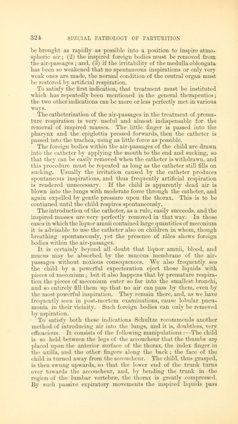 be brought as raj »idly as possible into a position to inspire atmo- Bpheric air; (2) the inspired forei 1:11 lx)dies must be removed from the air-passages ; and, (3) if the irritability of the medulla oblongata has been so weakened that no spontaneous inspirations or only very weak (Hies are made, the normal condition of the central organ must be restored by artificial respiration. To satisfy the first indication, that treatment must be instituted which has repeatedly been mentioned in the general therapeutics; the two other indications can be more or less perfectly met in various ways. The catheterization of the air-passages in the treatment of prema- ture respiration is very useful and almost indispensable for the removal of inspired masses. The little finger is passed into the pharynx and the epiglottis pressed forwards, then the catheter is passed into the trachea, using as little force as possible. The foreign bodies within the air-passages of the child are drawn into the catheter by applying the mouth to the end and sucking, so that they ran be easily removed when the catheter is withdrawn, and this procedure must be repeated as long as the catheter still fills on sucking. Usually the irritation caused by the catheter produces spontaneous inspirations, and thus frequently artificial respiration is rendered unnecessary. If the child is apparently dead air is blown into the lungs with moderate force through the catheter, and again expelled by gentle pressure upon the thorax. This is to be continued until the child respires spontaneously. The introduction of the catheter, as a rule, easily succeeds, and the inspired masses are very perfectly removed in that way. In those cases hi which the liquor amnii contained large quantities of meconium it is advisable to use the catheter also on children in whom, though breathing spontaneously, yet the presence of rales shows foreign bodies within the air-passages. It is certainly beyond all doubt that liquor amnii, blood, and mucus may be absorbed by the mucous membrane of the air- passages without noxious consequences. We also frequently see the child by a powerful expectoration eject those liquids with pieces of meconium; but it also happens that by premature respira- tion the pieces of meconium enter so far into the smallest bronchi, and so entirely fill them up that no ah* can pass by them, even by til-' mosl powerful inspiration. They remain there, and. as we have frequently Been in post-mortem examinations, cause lobular pneu« in->nia in their vicinity. Such foreign bodies can only he removed by aspiration. To satisfy both these indications Schultze recommends another method <>i' introducing air into the lungs, and it is, doubtless, very efficacious. It consists of the following manipulations: The child ta bo held between the Legs of the accoucheur thai the thumbs are placed upon the anterior surface <>!' the thorax, the index finger in the axilla, and the other fingers along the back ; the face of the child is turned away from the accoucheur. The child, thus grasped, is then swung upwards,so that the Lower end of the trunk turns over towards the accoucheur, and, by bending the trunk in the region of the Lumbar vertebra, the thorax is greatly compressed. j;. such passive expiratory movements the inspired Liquiaa pass