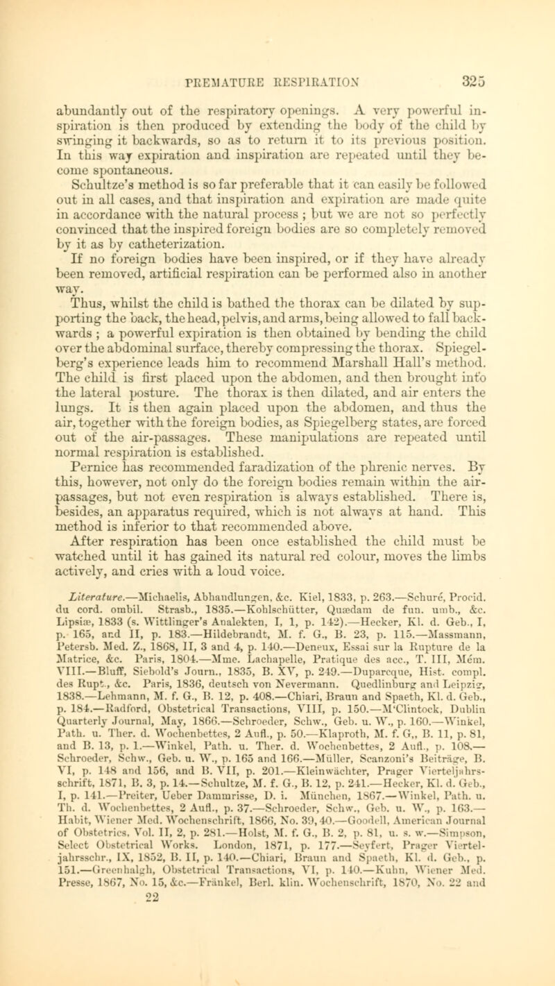 abundantly out of the respiratory openings. A very powerful in- spiration is then produced by extending the body of the child by swinging it. backwards, so as to return it to its previous position. In this way expiration and inspiration are repeated until they be- come spontaneous. Schultze's method is so far preferable that it can easily be followed out in all cases, and that inspiration and expiration are made quite in accordance with the natural process ; but we are not so perfectly convinced that the inspired foreign bodies are so completely removed by it as by catheterization. If no foreign bodies have been inspired, or if they have already been removed, artificial respiration can be performed also in another way. Thus, whilst the child is bathed the thorax can be dilated by sup- porting the back, the head, pelvis, and arms, being allowed to fallback- wards ; a powerful expiration is then obtained by bending the child over the abdominal surface, thereby compressing the thorax. Spiegel- berg's experience leads him to recommend Marshall Hall's method. The child is first placed upon the abdomen, and then brought into the lateral posture. The thorax is then dilated, and air enters the lungs. It is then again placed upon the abdomen, and thus the air, together with the foreign bodies, as Spiegelberg states, are forced out of the air-passages. These manipulations are repeated until normal respiration is established. Pernice has recommended faradization of the phrenic nerves. By this, however, not only do the foreign bodies remain within the air- passages, but not even respiration is always established. There is, besides, an apparatus required, which is not always at hand. This method is inferior to that recommended above. After respiration has been once established the child must be watched until it has gained its natural red colour, moves the limbs actively, and cries with a loud voice. Literature.—Michaelis, Abhandlungen, &c. Kiel, 1833, p. 263.—Schure, Procid. du cord, ombil. Strasb., 1835.—Kohlschütter, Quaedam de fun. umb., &c. Lipsia?, 1833 (s. Wittlinger's Analekten, I, 1, p. 142).—Hecker, Kl. d. Geb., I, p. 165, and II, p. 183.—Hildebrandt, M. f. G., B. 23, p. 115.—Massmann, Petersb. Med. Z., 1868, II, 3 and 4, p. 140.—Deneux, Essai sur la Rupture de la Matrice, &c. Paris, 1804.—Mme. Lachapelle, Pratique des ace, T. Ill, Mem. VIII.—Bluff, Siebold's Journ., 1835, B. XV, p. 249.—Duparcque, Hist, compl. des Rupt., &c. Paris, 1836, deutsch von Nevermann. Quedlinburg ami Leipzisr, 1838.—Lehmann, M. f. G., B. 12, p. 408.—Chiari, Braun and Spaeth, Kl. d. Geb., p. 184.— Radford, Obstetrical Transactions, VIII, p. 150.—M'Clintock, Dublin Quarterly Journal, May, 1866.—Schroeder, Schw., Geb. u. W., p. 160.—Winkel, Path. o. Ther. d. Wochenbettes, 2 Aufl., p. 50.—Klaproth. M. f. G„ B. 11, p. 81, and B. 13, p. 1.—Winkel, Path. u. Thor. d. Wochenbettes, 2 Aufl., p. 108.— Schroeder, Schw., Geb. u. W., p. 165 and 166.—Müller, Scanzoni's Beiträge, B. VI, p. 148 and 156, and B. VII, p. 201.—Kleinwächter, Präger Vierteljahrs- schrift, 1871, B. 3, p. 14.—Schultze, M. f. G., B. 12, p. 241.—Hecker, Kl. d.Geb., I, p. 141.—Preiter, Geber Dammrisse, D. i. München, 1867.—Winkel, Path. u. Tli. d. Wochenbettes, 2 Ann., p. 37.—Schroeder, Schw., Geb. u. W., p. 163.— Habit, Wiener Med. Wochenschrift, 186(5, No. 39,40.—Goodell. American Journal of Obstetrics. Vol. II, 2, p. 281.—Holst, M. f. G., B. 2, p. 81, u. s. w.—Simpson, Select Obstetrical Works. London, 1871, p- 177.—Seyfert, Prager Viertel' jahrsschr., IX, 1852, H. II, p. 140. —Chiari, Braun and Spaeth. Kl. .1. Geb., p. 151.—Green halgh, Obstetrical Transactions, VI, p. 140.—Kulm, Wiener fifed. Presse, 1867, No. 15, *C—Franke), Beil. klin. Wochenschrift, 1870, No. 22 and 22