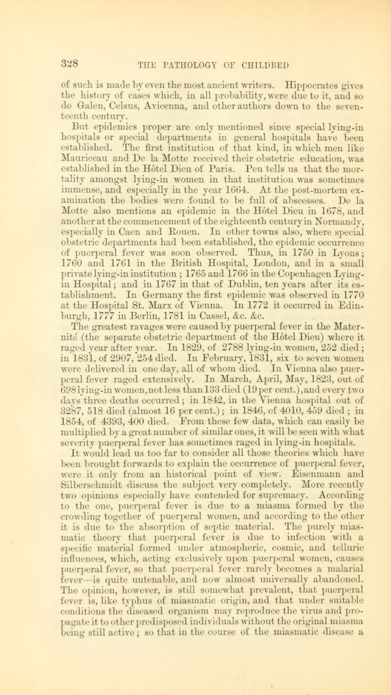 of siicli is made by even the mosl ancient writers. Hippocrates gives the history of cases which, in all probability,were due to it, and so do Qalen, Celsus, Avicenna, and other authors down to the seven- teenth century. But epidemics proper are only mentioned Bince special lying-in hospitals or special departments in general hospitals have Leen established. The first institution of that kind, in which men like Mauriceau and De la Motte received their obstetric education, was established in the Hotel Dien of Paris. Peu tells us that the mor- tality amongst lying-in women in that institution was sometimes immense, and especially in the year 1664. At the post-mortem ex- amination the bodies were found to he full of abscesses. De la Motte also mentions an epidemic in the Hotel Dieu in 1678, and another at the commencement of the eighteenth century in Normandy, especially in Caen and Rouen. In other towns also, where special obstetric departments had been established, the epidemic occurrence of puerperal lever was soon observed. Thus, in 1750 in Lyons; 1760 and 1761 in the British Hospital, London, and in a small private lying-in institution ; 1765 and 1766 in the Copenhagen Lying- in Hospital; and in 1767 in that of Dublin, ten years after its es- tablishment. In Germany the first epidemic was observed in 1770 at the Hospital St. Marx of Vienna. In 1772 it occurred in Edin- burgh, 1777 in Berlin, 1781 in Cassel, &c. &c. The greatest ravages were caused by puerperal fever in the Mater- nity (the separate obstetric department of the Hotel Dieu) where it raged year after year. In 1829, of 2788 lying-in women, 252 died; in 1831, of 2907, 254 died. In February, 1831, six to seven women were delivered iii one day, all of whom died. In Vienna also puer- peral lever raged extensively. In March, April, May, 1823, out of 698 lying-in women,not less than 133 died (19 per cent.),and every two davs three deaths occurred; in 1842, in the Vienna hospital out of 3287, 518 died (almost 16 per cent.); in 1846, of 4010, 459 died ; in 1854, of 4393, 400 died. From these few data, which can easily be multiplied by a great number of similar ones, it will he Been with what severity puerperal fever has sometimes raged in lying-in hospitals. It would lead us too far to consider all those theories which have 1 u brought forwards to explain the occurrence of puerperal fever, were it only from an historical point of view. Eisenmann and Silberschmidt discuss the Bubject very completely. .More recently two ..pinions especially have contended for supremacy. According to the one. puerperal lever is due to a miasma formed by the crowding together of puerperal women, and according to the other it is due to the absorption of septic material. The purely mias- matic theory that puerperal fever is due to infection with a specific material formed under atmospheric, cosmic, and telluric influences, which, acting exclusively upon puerperal women, causes puerperal fever, s<> that puerperal fever rarely becomes a malarial fever is quite untenable, and now almost universally abandoned. The opinion, however, is still somewhat prevalent, that puerperal fever is, like typhus of miasmatic origin, and that under suitable conditions the diseased organism ma\ reproduce the virus and pro- pagate rl to other predisposed individuals without the original miasma being Still active J so that in the course of the miasmatic disease a