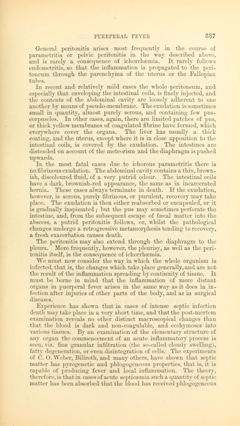 General peritonitis arises most frequently in the course of parametritis or pelvic peritonitis in the way described above, and is rarely a consequence of ichorrhsemia. It rarely follows endometritis, so that the inflammation is propagated to the peri- toneum through the parenchyma of the uterus or the Fallopian tubes. In recent and relatively mild cases the whole peritoneum, and especially that enveloping the intestinal coils, is finely injected, and the contents of the abdominal cavity are loosely adherent to one another by means of pseudo-membrane. The exudation is sometimes small in quantity, almost purely serous, and containing few pus- corpuscles. In other cases, again, there are limited patches of pus, or thick yellow membranes of coagulated fibrine have formed, which everywhere cover the organs. The liver has usually a thick coating, and the uterus, except where it is in close apposition to the intestinal coils, is covered by the exudation. The intestines are distended on account of the meteorism and the diaphragm is pushed upwards. In the most fatal cases due to ichorous parametritis there is no fibrinous exudation. The abdominal cavity contains a thin, brown- ish, discoloured fluid, of a very putrid odour. The intestinal coils have a dark, brownish-red appearance, the same as in incarcerated hernia. These cases always terminate in death. If the exudation, however, is serous, purely fibrinous, or purulent, recovery may take place. The exudation is then either reabsorbed or encapsuled, or it is gradually inspissated ; but the pus may sometimes perforate the intestine, and, from the subsequent escape of faecal matter into the abscess, a putrid peritonitis follows, or, whilst the pathological changes undergo a retrogressive metamorphosis tending to recovery, a fresh exacerbation causes death. The peritonitis may also extend through the diaphragm to the pleura. More frequently, however, the pleurisy, as well as the peri- tonitis itself, is the consequence of ichorrhaemia. We must now consider the way in which the whole organism is infected, that is, the changes which take place generally, and are not the result of the inflammation spreading by continuity of tissue. It must be borne in mind that the inflammation of more distant organs in puerperal fever arises in the same way as it does in in- fection after injuries of other parts of the body, and as in surgical diseases. Experience has shown that in cases of intense septic infection death may take place hi a very short time, and that the post-mortem examination reveals no other distinct macroscopical changes than that the blood is dark and non-coagulable, and ecchymoses into various tissues. By an examination of the elementary structure of any organ the commencement of an acute inflammatory process is seen. vi/., tine granular infiltration (the so-called cloudy swelling), fatty degeneration, or even disintegration of cells. The experiments of C. O.Weber, Billroth, and many others, have shown that septic matter has pyrogenetic and phlogogeneous properties, that is. it is capable of producing fever and local inflammation. The theory, therefore, is that in cases of acute septicemia such a quantity of septic matter has been absorbed that the Mood has received phlogogeneous