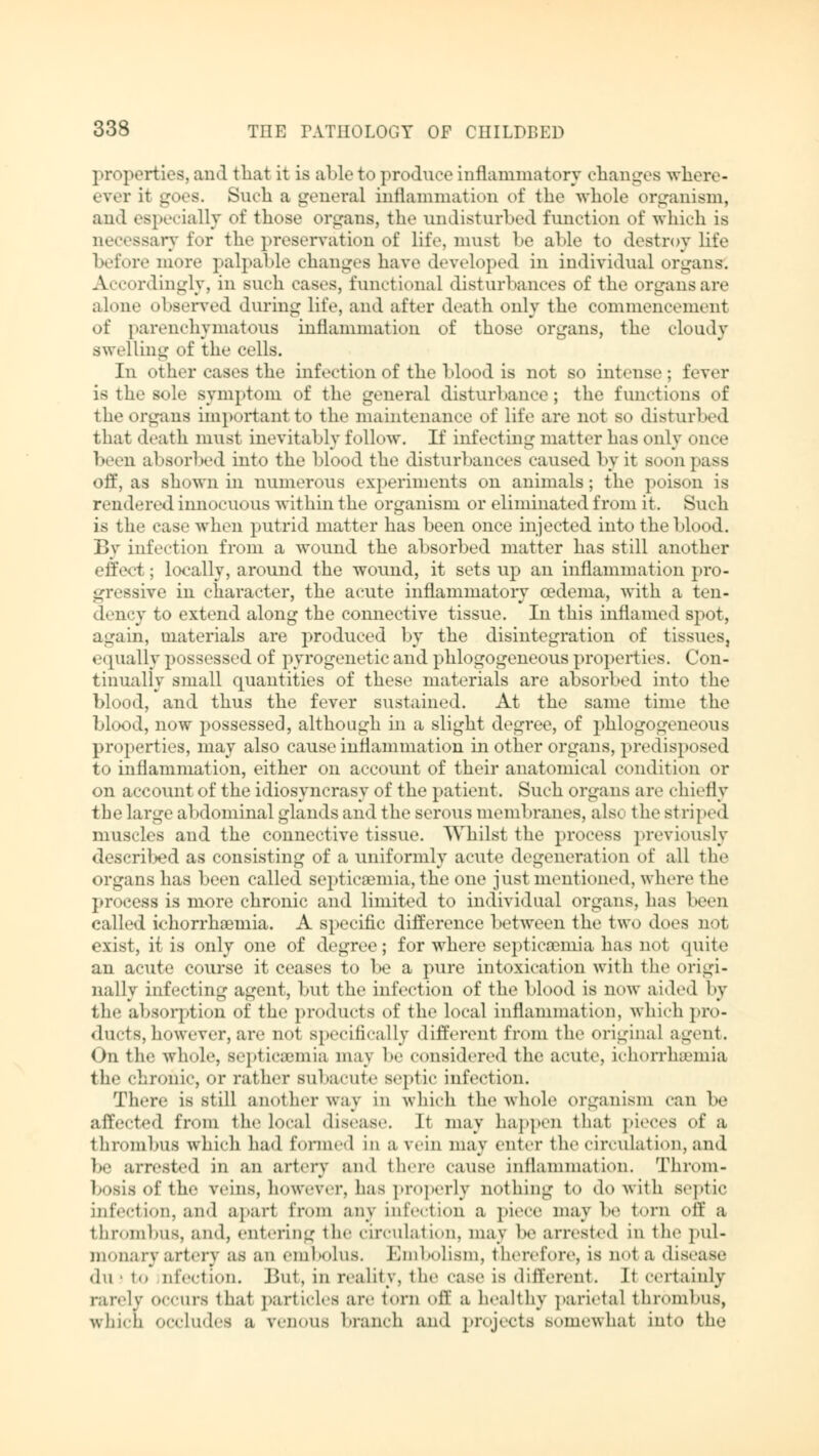 properties, and that it is able to produce inflammatory changes whore- ever it goes. Such a general inflammation of the whole organism, and especially of those organs, the undisturbed function of which is necessary for the preservation of life, must be able to destroy life before more palpable changes have developed in individual organs. Accordingly, in such cases, functional disturbances of the organs are alone observed during life, and after death only the commencement of parenchymatous inflammation of those organs, the cloudy swelling of the cells. In other cases the infection of the blood is not so intense; fever is the sole symptom of the general disturbance; the functions of the organs important to the maintenance of life are not so disturbed that death must inevitably follow. If infecting matter has only once been absorbed into the blood the disturbances caused by it soon pass off, as shown in numerous experiments on animals; the poison is rendered innociu »us within the organism or eliminated from it. Such is the case when putrid matter has been once injected into the blood. By infection from a wound the absorbed matter has still another effect; locally, around the wound, it sets up an inflammation pro- gressive in character, the acute inflammatory oedema, with a ten- dency to extend along the connective tissue. In this inflamed spot, again, materials are produced by the disintegration of tissues, equally possessed of pyr< >gen< t ic and phlogogeneous properties. Con- tinually small quantities of these materials are absorbed into the blood, and thus the fever sustained. At the same time the blood, now possessed, although in a slight degree, of phlogogeneous properties, may also cause inflammation in other organs, predisposed to inflammation, either on account of their anatomical condition or on account of the idiosyncrasy of the patient. Such organs are chiefly the large abdominal glands and the serous meml »nines, als« t he st riped muscles and the connective tissue. Whilst the process previously described as consisting of a uniformly acute degeneration of all the organs has been called septicaemia, the one just mentioned, where the process is more chronic and limited to individual organs, has been called ichorrhaemia. A specific difference between the two does not exist, it is only one of degree; for where septicaemia has not quite an acute course it ceases to be a pure intoxication with the origi- nally infecting agent, but the infection of the blood is now aided by the absorption of the products of the local inflammation, which pro- ducts, however, are not specifically different from the original agent. On the whole, sept LCfflmia may be considered the acute, ichorrluemia the chronic, or rather subacute septic infection. There is still another way in which the whole organism can be affected from the local disease. It may happen that pieces of a thrombus which had formed in a vein may enter the circulation, and be arrested in an artery and there cause inflammation. Throm- bosis of the veins, however, has properly nothing to do with septic infection, and apart from any infection a piece maybe torn ^\'\' a thrombus, and, entering the circulation, may be arrested in the pul- monary artery as an embolus. Embolism, therefore, is not a disease dn ! t<. nfection. But, in reality, the case is different. It certainly rarely occurs that particles arc torn off a healthy parietal thrombus, which occludes a venous branch and projects somewhat into the