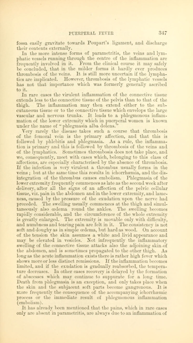fossa easily gravitate towards Poupart'a ligament, and disch their contents externally. In the more intense forms of parametritis, the veins and lym- phatic vessels running through the centre of the inflammation are frequently involved in it. From the clinical course it may Bafely I..- concluded, that in the milder forms it hardly ever produces thrombosis of the veins. It is still more uncertain if the lympha- tics are implicated. However, thrombosis of the lymphatic vessels has nut that importance which was formerly generally ascribed to it. In rare cases the virulent inflammation of the connective tissue extends less to the connective tissue of the pelvis than to that of the thigh. The inflammation may then extend either to the sub- cutaneous tissue or to the connective tissue which envelops the large vascular and nervous trunks. It leads to a phlegmonous inflam- mation of the lower extremity which in puerperal women is known under the name of  phlegmasia alba dolens. Very rarely the disease takes such a course that thrombosis of the femora] vein is the primary affection, and that this is followed by phlebitis and phlegmasia. As a rule, the inflamma- tion is primary and this is followed by thrombosis of the veins and of the lymphatics. Sometimes thrombosis does not take place, and we, consequently, meet with cases which, belonging to this class of affections, are especially characterised by the absence of thrombosis. If the infection is very virulent a thrombus usually forms in the veins ; but at the same time this results in ichorrhaemia, and the dis- integration of the thrombus causes embolism. Phlegmasia of the lower extremity frequently commences as late as the second week after delivery, after all the signs of an affection of the pelvic cellular tissue, viz. pain in the abdomen and in the lower extremity, and lame- ness, caused by the pressure of the exudation upon the nerve had preceded. The swelling usually commences at the thigh and simul- taneously also oedema round the ankles. The swelling becomes rapidly considerable, arid the circumference of the whole extremity is greatly enlarged. The extremity is movable only with difficulty, and numbness ami tearing pain are felt in it. The consistency is nut soft and doughy as in simple cedenia, but hard as wood. On account of the tension the skin assumes a white and livid appearance and may be elevated in vesicles. Not infrequently the inflammatory swelling of the connective tissue attacks also the adjoining skin of the abdomen, and is sometimes propagated to the other thigh. As long as the acute inflammation exists there is rather high fever which shows more i>r less distinct remissions. If the inflammation becomes limited, and if the exudation is gradually reabsorbed, the tempera- ture decreases. In other cases recovery is delayed by the formation of abscesses which may continue to suppurate I'm- a long time. Death from phlegmasia is an exception, and only takes place when the skin and the subjacent soft parts become gangrenous. It is more frequently the consequence of the accompanying ichorrhsemic process or the immediate result of phlegmonous inflammation (embolism). It has already been mentioned that the pains, which in rare i only are absent in parametritis, are always due to an inflammation of