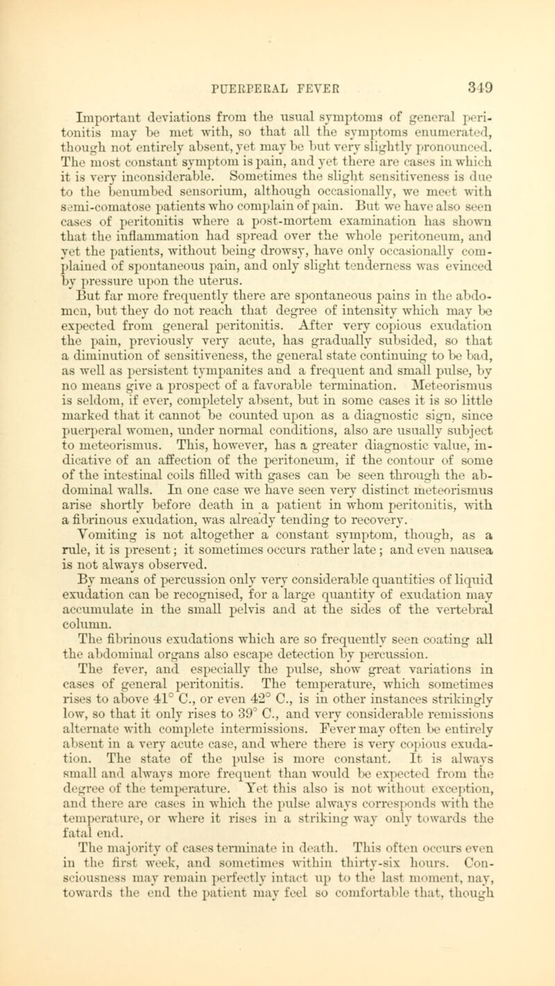 Important deviations from the usual symptoms of general peri« tonitis may be met with, so that all the symptoms enumerated, though not entirely absent, yet may be but very slightly pronounced. The most constant symptom is pain, ami yet there are cases in which it is very inconsiderable. Sometimes the slight sensitiv«»ness is due to the benumbed sensorium, although occasionally, we meet with semi-comatose patients who complain of pain. But we have also seen cases of peritonitis where a post-mortem examination has shown that the inflammation had spread over the whole peritoneum, and yet the patients, without being drowsy, have only occasionally com- plained of spontaneous pain, and only slight tenderness was evinced by pressure upon the uterus. But far more frequently there are spontaneous pains in the abdo- men, but they do not reach that degree of intensity which may be expected from general peritonitis. After very copious exudation the pain, previously very acute, has gradually subsided, so that a diminution of sensitiveness, the general state continuing to be bad, as well as persistent tympanites and a frequent and small pulse, by no means give a prospect of a favorable termination. Meteorismus is seldom, if ever, completely absent, but in some cases it is so little marked that it cannot be counted upon as a diagnostic sign, since puerperal women, under normal conditions, also are usually subject to meteorismus. This, however, has a greater diagnostic value, in- dicative of an affection of the peritoneum, if the contour of some of the intestinal coils filled with gases can be seen through the ab- dominal walls. In one case we have seen very distinct meteorismus arise shortly before death in a patient in whom peritonitis, with a fibrinous exudation, was already tending to recovery. Vomiting is not altogether a constant symptom, though, as a rule, it is present; it sometimes occurs rather late; and even nausea is not always observed. By means of percussion only very considerable quantities of liquid exudation can be recognised, for a large quantity of exudation may accumulate in the small pelvis and at the sides of the vertebral column. The fibrinous exudations which are so frequently seen coating all the abdominal organs also escape detection by percussion. The fever, and especially the pulse, show great variations in cases of general peritonitis. The temperature, which sometimes rises to above 41° C, or even 42° C, is in other instances strikingly low, so that it only rises to 39° C, and very considerable remissions alternate with complete intermissions. Fever may of ten be entirely absent in a very acute case, and where there is very copious exuda- tion. The state of the pulse is more constant. It is always small ami always more frequent than would be expected from the degree of the temperature. Yet this also is not without exception, ami there are cases in which the pulse always corresponds with the temperature, or where it rises in a striking way only towards the fatal end. The majority of cases terminate in death. This often OCCUTS even in the firsl week, and sometimes within thirty-six hours. Con- sciousness may remain perfectly intact up to the last moment, nay, towards the end the patient may feel so comfortable that, though