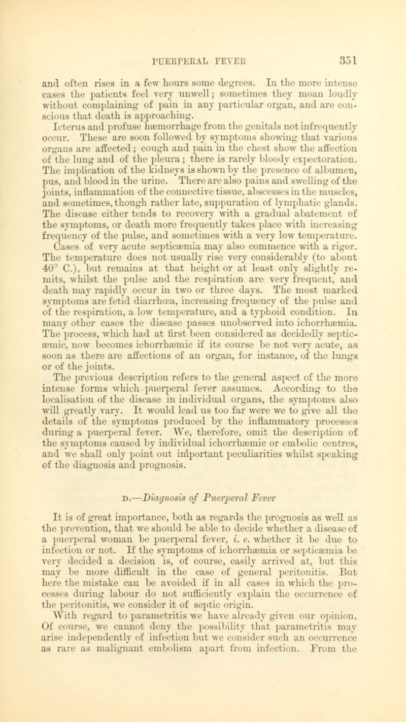 and often rises in a few hours some degrees. In the more into cases the patients feel very unwell; sometimes they moan Loudly without complaining of pain in any particular organ, and are con- scious that »loath is approaching. Icterus and profuse hemorrhage from the genitals not infrequently occur. These are soon followed by symptoms showing thai various organs are aifeeted; cough and pain in the chest show the affection of the Lung and of the pleura ; there is rarely Moody expectoration. The implication of the kidneys is shown by the presence of albumen, pus, and blood in the urine. There are also pains and swell ing of the joints, inflammation of the connective tissue, abscesses in the muscles, and sometimes, though rather late, suppuration of Lymphatic glands. The disease either tends to recovery with a gradual abatement of the symptoms, or death more frequently takes place with increa frequency of the pulse, and sometimes with a very low temperature. Cases of very acute septicaemia may also commence with a rigor. The temperature does not usually rise very considerably (to about 4CP C), but remains at that height or at least only slightly re- mits, whilst the pulse and the respiration are very frequent, and death may rapidly occur in two or three days. The most marked symptoms are fetid diarrhoea, increasing frequency of the pulse and of the respiration, a low temperature, and a typhoid condition. In many other cases the disease passes unobserved into ichorrhaemia. The process, which had at first been considered as decidedly septic- semic, now becomes ichorrhaeniic if its course be not very acute, as soon as there are affections of an organ, for instance, of the lungs or of the joints. The previous description refers to the general aspect of the more intense forms which puerperal fever assumes. According to the localisation of the disease in individual organs, the symptoms also will greatly vary. It would lead us too far were we to give all the details of the symptoms produced by the inflammatory proo during a puerperal fever. We, therefore, omit the description of the symptoms caused by individual ichorrhaeniic or embolic centres, and we shall only point out important peculiarities whilst speaking of the diagnosis and prognosis. d.—Diagnosis of Puerperal Fever It is of great importance, both as regards the prognosis as well as the prevention, that we should be able to decide whether a disease of a puerperal woman be puerperal fever, i. e. whether it be due to infection or not. If the symptoms of ichorrhaemia or septicaemia he very decided a decision is, of course, easily arrived at, but this may 1»»' more difficult in the case of general peritonitis. Ihn here the mistake can be avoided if in all cases in which the pro- cesses during Labour do not sufficiently explain the occurrence of the peritonitis, we consider it of septic origin. With regard to parametritis we have already given our opinion. Of course, we cannot deny the possibility that parametritis may arise independently of infection but we consider such an OCCUIT« ace as rare as malignant embolism apart from infection. Prom the