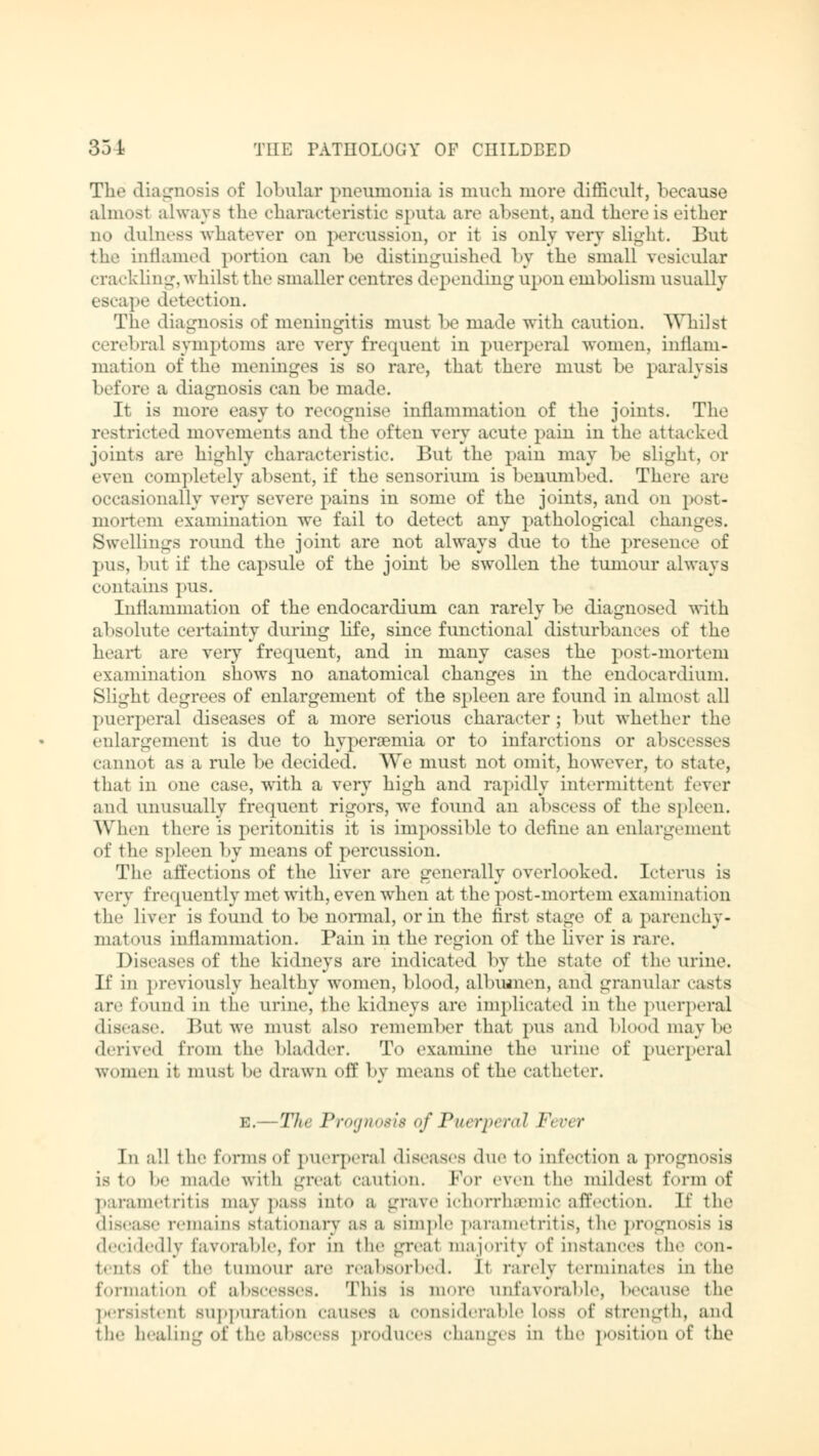 The diagnosis of lobular pneumonia is much more difficult, because almost always the characteristic sputa are absent, and there is either no dulness whatever on percussion, or it is only very slight. But the inflamed portion can be distinguished by the small vesicular crackling, whilst the smaller centres depending upon embolism usually escape detection. The diagnosis of meningitis must be made with caution. Whilst cerebral symptoms are very frequent in puerperal women, inflam- mation of the meninges is so rare, that there must be paralysis before a diagnosis can be made. It is more easy to recognise inflammation of the joints. The restricted movements and the often very acute pain in the attacked joints are highly characteristic. But the pain may be slight, or even completely absent, if the sensorium is benumbed. There are occasionally very severe pains in some of the joints, and on post- mortem examination we fail to detect any pathological changi 3. Swellings round the joint are not always due to the presence of pus, but if the capsule of the joint be swollen the tumour always contains pus. Inflammation of the endocardium can rarely be diagnosed with absolute certainty during life, since functional disturbances of the heart are very frequent, and in many cases the post-mortem examination shows no anatomical changes in the endocardium. Slight degrees of enlargement of the spleen are found in almost all puerperal diseases of a more serious character; but whether the enlargement is due to hyperaemia or to infarctions or abscess - cannot as a rule be decided. We must not omit, however, to state, that in one case, with a very high and rapidly intermittent fever and unusually frequent rigors, we found an abscess of the spleen. When there is peritonitis it is impossible to define an enlargement of the spleen by means of percussion. The affections of the liver are generally overlooked. Icterus is very frequently met with, even when at the post-mortem examination the liver is found to be normal, or in the first stage of a parenchy- matous inflammation. Pain in the region of the liver is rare. Diseases of the kidneys are indicated by the state of the urine. If in previously healthy women, blood, albumen, and granular casts are found in the urine, the kidneys are implicated in the puerperal disease. But we must also remember that pus and blood maybe derived from the bladder. To examine the urine of puerperal women it must be drawn off by means of the catheter. e.—The Prognosis of Puerperal F\ ■ r In all the forms of puerperal diseases duo to infection a prognosis 18 to I' made with great caution. For even the mildest form of parametritis may pass into a grave ichorrhaemic affection. If the disease remains stationary as a simple parametritis, the prognosis is decidedly favorable, for in the groat majority of instances the con- tents of the tumour are reabsorbed. It rarely terminates in the formation of abscesses. This is more unfavorable, because the persistent suppuration causes a considerable loss of strength, and the healing of the abscess produces changes in the position of the