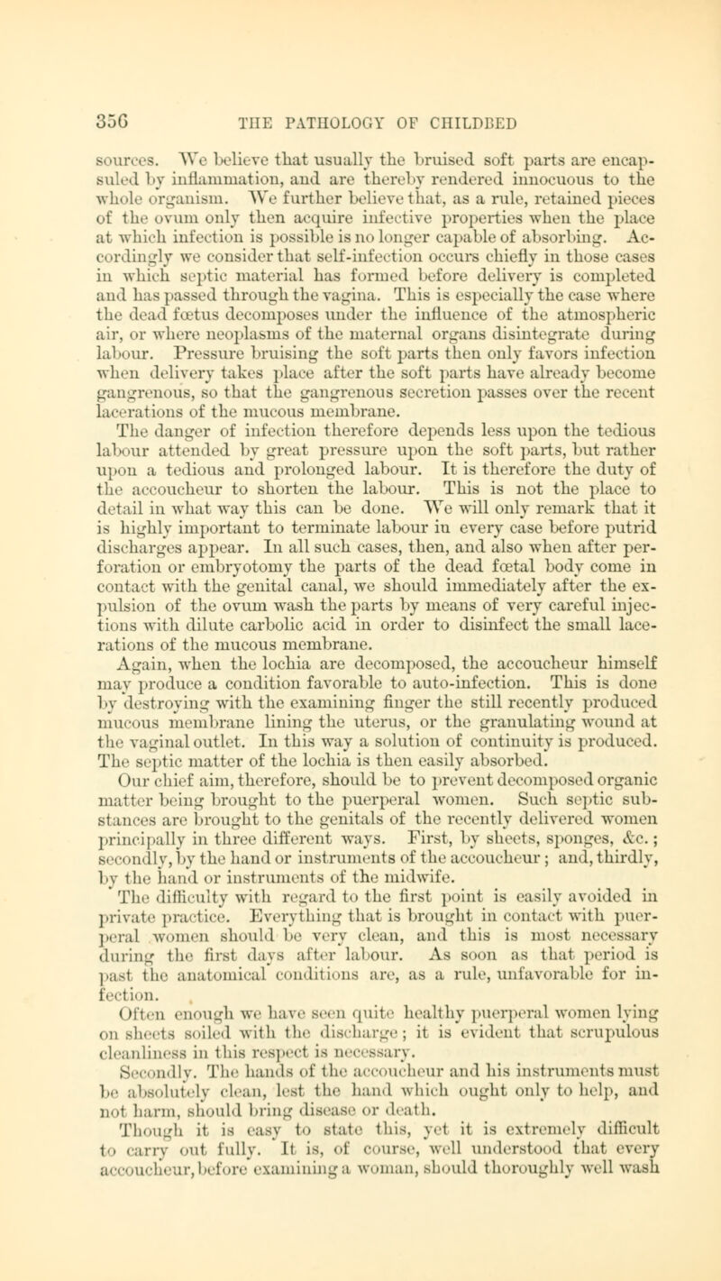sources. We believe that usually the bruised soft parts are encap- suledby inflammation, and are thereby rendered innocuous to the whole organism. We further believe that, as a rule, retained pieces of the ovum only then acquire infective properties when the place at which infection is possible is no longer capable of absorbing. Ac- cordingly we consider that Belf-infection occurs chiefly in those cases in which septic material has formed before delivery is completed and has passed through the vagina. This is especially the case where the dead lotus decomposes under the influence of the atmospheric air, or where neoplasms of the maternal organs disintegrate during labour. Pressure bruising the soft parts then only favors infection when delivery takes place after the soft parts have already become gangrenous, so that the gangrenous secretion passes over the recent lac rat ions of the mucous membrane. The danger of infection therefore depends less upon the tedious labour attended by great pressure upon the soft parts, but rather upon a tedious and prolonged labour. It is therefore the duty of the accoucheur to shorten the labour. This is not the place to detail in what way this can be done. We will only remark that it is highly important to terminate labour in every case before putrid discharges appear. In all such cases, then, and also when after per- foration or embryotomy the parts of the dead foetal body come in contact with the genital canal, we should immediately after the ex- pulsion of the ovum wash the parts by means of very careful injec- tions with dilute carbolic acid in order to disinfect the small lace- rations of the mucous membrane. Again, when the lochia are decomposed, the accoucheur himself may produce a condition favorable to auto-infection. This is done by destroying with the examining finger the still recently produced mucous membrane lining the uterus, or the granulating wound at the vaginal outlet. In this way a solution of continuity is produced. The septic matter of the lochia is then easily absorbed. Our chief aim, therefore, should be to prevent decomposed organic matter being brought to the puerperal women. Such septic sub- stances are brought to the genitals of the recently delivered women principally in three different ways. First, by sheets, sponges, &C.; Becondly,by the hand or instruments of the accoucheur ; and, thirdly, by the hand or instruments of the midwife. The difficulty with regard to the first point is easily avoided in private practice. Everything that is brought in contact with puer- peral women should be very clean, and this is most necessary during the first days after labour. As soon as that period is pasl me anatomical conditions are, as a rule,unfavorable for in- fection. Often enough we have Been quite healthy puerperal women lying on sheets soiled with the discharge; it is evident that scrupulous cleanliness in this respect is necessary. Secondly. The hands of the accoucheur and his instruments must be absolutely clean, lest the hand which ought only to help, ami not harm, should bring disease or death. Though it is easy to state this, y\ it is extremely difficult to carry out, fully. It IS, Of course, well understood that every accoucheur,before examininga woman, should thoroughly well wash