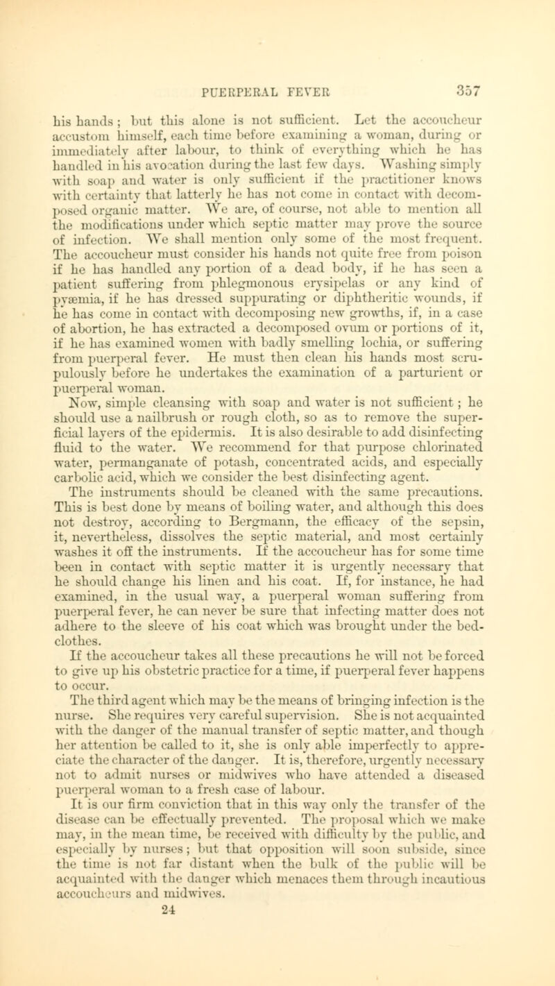 his hands ; but this alone is not sufficient. Let the accoucheur accustom himself, each time before examining a woman, daring or immediately after labour, to think of everything which he has handled in his avo ation during the last few «lavs. Washing simply Avith soap and water is only sufficient if the practitioner knows with certainty that latterly he has not com.- in contact with decom- posed organic matter. We are, of course, not able to mention all the modifications under which septic matter may prove the source of infection. We shall mention only some of the most frequent. The accoucheur must consider his hands not quite free 1'rom poison if he has handled any portion of a dead body, if he has s.-.-u a patient Buffering from phlegmonous erysipelas or any kind of pyaemia, if he has dressed suppurating or diphtheritic wounds, if he has come in contact with decomposing new growths, if, in a case of abortion, he has extracted a decomposed ovum or portions of it, if he has examined women with badly smelling lochia, or suffering from puerperal fever. He must then clean his hands most scru- pulously before he undertakes the examination of a parturient or puerperal woman. Now, simple cleansing with soap and water is not sufficient; he should use a nailbrush or rough cloth, so as to remove the super- ficial layers of the epidermis. It is also desirable to add disinfecting fluid to the water. We recommend for that purpose chlorinated water, permanganate of potash, concentrated acids, and especially carbolic acid, which we consider the best disinfecting agent. The instruments should be cleaned with the same precautions. This is best done by means of boiling water, and although this does not destroy, according to Bergmann, the efficacy of the sepsin, it, nevertheless, dissolves the septic material, and most certainly washes it off the instruments. If the accoucheur has for some time been in contact with septic matter it is urgently necessary that he should change his linen and his coat. If, for instance, he had examined, in the usual way, a puerperal woman suffering from puerperal fever, he can never be sure that infecting matter does not adhere to the sleeve of his coat which was brought under the bed- clothes. If the accoucheur takes all these precautions he will not be forced to give up his obstetric practice for a time, if puerperal fever happens to occur. The third agent which may be the means of bringing infection is the nurse. She requires very careful supervision. She is not acquainted with the «langer of the manual transfer of septic matter, and though her attention be called to it, she is only able imperfectly to appre- ciate the character of the danger. It is, therefore,urgently necessary not to admit nurses or midwives who have attended a diseased puerperal woman to a fresh case of labour. It is our firm conviction that in this way only the transfer of the disease can be effectually prevented. The proposal which we make may, in the mean time, be received with difficulty by the public, and especially by nurses; bul that opposition will soon subside, since the time is not far distant when the bulk of the public will be acquainted with the danger which menaces them through incautious accoucheurs and midwives. 24