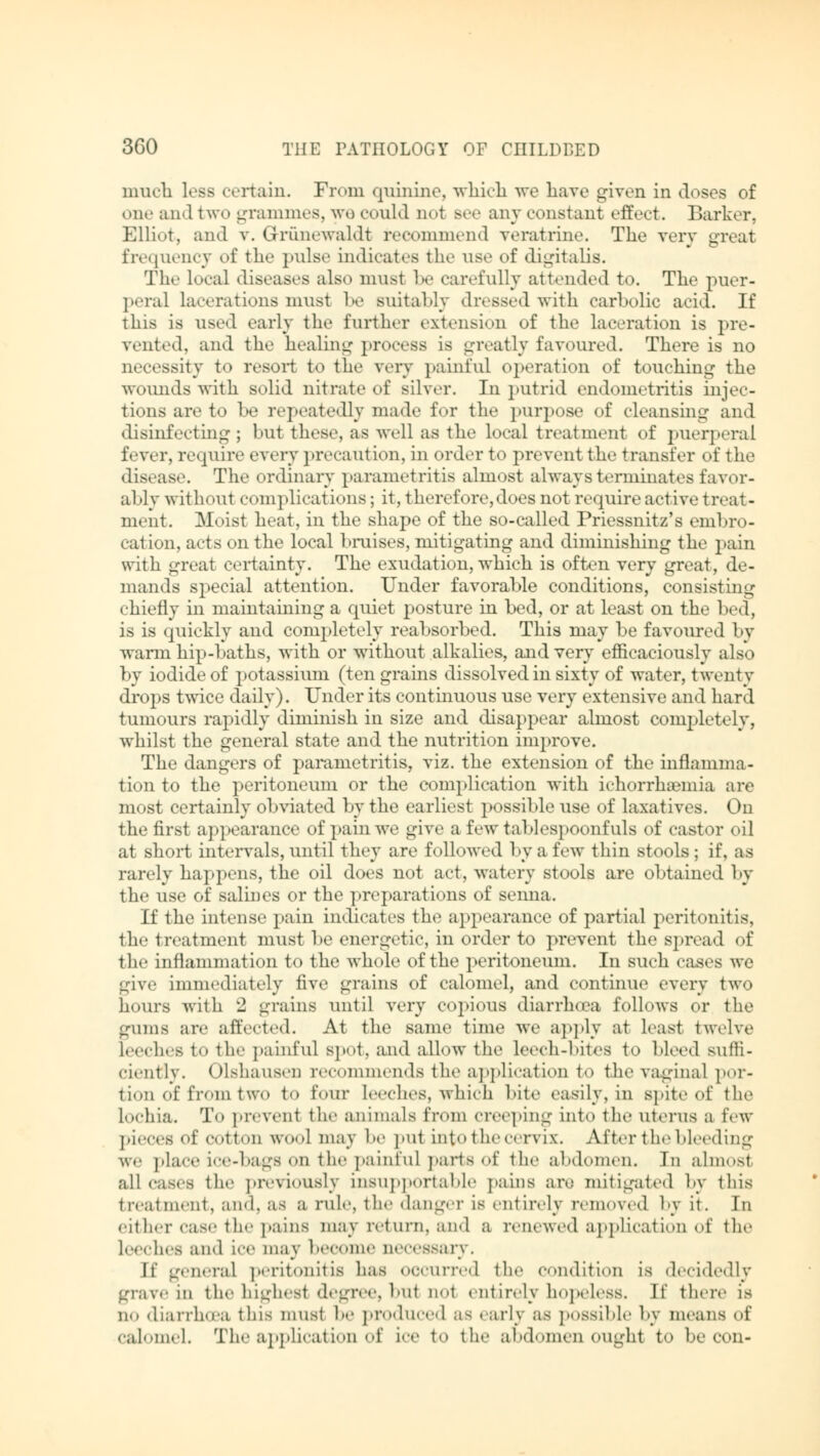 much less certain. From quinine, which we have given in Joses of one and two grammes, wo could not Bee any constant effect. Barker, Elliot, and v. Grünewaldt recommend veratrine. The very great frequency of the pulse indicates the use of digitalis. The local diseases also must be carefully attended to. The puer- peral lacerations musl be suitably dressed with carbolic acid. If this is used early the further extension of the laceration is pre- vented, and the healing process is greatly favoured. There is no necessity to resort to the very painful operation of touching the wounds with solid nitrate of silver. In putrid endometritis injec- tions are to be repeatedly made for the purpose of cleansing and disinfecting ; but these, as well as the local treatment of puerperal fever, require every precaution, in order to prevent the transfer of the disease. The ordinary parametritis almost always terminates favor- al >ly without complications; it, therefore,does not require active treat - ment. Moist heat, in the shape of the so-called Priessnitz's embro- cation, acts on the local bruises, mitigating and diminishing the pain with great certainty. The exudation, which is often very great, de- mands special attention. Under favorable conditions, consisting chiefly in maintaining a quiet posture in bed, or at least on the bed, is is quickly and completely reabsorbed. This may be favoured by warm hip-baths, with or without alkalies, and very efficaciously also by iodide of potassium (ten grains dissolved in sixty of water, twenty drops twice daily). Under its continuous use very extensive and hard tumours rapidly diminish in size and disappear almost completely, whilst the general state and the nutrition improve. The dangers of parametritis, viz. the extension of the inflamma- tion to the peritoneum or the complication with ichorrhamiia are most certainly obviated by the earliest possible use of laxatives. On the first appearance of pain we give a few tablespoonfnls of castor oil at short intervals, until they are followed by a few thin stools; if, as rarely happens, the oil does not act, watery stools are obtained by the use of salines or the preparations of senna. If the intense pain indicates the appearance of partial peritonitis, the treatment must be energetic, in order to prevent the spread of the inflammation to the whole of the peritoneum. In such cases we give immediately five grains of calomel, and eontinne every two hours with 2 grains until very copious diarrh<ea follows or the glims are affected. At the same time we apply at least twelve Leeches to the painful spot, and allow the leech-bites to bleed sufli- cieiitly. Olshausen recommends the application t<> the vagina] por- tion of from two t<> four leeches, which bite easily, in spite of the lochia. To prevent the animals from creeping into the litems a few pieces of cotton wool may be put into the cervix. After the bleeding we place ice-bags on the painful parts of the abdomen. In almost all cases the previously insupportable pains are mitigated by this treatment, and, as a nile, the danger is entirely removed by it. In either case the pains may return, and a renewed application of the leeches and ice may become liovssny. If general peritonitis has occurred the condition is decidedly grave m the highest degree, but not entirely hopeless. If there is no diarrhoea this musl be produced as early as possible by means of calomel. The application of ice to the abdomen ought to be con-