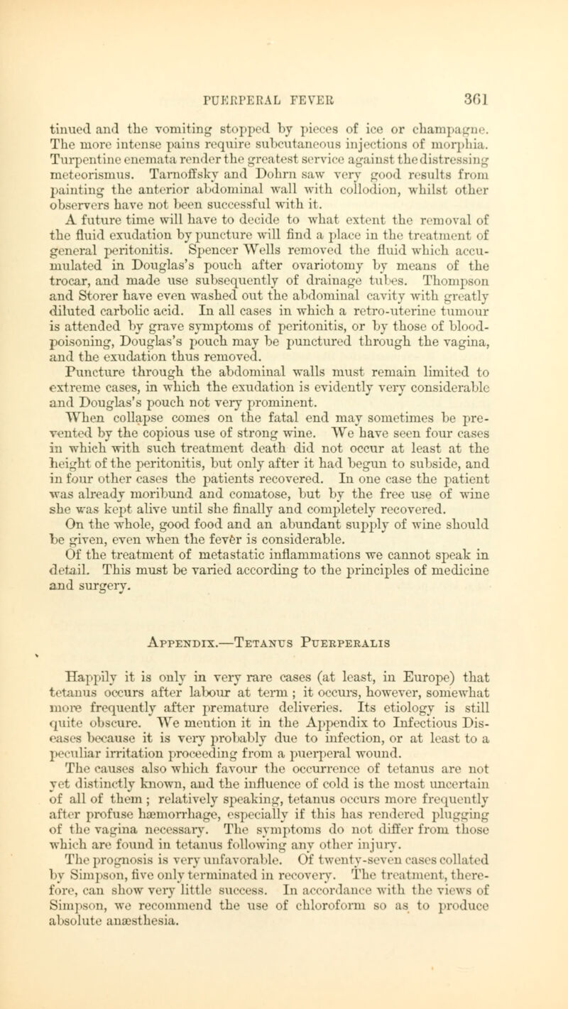 tinned and the vomiting stopped by pieces of ice or champagne. The more intense pains require subcutaneous injections of morphia. Turpentine enemata renderthe greatest service against the distressing meteorismus. Tarnoffsky and Dohrn saw very good results from painting the anterior abdominal wall with collodion, whilst other observers have not been successful with it. A future time will have to decide to what extent the removal of the fluid exudation by puncture will find a place in the treatment of general peritonitis. Spencer Wells removed the fluid which accu- mulated in Douglas's pouch after ovariotomy by means of the trocar, and made use subsequently of drainage tubes. Thompson and Storer have even washed out the abdominal cavity with greatly diluted carbolic acid. In all cases in which a retro-uterine tumour is attended by grave symptoms of peritonitis, or by those of blood- poisoning, Douglas's pouch may be punctured through the vagina, and the exudation thus removed. Puncture through the abdominal walls must remain limited to ext reme cases, in which the exudation is evidently very considerable and Douglas's pouch not very prominent. When collapse comes on the fatal end may sometimes be pre- vented by the copious use of strong wine. We have seen four cases in which with such treatment death did not occur at least at the height of the peritonitis, but only after it had begun to subside, and in four other cases the patients recovered. In one case the patient was already moribund and comatose, but by the free use of wine she was kept alive until she finally and completely recovered. On the whole, good food and an abundant supply of wine should be given, even when the fever is considerable. Of the treatment of metastatic inflammations we cannot speak in detail. This must be varied according to the principles of medicine and surgery. Appendix.—Tetanus Puerperalis Happily it is only in very rare cases (at least, in Europe) that tetanus occurs after labour at terai; it occurs, however, somewhat more frequently after premature deliveries. Its etiology is still quite obscure. We mention it in the Appendix to Infectious Dis- eases because it is very probably due to infection, or at least to a peculiar irritation proceeding from a puerperal wound. The causes also which favour the occurrence of tetanus are not yet distinctly known, and the influence of cold is the most uncertain of all of them ; relatively speaking, tetanus occurs more frequently after profuse haemorrhage, especially if this has rendered plugging of the vagina necessary. The symptoms do not differ from those whieh are found in tetanus following any other injury. The prognosis is very unfavorable. Of twenty-seven cases collated by Simpson, five only terminated in recovery. The treatment, there- fore, can show very little BUCCeS8. In accordance with the views of Sim]»son, we recommend the use of chloroform BO as to produce absolute anaesthesia.
