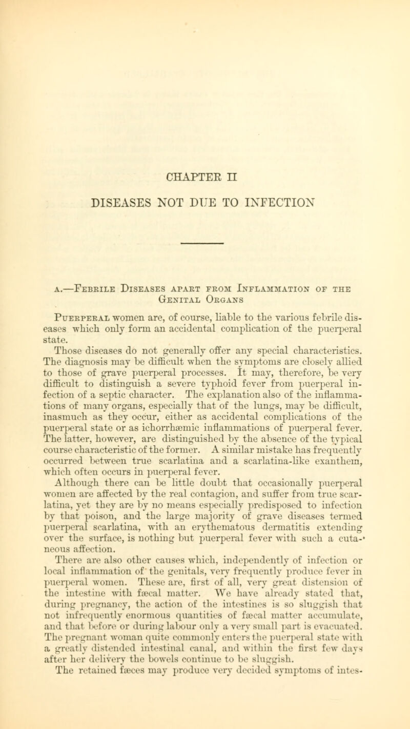 CHAPTER n DISEASES KOT DUE TO INFECTION a.—Febrile Diseases apart from Inflammation of the Genital Organs Puerperal women are, of course, liable to the various febrile dis- eases which only form an accidental complication of the puerperal state. Those diseases do not generally offer any special characteristics. The diagnosis may be difficult when the symptoms are closely allied to those of grave puerperal processes. It may, therefore, be very difficult to distinguish a severe typhoid fever from puerperal in- fection of a septic character. The explanation also of the inflamma- tions of many organs, especially that of the lungs, may be difficult, inasmuch as they occur, either as accidental complications of the puerperal state or as ichorrhaemic inflammations of puerperal fever. The latter, however, are distinguished by the absence of the typical course characteristic of the former. A similar mistake has frequently occurred between true scarlatina and a scarlatina-like exanthem, which often occurs in puerperal fever. Although there can be little doubt that occasionally puerperal women are affected by the real contagion, and suffer from true scar- latina, yet they are by no means especially predisposed to infection by that poison, and the large majority of grave diseases termed puerperal scarlatina, with an erythematous dermatitis extending over the surface, is nothing but puerperal fever with such a cuta-* neous affection. There are also other causes which, independently of infection or local inflammation of the genitals, very frequently produce fever in puerperal women. These are, first of all, very great distension of the intestine with fsecal matter. We have already stated that, during pregnancy, the action of the intestines is so sluggish that not infrequently enormous quantities of faecal matter accumulate, and that before or during labour only a very small part is evacuated. The pregnant woman quite commonly enters the puerperal state with a greatly distended intestinal canal, and within the first few «lavs after her delivery the bowels continue to be sluggish. The retained feces may produce very decided symptoms of intes-