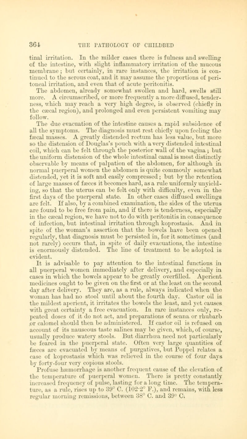 tinal irritation. In the milder cases there is fulness and swelling of the intestine, with Blight inflammatory irritation of the mucous membrane ; but certainly, in rare instances, the irritation is con- tinual to the serous coat, and it may assume the proportions of peri- toneal irritation, and even that of acut«' peritonitis. The abdomen, already somewhat swollen and hard, swells still more. A circumscribed, or more frequently a more diffused, tender- ness, which may reach a very high degree, is observed (chiefly in tlie caecal region), and prolonged and even persistent vomiting may follow. The due evacuation of the intestine causes a rapid subsidence of all the symptoms. The diagnosis must rest chiefly upon feeling the faecal masses. A greatly distended rectum has less value, but more so the distension of Douglas's pouch with a very distended intestina] coil, which can be felt through the posterior wall of the vagina ; but the uniform distension of the whole intestinal canal is most distinctly observable by means of palpation of the abdomen, for although in normal puerperal women the abdomen is quite commonly somewhat distended, yet it is soft and easily compressed; but by the retention of large masses of faeces it becomes hard, as a rule uniformly unyield- ing, so that the uterus can be felt only with difficulty, even in the first days of the puerperal state. In other cases diffused swellings are felt. If also, by a combined examination, the sides of the uterus are found to be free from pain, and if there is tenderness, especially in the caecal region, we have uot to do with peritonitis in consequence of infection, but intestinal irritation through koprostasis. And in spite of the woman's assertion that the bowels have been opened regularly, that diagnosis must be persisted in, for it sometimes (and not rarely) occurs that, in spite of daily evacuations, the intestine is enormously distended. The line of treatment to be adopted is evident. It is advisable to pay attention to the intestinal functions in all puerperal women immediately after delivery, and especially in cases in which the bowels appear to be greatly overfilled. Aperient medicines ought to be given on the first or at the least on the second day after delivery. They are, as a rule, always indicated when the woman has had no stool until about the. fourth day. Castor oil is the mildest aperient, it irritates the bowels the least, and yet causes with great certainty a free evacuation. In rare instances only, re- peated doses of it do not act, and preparations of senna or rhubarb or calomel should then be administered. It'castor oil is refused on account of its nauseous taste salines may be given, which, of course, usually produce watery stools. But diarrhoea need not particularly he feared in the puerperal state. Often very Large quantities of feecea are evacuated by means of purgatives, but Poppel relates a of koprostasis which was relieved in the course of four days by forty-four very copious stools. Profuse haemorrhage is another frequenl cause of the elevation of tin- temperature of puerperal women. There ia pretty constantly increased frequency of pulse, lasting tor a Long time. The tempera- ture, as a rule, rises up to 89 C. (1022 P.), and remains, with less regular morning remissions, between 38 <(. and 39° C;