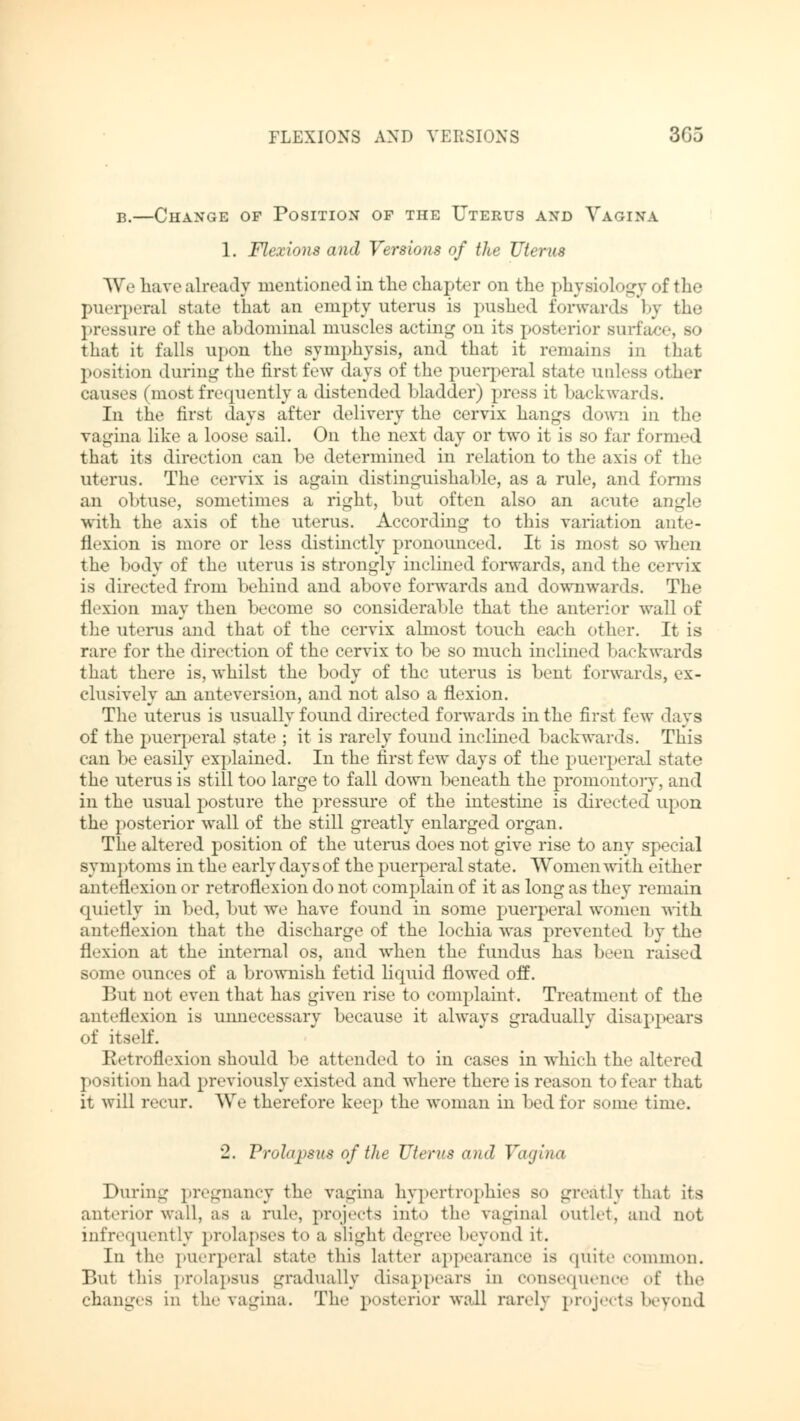 FLEXIONS AND VERSIONS 305 b.—Change of Position of the Uterus and Vagina 1. Flexions and Versions of the Uterus We have already mentioned in the chapter on the physioL >gy of the puerperal state that an empty uterus is pushed forwards by the pressure of the abdominal muscles acting on its posterior surface that it falls upon the symphysis, and that it remains in that position during the first few days of the puerperal state unless other causes (most frequently a distended bladder) press it backwards. In the first days after delivery the cervix hangs down in the vagina like a loose sail. On the next day or two it is so far formed that its direction can be determined in relation to the axis of the uterus. The cervix is again distinguishable, as a rule, and forms an obtuse, sometimes a right, but often also an acute angle with the axis of the uterus. According to this variation ante- flexion is more or less distinctly pronounced. It is most so when the body of the uterus is strongly inclined forwards, and the cervix is directed from behind and above forwards and downwards. The flexion may then become so considerable that the anterior wall of the uterus and that of the cervix almost touch each other. It is rare for the direction of the cervix to be so much inclined backwards that there is, whilst the body of the uterus is bent forwards, ex- clusively an anteversion, and not also a flexion. The uterus is usually found directed forwards in the first few days of the puerperal state ; it is rarely found inclined backwards. This can be easily explained. In the first few days of the puerperal state the uterus is still too large to fall down beneath the promontory, and in the usual posture the pressure of the intestine is directed upon the posterior wall of the still greatly enlarged organ. The altered position of the uterus does not give rise to any special symptoms in the early days of the puerperal state. Women with either anteflexion or retroflexion do not complain of it as long as they remain quietly in bed, but we have found in some puerperal women with anteflexion that the discharge of the lochia was prevented by the flexion at the internal os, and when the fundus has been raised .-.me ounces of a brownish fetid liquid flowed off. But not even that has given rise to complaint. Treatment of the anteflexion is unnecessary because it always gradually disappears of itself. Retroflexion should be attended to in cases in which the altered position had previously existed and where there is reason to fear that it will recur. We therefore keep the woman in bed for some time. 2. Prolapsus of the Uterus and Vagina During pregnancy the vagina hypertrophies so greatly that its anterior wall, as a rule, projects into the vaginal outlet, and not infrequently prolapses to a Blight degree beyond it. In the puerperal state this latter appearance is quite common. But this prolapsus gradually disappears in consequence of the changes in the vagina. The posterior wall rarely projects beyond