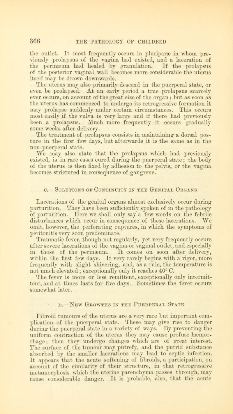 the outlet. It most frequently occurs in pluriparae in whom pre- viously prolapsus of the vagina had existed, and a laceration of the perineum had healed by granulation. If the prolapsus of the posterior vaginal wall becomes more considerable the uterus itself may be drawn downwards. The uterus may also primarily descend in the puerperal state, or even he prolapsed. At an early period a true prolapsus scarcely ever occurs, on account of the great size of the organ ; but as soon as the uterus has commenced to undergo its retrogressive formation it may prolapse suddenly under certain circumstances. This occurs most easily if the vulva is very large and il* there had previously been a prolapsus. Much more frequently it occurs gradually some weeks after delivery. The treatment of prolapsus consists in maintaining a dorsal pos- ture in the first few days, but afterwards it is the same as in the non-puerperal state. We may also state that the prolapsus which had previously existed, is in rare cases cured during the puerperal state; the body of the uterus is then fixed by adhesion to the pelvis, or the vagina becomes strictured in consequence of gangrene. c.—Solutions of Continuity in the Genital Organs Lacerations of the genital organs almost exclusively occur during parturition. They have been sufficiently spoken of in the pathology of parturition. Here we shall only say a few words on the febrile disturbances which occur in consequence of these lacerations. We omit, however, the perforating ruptures, in which the symptoms of peritonitis very soon predominate. Traumatic fever, though not regularly, yet very frequently occurs after severe lacerations of the vagina or vaginal outlet, and especially in those of the perinaeum. It comes on soon after delivery, within the first few days. It very rarely begins with a rigor, more frequently with slight shivering, and, as a rule, the temperature is not much elevated; exceptionally only it reaches 40° C. The fever is more or less remittent, exceptionally only intermit- tent, and at times lasts for five days. Sometimes the fever occurs somewhat later. d.—New Growths in the Puerperal State Fibroid tumours of the uterus are a very rare but important com- plication of the puerperal state. These may give rise to danger during the puerperal Btate in a variety of ways. By preventing the uniform contraction of the uterus they may cause profuse hemor- rhage; then they undergo changes which are of great interest. The surface of the tumour maj putrefy, and the putrid substance absorbed by the smaller lacerations may lead to septic infection, It appears that the acute softening of fibroids, a participation, on accounl of the similarity of their structure, in that retrogressive metamorphosis which the uterine parenchyma passes through, may cause considerable «langer. It is probable, also, that the acute